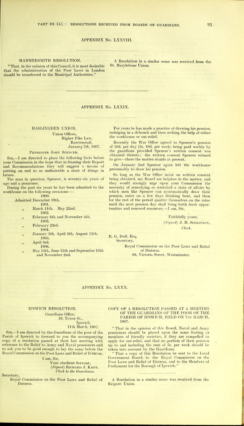 APPENDIX No. LXXVIII. HA^IMERSMITH RESOLUTION. A Resolution in a similar sense was received from the  That, in the opinion of this Council, it is most desirable St. Marylebone Union, that the administration of the Poor Laws in London should be transferred to the Municipal Authorities. APPENDIX No. LXXIX. HASLINGDEN UNION. Union Offices, Higher Pike Law, Rawtenstall. January 1th, 1907. Pensioner John Spencer. Sir,—I am directed to place the following facts before your Commission in the hope that in framing their Report and Recommendations they will suggest a means of putting an end to so undesirable a state of things in future. The man in question, Spencer, is seventy-six years of ago and a pensioner. During the past six years he has been admitted to the workhouse on the following occasions:— 1900. Admitted December 19th. 1901. „ March nth. May 22nd. 1902. „ February 6th and November 4th. 1903. „ February 23rd. 1904. January 5th, April 5th, August 13th. 1905. „ April 3rd. 1906. „ May 15th, June 11th and September 15th and November 2nd. For years he has made a practice of drawing his pension, indulging in a debauch and then seeking the help of either the workhouse or out-relief. Recently the War Office agreed to Spencer's pension of lOd. per day (5s. lOd. per week) being paid weekly by the guardians provided Spencers written consent was obtained thereto ; the written consent Spencer refused to give—there the matter stands at present. On January 2nd Spencer again left the workhouse presumably to draw his pension. So long as the War Office insist on written consent being obtained, my Board are helpless in the matter, and they would strongly urge upon your Commission tlie necessity of remedying so wretched a state of affairs by which men like Spencer can systematically draw their pension, enter on a few days drinking bout, and then for the rest of the period quarter themselves on the rates until the next pension day shall bring forth fresh oppor- tunities and renewed resources.^I am. Sir, Faithfully yours, (Signed) J. H. Sinkinson, Clerk. R. G. Duff, Esq. Secretary, Royal Commission on the Poor Laws and Relief of Distress. 68, Victoria Street, Westminster. APPENDIX No. LXXX. IPSWICH RESOLUTION. Guardians Office, 19, Tower St., Ipswich. 11th March, 1907. Sir,—I am directed by the Guardians of the poor of the Parish of Ipswich to forward to you the accompanying copy of a resolution passed at their last meeting with reference to the Relief to Army and Naval pensioners and to ask you to be good enough to lay the same before the Royal Commission on the Poor Laws and Relief of D'str3ss. I am. Sir, Your obedient Servant, (Signed) Richard J. Kent. Clerk to the Gvardians. Secretary. Royal Commission on the Poor Laws and Relief of Distress. COPY OF A RESOLUTION PASSED AT A MEETING OF THE GUARDIANS OF THE POOR OF THE PARISH OF IPSWICH, HELD ON 7th MARCH, 1907.  That in the opinion of this Board, Naval and Army pensioners should be placed upon the same footing f s members of friendly societies, if they are compelled (o apply for out-relief, and that no portion of their pension up to and including the sum of 5s. per week should be taken into account by the Guardians.  That a copy of this Resolution be sent to the Local Government Board, to the Royal Commission on the Poor Laws and Relief of Distress, and to the Members of Parliament for the Borough of Ipswich. A Resolution in a similar sense was received from the Reigate Union.