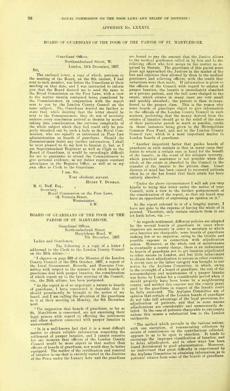 APPENDIX No. LXXXVI. BOARD OF GUARDIANS OF THE POOR OF THE PARISH OF ST. MARYLEBONE. Sir, Guardiaais' OflBces, Northumberland Street, W. London, 10th December, 1907. The enclosed letter, a copy of which, previous to the meeting of the Board, on the 9th instant, I had sent to each member, was before the Guardians at their meeting on that date, and I was instructed to inform you that the Board desired me to send the same to the Royal (Commission on the Poor Laws, with a view to the matter therein contained being considered by the Commissioners, in conjunction with the report sent to you by the London County Council on the same subject. The Guardians desired me further to state that, while desiring that the letter should be sent to the Commissioners, they do not of necessity endorse every conclusion arrived at therein by myself, taking into consideration the extreme complexity of the whole subject which they feel could only be pro- perly thrashed out by such a body as the Royal Com- mission, who are equally as interested in Poor Law administration as boards of guardians. Should the Commissioners desire any further information, I shall be most pleased to do my best to furnish it, but, as I am Superintendent Registrar as well as Clerk to the Board of Guardians, it would be exceedingly difficult for me to guarantee to attend the Commissioners to give personal evidence, as my duties require constant attendance in the Register Office, as well as in my own office as Clerk to the Guardians. I am. Sir, Your obedient servant, Henry T. Ditdman. R. G. Duff, Esq., ^ Secretary, Royal Commission on the Poor Laws, 68, Victoria Street, Westminster, S.W. BOARD OF GUARDIANS OF THE POOR OF THE PARISH OF ST. MARYLEBONE. Guardians' Offices, NorthTimberland Street, Marylebone Road, W. 7th December, 1907. Ladies and Gentlemen, The following ds a copy of a letter I addressed to the Clerk to the London County Council on the 30th ultimo : —■  I observe on page 889 of th^ Minutes of the London County Council of the 29th October, 1907, a report of the Local Government, Records, and Museums Com- mittee with respect to the manner in which boards of guardians deal with pauper lunatics, the consideration of which report up to the last meeting of the Council, viz., the 26th ultimo, has been postponed.  As the report is of so important a nature to boards of guardians, I have considered it desirable that it should prominently be brought to the notice of my board, and I am calling the attention of the guardians to it at tlaedr meeting on Monday, the 9th December next.  The suggestion that boards of guardians, so far as St., Marylebone is concerned, are not exercising their legal powers witli regard to effecting the settlement and other matters connected with pauper lunatics is unwarranted.  It is a well-known fact that it is a most difficult matter to obtain reliable information respecting the settlement of pauper lunatics, and I cannot conceive for one moment that officers of the London County Council would be more expert in that matter than officers of boards of guardians, nor would they be better equipped. The matter of the certification and removal of lunatics is one that is entirely vested in the Justices of the Peace under the Lunacy Acts and the guardians are bound to pay the amount that the Justice allows to the medical gentlemen called in by him and to the relieving officer who first moves in the matter as re- quired by Statute. The guardians of this parish some years ago approached the Justices in the matter of the fees and expenses then allowed by them to the medical gentlemen and relieving officers, with the result that reductions were then made. If information is given to the officers of the Council with regard to estates of pauper lunatics, the lunatic is immediately classified as a private patient, and the full costs charged to the estate, which estates in many cases are very small and quickly absorbed ; the patient is then re-trans- ferred to the pauper class. This is the reason why some boards of guardi;\ns object to give information to the officials of the London County Council in such matters, preferring that the money derived from the estates of lunatics should go to the relief of the rates of their particular parish as much as possible, credit in those instances being given to the Metropolitan Common Poor Fund, and not to the London County Council rate, which is a most important matter to London boards of guardians.  Another important factor that guides boards of guardians in such matters is that in many cases they desire to retain a certain sum in hand for the benefit of the lunatic, in the event of his ultimate recovery^ which practical assistance is not possible when the whole of the estate is absorbed by the Council in the transfer of the lunatic to the private class. Great distress of mind has been caused to recovered patients when he or she has found that their estate has been entirely absorbed.  Under the above circumstances I will ask you very kindly to bring this letter under the notice of your Council, with a view to the further postponement of the consideration of the report, so that my board may have an opportunity of expressing an opinion on it. As the report referred to is of a lengthy nature, I have not gone to the expense of having the whole of it printed. Therefore, only certain extracts from it are set forth below, viz. : —  As regards settlement, different policies are adopted by the several boards of guardians in cases where inquiries are necessary in order to ascertain to which area lunatics are chargeable, some boards of guardians making few or no inquiries, owing to the trouble and possible expense in connection with adjudication orders. Moreover, as the whole cost of maintenance is eventually a county charge, there is an inducement to boards of guardians not to get lunatics adjudicated to other unions in London, and but little inducement to obtain their adjudication to unions in other counties. A recent case in the latter category was brought to our notice by the Asylums Committee, in which, owing to the oversight of a board of guardians, the cost of the accommodation and maintenance of a pauper lunatic was borne by London for a considerable period when it should properly have been home by a neighbouring county, and neither this expense nor the county grant paid to the guardians in respect of the lunatic could be fully recovered. The Asylums Committee are of opinion that certain of the London boards of guardians do not take full a,dvantage of the legal provisions for adjudication of patients, and that m some unions adjudications are considerably and unnecessarily de- layed In the case of patients chargeable to out-county unions this means a substantial loss to th© London rate'payers.  The method which prevails in the various unions, with one exception, of remunerating collectors by means of commissions on the contributions collected, appears to us to be open to objection It tends to encourage the improper classification of lunatics, and ?o delay adjudication, and in other ways has been found detrimental to good administration. Moreover, wrundersiand that great difficulty is experienced by the Asylums Committee in obtaining information as to patients' estates from some of the boards of guardians.