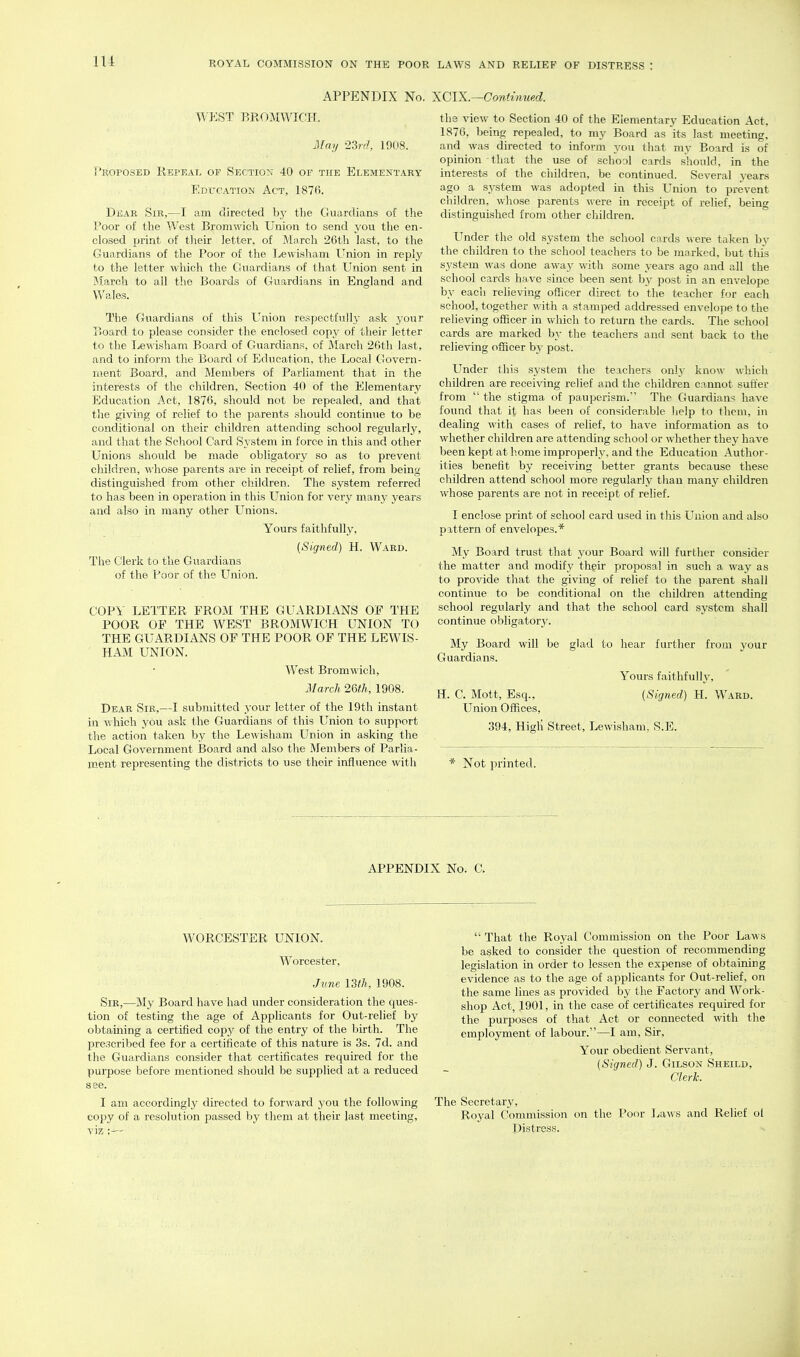 APPENDIX No. 'XCIK.—Continued. WP:ST BROiVIWICH. May 23rf7, 1908. Proposed Repeal of Section 40 of the Elementary Edtjcatiok Act, 1876. Dear Sir,—I am directed hy tlie Guardians of the Poor of the West Bromwich Union to send you tlie en- closed print of tlieir letter, of Mnrch 26th last, to the C4uardians of the Poor of the Lewishani Union in reply to the letter which the Guardians of that Union sent in March to all the Boards of Guardians in England and Wales. The Guardians of this Union respectfully ask your Board to please consider the enclosed copj^ of their letter to the Ijewisham Board of Guardians, of March 26th last, and to inform the Board of Education, the liOcal Govern- ment Board, and Members of Parliament that in the interests of the children. Section 40 of the Elementary Education Act, 1876, should not be repealed, and that the giving of relief to the parents should continue to be conditional on their children attending school regularly, and that the School Card System in force in this and other Unions should be made obligatory so as to prevent children, ^^•hose parents are in receipt of relief, from being distinguished from other children. The system referred to has been in operation in this Union for very many years and also in many other Unions. Yours faithfully, (Signed) H. Ward. The Clerk to the Guardians of the Poor of the Union. COPY LETTER FROM THE GUARDIANS OF THE POOR OF THE WEST BROMWICH UNION TO THE GUARDIANS OF THE POOR OF THE LEWIS- HAM UNION. West Bromwich, March 2m, 1908. Dear Sir,—I submitted your letter of the 19th instant in which you ask the Guardians of this Union to support the action taken by the Lewisham Union in asking the Local Government Board and also the Members of Parlia- ment representing the districts to use their influence with the view to Section 40 of the Elementary Education Act, 1876, being repealed, to my Board as its last meeting, and was directed to inform you that my Board is of opinion that the use of school cards should, in the interests of the children, be continued. Several j'ears ago a system was adopted in this Union to prevent children, whose parents were in receipt of relief, being distinguished from other children. Under the old system the school cards were taken by the children to the school teachers to be marked, but this system was done away with some years ago and all the school cards have since been sent by post in an envelope by eacii relieving officer direct to the teacher for each school, together with a stamped addressed envelope to the relieving officer in which to return the cards. The school cards are marked by the teachers and sent back to the relieving officer by post. Under this system the teachers only kno\\' which children are receiving relief and the children cannot suffer from  the stigma of pauperism.' The Guardians have found that it has been of considerable help to them, in dealing with cases of relief, to have information as to whether children are attending school or whether they have been kept at home improperly, and the Education Author- ities benefit by receiving better grants because these children attend school more regularly than many children whose parents are not in receipt of relief. I enclose print of school card used in this Union and also pattern of envelopes.* My Board trust that your Board will further consider the matter and modify their proposal in such a way as to provide that the giving of relief to the parent shall continue to be conditional on the children attending school regularly and that the school card system shall continue obligatory. My Board will be glad to hear further from your Guardians. Yours faithfully, H. C. Mott, Esq., (Signed) H. Ward. Union Offices, 394, Higli Street, Lewisham, S.E. * Not printed. APPENDIX No. C. WORCESTER UNION. Worcester, Jv.ne 13th, 1908. Sir,—My Board have had under consideration the ques- tion of testing the age of Applicants for Out-relief by obtaming a certified copy of the entry of the birth. The prescribed fee for a certificate of this nature is 3s. 7d. and the Guardians consider that certificates required for the purpose before mentioned should be supplied at a reduced see. I am accordingly directed to forward you the following copy of a resolution passed by them at their last meeting, viz  That the Royal Commission on the Poor Laws be asked to consider the question of recommending legislation in order to lessen the expense of obtaining evidence as to the age of applicants for Out-relief, on the same lines as provided by the Factory and Work- shop Act, 1901, in the case of certificates required for the purposes of that Act or connected with the employment of labour.—I am. Sir, Your obedient Servant, (Signed) J. Gilson Sheild, Clerk. The Secretary, Royal Commission on the Poor Laws and Relief ol Distress.