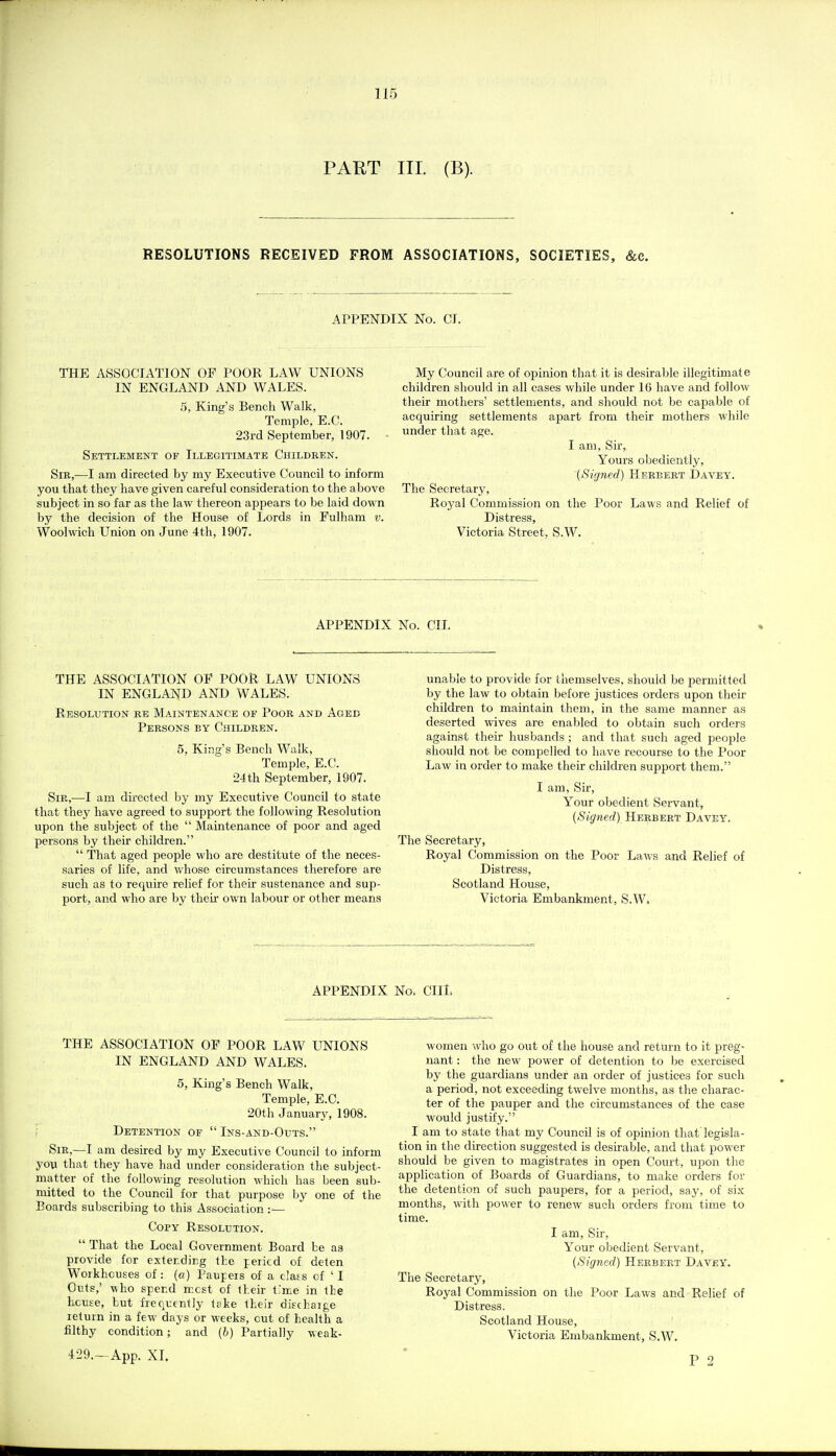 PART III. (B). RESOLUTIONS RECEIVED FROM ASSOCIATIONS, SOCIETIES, &c. APPENDIX No. CI. THE ASSOCIATION OF POOR LAW UNIONS IN ENGLAND AND WALES. 5, King's Bench Walk, Temple, E.C. 23rd September, 1907. Settlement of Illegitimate Children. Sib,—I am directed by my Executive Council to inform you that they have given careful consideration to the above subject in so far as the law thereon appears to be laid down by the decision of the House of Lords in Fulham v. Woolwich Union on June 4th, 1907. My Council are of opinion that it is desirable illegitimate children should in all cases while under 16 have and follow their mothers' settlements, and should not be capable of acquiring settlements apart from their mothers while under that age. I am, Sir, Yours obediently, {Signed) Herbert Davey. The Secretary, Royal Commission on the Poor Laws and Relief of Distress, Victoria Street, S.W. APPENDIX No. CIL THE ASSOCIATION OF POOR LAW UNIONS IN ENGLAND AND WALES. Resolution re Maintenance of Poor and Aged Persons by Children. 5, King's Bench Walk, Temple, E.C. 24 th September, 1907. Sir,—I am du-ected by my Executive Council to state that they have agreed to support the following Resolution upon the subject of the  Maintenance of poor and aged persons by their children.  That aged people who are destitute of the neces- saries of life, and whose circumstances therefore are such as to require relief for their sustenance and sup- port, and who are by their own labour or other means unable to provide for themselves, should be permitted by the law to obtain before justices orders upon their children to maintain them, in the same manner as deserted wives are enabled to obtain such orders against their husbands ; and that such aged people should not be compelled to have recourse to the Poor Law in order to make their children support them. I am, Sir, Your obedient Servant, (Signed) Herbert Davey. The Secretary, Royal Commission on the Poor Laws and Relief of Distress, Scotland House, Victoria Embankment, S.W. APPENDIX No. CIII. THE ASSOCIATION OF POOR LAVv^ UNIONS IN ENGLAND AND WALES. 5, King's Bench Walk, Temple, E.C. 20th January, 1908. Detention of  Ins-and-Outs. Sir,—I am desired by my Executive Council to inform you that they have had under consideration the subject- matter of the following resolution which has been sub- mitted to the Council for that purpose by one of the Boards subscribing to this Association :■— Copy Resolution.  That the Local Government Board be as provide for extending the pericd of deten Woikhouses of: (o) Paupers of a dais of 'I Outs,' who spend mcst of their t.'me in the house, but frequently t?ke their dischaige return in a few days or weeks, cut of health a filthy condition; and (b) Partially weak- 429.—App. XI. women who go out of the house and return to it preg- nant : the new power of detention to be exercised by the guardians under an order of justices for such a period, not exceeding twelve months, as the charac- ter of the pauper and the circumstances of the case would justify. I am to state that my Council is of opinion that legisla- tion in the direction suggested is desirable, and that power should be given to magistrates in open Court, upon the application of Boards of Guardians, to make orders for the detention of such paupers, for a period, say, of six months, with power to renew such orders from time to time. I am, Sir, Your obedient Servant, (Signed) Herbert Davey. The Secretary, Royal Commission on the Poor Laws and Relief of Distress. Scotland House, Victoria Embankment, S.W. P 2