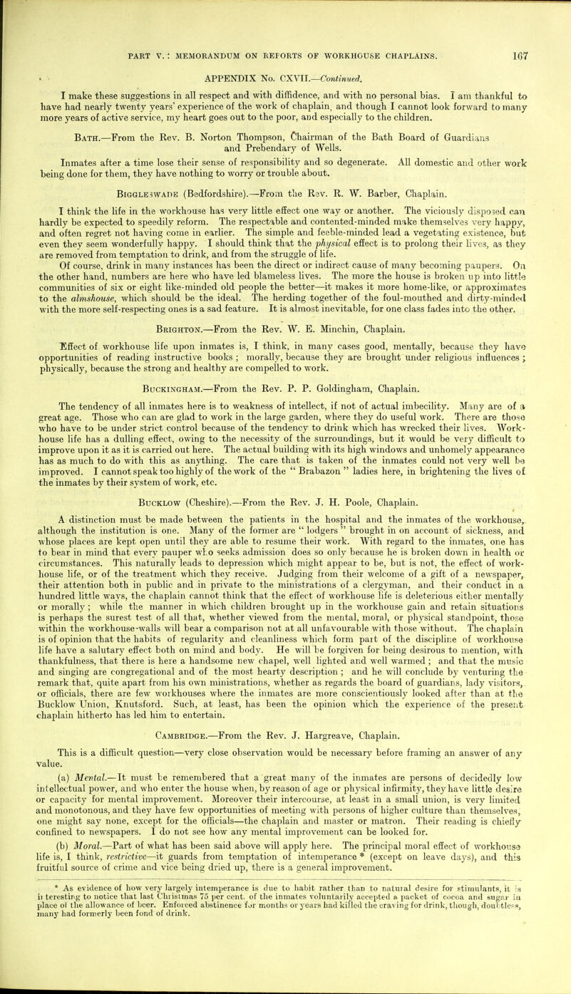 APPENDIX No. Q.XNll.—Continued. I make these suggestions in all respect and with diffidence, and with no personal bias. I am thankful to have had nearly twenty years' experience of the work of chaplain, and though I cannot look forward to many more years of active service, my heart goes out to the poor, and especially to the children. Bath.—From the Rev. B. Norton Thompson, Chairnaan of the Bath Board of Guardians and Prebendary of Wells. Inmates after a time lose their sense of responsibility and so degenerate. All domestic and other work being done for them, they have nothing to worry or trouble about. Biggleswade (Bedfordshire).—From the Rav. R. W. Barber, Chaplain. I think the life in the workhouse has very little effect one way or another. The viciously disposed can hardly be expected to speedily reform. The respectable and contented-minded make themselves very happy, and often regret not having come in earlier. The simple and feeble-minded lead a vegetating existence, but even they seem wonderfully happy. I should think that the physical effect is to prolong their lives, as they are removed from temptation to drink, and from the struggle of life. Of course, drink in many instances has been the direct or indirect cause of many becoming paupers. On the other hand, numbers are here who have led blameless lives. The more the house is broken up into little communities of six or eight like-minded old people the better—it makes it more home-like, or approximates to the almshouse, which should be the ideal. The herding together of the foul-mouthed and dirty-minded with the more self-respecting ones is a sad feature. It is almost inevitable, for one class fades into the other. Brighton.—From the Rev. W. E. Minchin, Chaplain. Effect of workhouse life upon inmates is, I think, in many cases good, mentally, because they havo^ opportunities of reading instructive books ; morally, because they are brought under religious influences ; physically, because the strong and healthy are compelled to work. Buckingham.—^From the Rev. P. P. Goldingham, Chaplain. The tendency of all inmates here is to weakness of intellect, if not of actual imbecility. Many are of a great age. Those who can are glad to work in the large garden, where they do useful work. There are those who have to be under strict control because of the tendency to drink which has wrecked their lives. Work- house life has a dulling effect, owing to the necessity of the surroundings, but it would be very difficult to improve upon it as it is carried out here. The actual building with its high windows and unhomely appearance has as much to do with this as anything. The care that is taken of the inmates could not very well be improved. I cannot speak too highly of the work of the  Brabazon  ladies here, in brightening the lives of the inmates by their system of work, etc. BucKLOW (Cheshire).—From the Rev. J. H. Poole, Chaplain. A distinction must be made between the patients in the hospital and the inmates of the workhouse,. although the institution is one. Many of the former are  lodgers  brought in on account of sickness, and whose places are kept open until they are able to resume their work. With regard to the inmates, one has to bear in mind that every pauper who seeks admission does so only because he is broken down in health or circumstances. This naturally leads to depression which might appear to be, but is not, the effect of work- house life, or of the treatment which they receive. Judging from their welcome of a gift of a newspaper, their attention both in public and in private to the ministrations of a clergyman, and their conduct in a hundred little ways, the chaplain cannot think that the effect of workhouse life is deleterious either mentally or morally ; while the manner in which children brought up in the workhouse gain and retain situations is perhaps the surest test of all that, whether viewed from the mental, moral, or physical standpoint, those within the workhouse-walls will bear a comparison not at all unfavourable with those without. The chaplain is of opinion that the habits of regularity and cleanliness which form pait of the discipline of workhouse life have a salutary effect both on mind and body. He will be forgiven for being desirous to mention, with thankfulness, that there is here a handsome new chapel, well lighted and well warmed ; and that the music and singing are congregational and of the most hearty description ; and he v/ill conclude by venturing the ■ remark that, quite apart from his own ministrations, whether as regards the board of guardians, lady visitors,, or officials, there are few workhouses where the inmates are more conscientiously looked after than at the Bucklow Union, Knutsford. Such, at least, has been the opinion which the experience of the present chaplain hitherto has led him to entertain. Cambridge.—From the Rev. J. Hargreave, Chaplain. This is a difficult question—very close observation would be necessary before framing an answer of any value. (a) Mental.—It must be remembered that a great many of the inmates are persons of decidedly low intellectual power, and who enter the house when, by reason of age or physical infirmity, they have little desire or capacity for mental improvement. Moreover their intercourse, at least in a small union, is very limited and monotonous, and they have few opportunities of meeting with persons of higher culture than themselves, one might say none, except for the officials—the chaplain and master or matron. Their reading is chiefly confined to newspapers. I do not see how any mental improvement can be looked for. (b) Moral.—Part of what has been said above will apply here. The principal moral effect of workhouse- life is, I think, restrictive—it guards from temptation of intemperance * (except on leave days), and this fruitful source of crime and vice being dried up, there is a general improvement. * As evidence of how very largely intemperance is due to habit rather than to natural desire for stimulants, it is ii teresting to notice that last Chi islmas 75 per cent, of the inmates voluntarily accepted a packet of cocoa and sugar in place ot the allowance of Leer. Enforced abstinence for months or years had killed the craving for drink, though, doul tless, many had formerly been fond of drink.