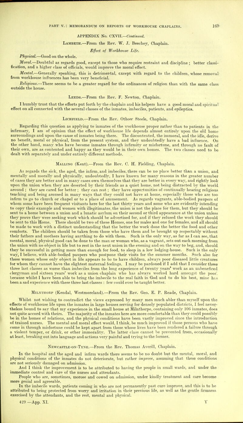 APPENDIX No. QX.Y11.—Continued. Lambeth.—From the Rev. W. J. Beechey, Chaplain. Effect of Workhouse Life. Physical.—Good on the whole. Moral.—Doubtful as regards good, except to those who require restraint and discipline ; better classi- fication, and a higher class of officials, would improve the moral effect. Mental.—Generally speaking, this is detrimental, except with regard to the children, whose removal from workhouse influences has been very beneficial. Religious.—There seems to be a greater regard for the ordinances of reUgion than with the same class outside the house. Leeds.—From the Rev. F. Newton, Chaplain. I humbly trust that the efforts put forth by the chaplain and his helpers have a good moral and spiritual effect on all connected with the several classes of the inmates, imbeciles, patients, and epileptics. Lichfield.—From the Rev. Othow Steele, Chaplain. Regarding this question as applying to inmates of the vv'orkhouse proper rather than to patients in the infirmary, I am of opinion that the effect of workhouse life depends almost entirely upon the old home surroundings and upon the cause of inmates being there. The discontented, the immoral, and the idle, derive no benefit, moral or physical, from the present system, and they undoubtedly have a bad influence. On the other hand, many who have become inmates through infirmity or misfortune, and through no fault of their own, are as contented and happy as they would be in their own homes. The two classes need to be dealt with separately and under entirely different methods. Malling (Kent).—-From the Rev. C. H. Fielding, Chaplain. As regards the sick, the aged, the infirm, and imbeciles, there can be no place better than a union, and mentally and morally and physically, undoubtedly, I have known for many reasons in the greater number of cases they are better and in many cases own themselves that they are better in every way, and rightly look upon the union when they are deserted by their friends as a quiet home, not being distracted by the world around ; they are cared for better ; they can rest ; they have opportunities of continually hearing religious teaching and being amused in many ways that they could not have at home, especially those who are too infirm to go to church or chapel or to a place of amusement. As regards vagrants, able-bodied paupers of whom some have been frequent visitants here for the last thirty years and some who are evidently intending to copy their example and women with illegitimates, the union is not the place for them, but they should be sent to a home between a union and a lunatic asylum on their second or third appearance at the union unless they prove they were seeking work which should be advertised for, and if they refused the work they should be sent to this Home. There should be two of these Homes, one for males and one for females, and all should be made to work with a distinct understanding that the better the work done the better the food and other comforts. The children should be taken from those who have them and be brought up respectably without their fathers and mothers having anything to do with them. Such is the only way, as far as I can see, that mental, moral, physical good can be done to the man or woman who, as a vagrant, sets out each morning from the union with no object in life but to rest in the next union in the evening and on the way to beg, and, should they be successful in getting more than enough for food, to sleep in a low lodging-house. Such is the only way, I beheve, with able-bodied paupers who postpone their visits for the summer months. Such also for those women whose only object in Hfe appears to be to have children, always poor diseased little creatures for whom they cannot have the slightest maternal feelings. I may be pardoned if I add that I consider these three last classes as worse than imbeciles from the long experience of twenty years' work as an unbeneficed clergyman and sixteen years' work as a union chaplain who has always worked hard amongst the poor, because whilst I have been able to bring the imbecile to the real faith in God and to do his best, mine h&s been a sad experience with these three last classes : few could ever be taught better. MiLNTHORP (Kendal, Westmoreland).—From the Rev. Geo. E. P. Reade, Chaplain. Whilst not wishing to contradict the views expressed by many men much abler than myself upon the effects of workhouse life upon the inmates in large houses serving for densely populated districts, I feel never- theless bound to say that my experience in the small house at Milnthorpe, containing only 106 inmates, does not quite accord with theirs. The majority of the inmates here are more comfortable than they could possibly be in the homes of relations, and the physical conditions have been vastly improved since the introduction of trained nurses. The mental and moral effect would, 1 think, be much improved if those persons who have come in through misfortune could be kept apart from those whose Uves have been rendered a failure through a violent temper, or drink, or other immorality. The latter class cannot be prevented from, occasionally at least, breaking out into language and actions very painful and trying to the former. Newcastle-on-Tyne.—From the Rev. Thomas Averill, Chaplain. In the hospital and the aged and infirm wards there seems to be no doubt but the mental, moral, and physical conditions of the inmates do not deteriorate, but rather improve, assuming that these conditions are not seriously damaged on admission. And I think the improvement is to be attributed to having the people in small wards, and under the immediate control and care of the nurses and attendants. People who are, sometimes, morose and cowed on admission, under kindly treatment and care become more genial and agreeable. In the imbecile wards, patients coming in who are not permanently past cure improve, and this is to be attributed to being protected from worry and irritation in their previous life, as well as the gentle firmness exercised by the attendants, and the rest, mental and physical.