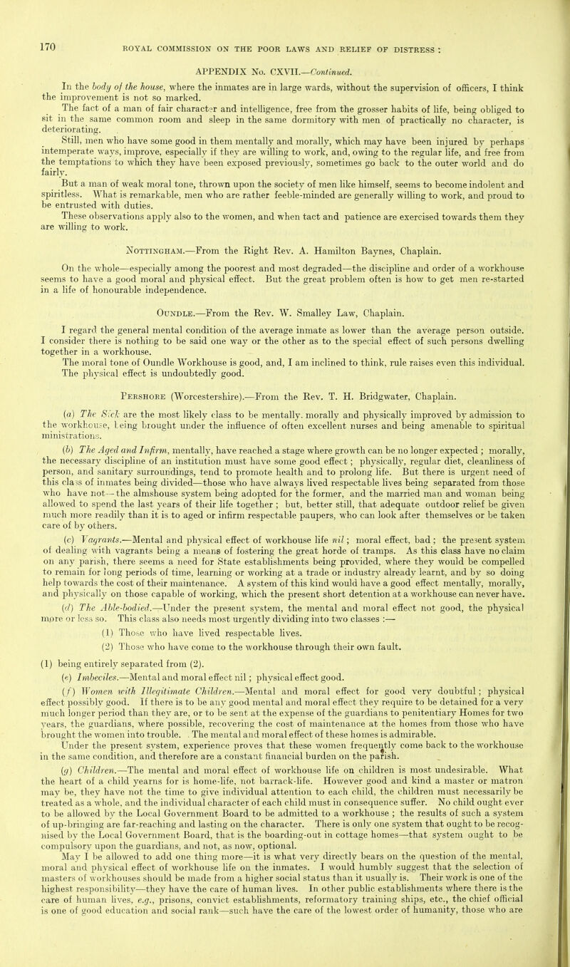 APPENDIX No. CXYII.—Continued. In the body of the house, where the inmates are in large wards, without the supervision of officers, I think the improvement is not so marked. The fact of a man of fair character and intelligence, free from the grosser habits of life, being obliged to sit in the same common room and sleep in the same dormitory with men of practically no character, is deteriorating. Still, men who have some good in them mentally and morally, which may have been injured by perhaps intemperate ways, improve, especially if they are willing to work, and, owing to the regular life, and free from the temptations to which they have been exposed previously, sometimes go back to the outer world and do fairly. But a man of weak moral tone, thrown upon the society of men like himself, seems to become indolent and spiritless. What is remarkable, men who are rather feeble-minded are generally willing to work, and proud to be entrusted with duties. These observations apply also to the women, and when tact and patience are exercised towards them they are willing to work. Nottingham.—From the Right Rev. A. Hamilton Baynes, Chaplain. On the whole—especially among the poorest and most degraded—the discipline and order of a workhouse seems to have a good moral and physical effect. But the great problem often is how to get men re-started in a life of honourable independence. OuNDLE.—From the Rev. W. Smalley Law, Chaplain. I regard the general mental condition of the average inmate as lower than the average person outside. I consider there is nothing to be said one way or the other as to the special effect of such persons dwelling together in a workhouse. The moral tone of Oundle Workhouse is good, and, I am inclined to think, rule raises even this individual. The physical effect is undoubtedly good. Peeshoee (Worcestershire).—From the Rev. T. H. Bridgwater, Chaplain. (a) The Sich are the most likely class to be mentally, morally and physically improved by admission to the workhouse, being brought under the influence of often excellent nurses and being amenable to spiritual ministrations. (b) The Aged and Infirm, mentally, have reached a stage where growth can be no longer expected ; morally, the necessary discipline of an institution must have some good effect; physically, regular diet, cleanliness of person, and sanitary surroundings, tend to promote health and to prolong life. But there is urgent need of this cla5s of inmates being divided—those who have always lived respectable lives being separated from those who have not—the almshouse system being adopted for the former, and the married man and woman being allowed to spend the last years of their life together ; but, better still, that adequate outdoor relief be given much more readily than it is to aged or infirm respectable paupers, who can look after themselves or be taken care of by others. (c) Vagrants.—Mental and physical effect of workhouse life nil; moral effect, bad; the present system of dealing with vagrants being a means of fostering the great horde of tramps. As this class have no claim on any parisii, there seems a need for State establishments being provided, where they would be compelled to remain for Jong periods of time, learning or working at a trade or industry already learnt, and by so doing help towards the cost of their maintenance. A system of this kind would have a good effect mentally, morally, and physically on those capable of working, which the present short detention at a workhouse can never have. (f/) The Able-bodied.—Under the present system, the mental and moral effect not good, the physical more or less so. This class also needs most urgently dividing into two classes :— (1) Those who have lived respectable lives. (2) Those who have come to the workhouse through their own fault. (1) being entirely separated from (2). (e) Imbeciles.—Mental and moral effect nil; physical effect good. (/) Women with Illegitimate Children.—Mental and moral effect for good very doubtful ; physical effect possibly good. If there is to be any good mental and moral effect they require to be detained for a very rriuch longer period than they are, or to be sent at the expense of the guardians to penitentiary Homes for two years, the guardians, where possible, recovering the cost of maintenance at the homes from those who have brought the women into trouble. . The mental and moral effect of these homes is admirable. tinder the present system, experience proves that these women frequently come back to the workhouse in the same condition, and therefore are a constant financial burden on the parish. {g) Children.—The mental and moral effect of workhouse life on children is most undesirable. What the heart of a child yearns for is home-life, not barrack-Hfe. However good and kind a master or matron may be, they have not the time to give individual attention to each child, the children must necessarily be treated as a whole, and the individual character of each child must in consequence suffer. No child ought ever to be allowed by the Local Government Board to be admitted to a workhouse ; the results of such a system of up-bringing are far-reaching and lasting on the character. There is only one system that ought to be recog- nised by the Local Government Board, that is the boarding-out in cottage homes—that sj^stem ought to be compulsory upon the guardians, and not, as now, optional. May I be allowed to add one thing more—it is what very directly bears on the question of the mental, moral and physical effect of workhouse hfe on the inmates. I would humbly suggest that the selection of masters of workhouses should be made from a higher social status than it usually is. Their work is one of the highest responsibility-—they have the care of human lives. In other pubhc estabUshments where there is the care of human hves, e.g., prisons, convict estabUshments, reformatory training ships, etc., the chief official is one of good education and social rank—such have the care of the lowest order of humanity, those who are