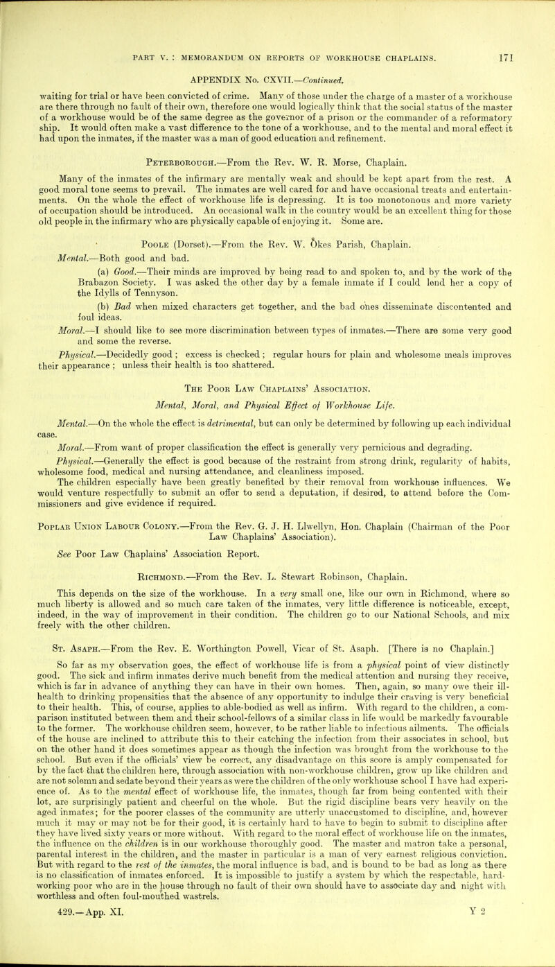 APPENDIX No. CXVll.—Continued. waiting for trial or have been convicted of crime. Many of those under the charge of a master of a workhouse are there through no fault of their own, therefore one would logically think that the social status of the master of a workhouse would be of the same degree as the governor of a prison or the commander of a reformatory ship. It would often make a vast difference to the tone of a workhouse, and to the mental and moral effect it had upon the inmates, if the master was a man of good education and refinement. Peterborough.—From the Eev. W. E. Morse, Chaplain. Many of the inmates of the infirmary are mentally weak and should be kept apart from the rest. A good moral tone seems to prevail. The inmates are well cared for and have occasional treats and entertain- ments. On the whole the effect of workhouse life is depressing. It is too monotonous and more variety of occupation should be introduced. An occasional walk in the country Avould be an excellent thing for those old people in the infirmary who are physically capable of enjoying it. Some are. Poole (Dorset).—From the Rev. W. Okes Parish, Chaplain. Mental.—Both good and bad. (a) Good.—Their minds are improved by being read to and spoken to, and by the work of the Brabazon Society. I was asked the other day by a female inmate if I could lend her a copy of the Idylls of Tennyson. (b) Bad when mixed characters get together, and the bad ones disseminate discontented and foul ideas. Moral.—I should like to see more discrimination between types of inmates.—There are some very good and some the reverse. Physical.—Decidedly good ; excess is checked ; regular hours for plain and wholesome meals improves their appearance ; unless their health is too shattered. The Poor Law Chaplains' Association. Mental, Moral, and Physical Effect of Workhouse Life. Mental.—On the whole the effect is detrimental, but can only be determined by following up each individual case. Moral.—From want of proper classification the effect is generally very pernicious and degrading. Physical.—Generally the effect is good because of the restraint from strong drink, regularity of habits, wholesome food, medical and nursing attendance, and cleanliness imposed. The children especially have been greatly benefited by their removal from workhouse influences. We would venture respectfully to submit an offer to send a deputation, if desired, to attimd before the Com- missioners and give evidence if required. Poplar Union Labour Colony.—From the Rev. G. J. H. Llwellyn, Hon. Chaplain (Chairman of the Poor Law Chaplains' Association). See Poor Law Chaplains' Association Report. , Richmond.—From the Rev. L. Stewart Robinson, Chaplain. This depends on the size of the workhouse. In a very small one, like our own in Richmond, where so much liberty is allowed and so much care taken of the inmates, very little difference is noticeable, except, indeed, in the way of improvement in their condition. The children go to our National Schools, and mix freely with the other children. St. Asaph.—From the Rev. E. Worthington Powell, Vicar of St. Asaph. [There ia no Chaplain.] So far as my observation goes, the effect of workhouse life is from a physical point of view distinctly good. The sick and infirm inmates derive much benefit from the medical attention and nursing they receive, which is far in advance of anything they can have in their own homes. Then, again, so many owe their ill- health to drinking propensities that the absence of any opportunity to indulge their craving is very beneficial to their health. This, of course, applies to able-bodied as well as infirm. With regard to the children, a com- parison instituted between them and their school-fellows of a similar class in life would be markedly favourable to the former. The workhouse children seem, however, to be rather liable to infectious ailments. The officials of the house are inclined to attribute this to their catching the infection from their associates in school, but on the other hand it does sometimes appear as though the infection was brought from the workhouse to the school. But even if the officials' view be correct, any disadvantage on this score is amply compensated for by the fact that the children here, through association with non-workhouse children, grow up like children and are not solemn and sedate beyond their years as were the children of the only workhouse school 1 have had experi- ence of. As to the mental effect of workhouse life, the inmates, though far from being contented with their lot, are surprisingly patient and cheerful on the whole. But the rigid discipline bears very heavily on the aged inmates; for the poorer classes of the community are utterly unaccustomed to discipline, and, however much it may or may not be for their good, it is certainly hard to have to begin to submit to discipline after they have lived sixty years or more without. With regard to the moral effect of workhouse life on the inmates, the influence on the children is in our workhouse thoroughly good. The master and matron take a personal, parental interest in the children, and the master in particular is a man of very earnest religious conviction. But with regard to the rest of the inmates, fhe moral influence is bad, and is bound to be bad as long as there is no classification of inmates enforced. It is impossible to justify a system by which the respectable, hard- working poor who are in the house through no fault of their own should have to associate day and night with worthless and often foul-mouthed wastrels.