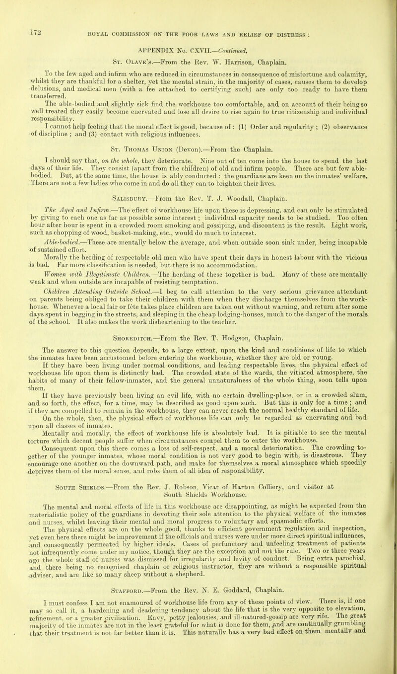 APPENDIX No. CXVII.—Continued. St. Olave's.—From the Rev. W. Harrison, Chaplain. To the few aged and infirm who are reduced in circumstances in consequence of misfortune and calamity, whilst they are thankful for a shelter, yet the mental strain, in the majority of cases, causes them to develop delusions, and medical men (with a fee attached to certifying such) are only too ready to have them transferred. The able-bodied and sUghtly sick find the workhouse too comfortable, and on account of their being so well treated they easily become enervated and lose all desire to rise again to true citizenship and individual responsibility. I cannot help feehng that the moral effect is good, because of: (1) Order and regularity ; (2) observance •of discipHne ; and (3) contact with reUgious influences. St. Thomas Union (Devon).—From the Chaplain. I should say that, on the whole, they deteriorate. Nine out of ten come into the house to spend the last days of their hfe. They consist (apart from the children) of old and infirm people. There are but few able- bodied. But, at the same time, the house is ably conducted : the guardians are keen on the inmates' welfare. There are not a few ladies who come in and do all they can to brighten their lives. Salisbury.—From the Rev. T. J. Woodall, Chaplain. The Aged and Infirm.—The effect of workhouse Ufe upon these is depressing, and can only be stimulated by giving to each one as far as possible some interest; individual capacity needs to be studied. Too often hour after hour is spent in a crowded room smoking and gossiping, and discontent is the result. Light work, such as chopping of wood, basket-making, etc., would do much to interest. Able-bodied.—These are mentally below the average, and when outside soon sink under, being incapable of sustained effort. Morally the herding of respectable old men who have spent their days in honest labour with the vicious is bad. Far more classification is needed, but there is no accommodation. Women with Illegitimate Children.—The herding of these together is bad. Many of these are mentally weak and when outside are incapable of resisting temptation. Children Attending Outside School.—I beg to call attention to the very serious grievance attendant on parents being obliged to take their children with them when they discharge themselves from the work- house. Whenever a local fair or fete takes place children are taken out without warning, and return after some days spent in begging in the streets, and sleeping in the cheap lodging-houses, much to the danger of the morals of the school. It also makes the work disheartening to the teacher. Shoreditch.—-From the Rev. T. Hodgson, Chaplain. The answer to this question depends, to a large extent, upon the kind and conditions of life to which the inmates have been accustomed before entering the workhouse, whether they are old or young. If they have been living under normal conditions, and leading respectable lives, the physical effect of workhouse life upon them is distinctly bad. The crowded state of the wards, the vitiated atmosphere, the habits of many of their fellow-inmates, and the general unnaturalness of the whole thing, soon tells upon them. If they have previously been living an evil life, with no certain dwelling-place, or in a crowded slum, and so forth, the effect, for a time, may be described as good upon such. But this is only for a time ; and if they are compelled to remain in the workhouse, they can never reach the normal healthy standard of life. On the whole, then, the physical effect of workhouse life can only be regarded as enervating and bad upon all classes of inmates. Mentally and morally, the effect of workhouse life is absolutely bad. It is pitiable to see the mental torture which decent people suffer when circumstances compel them to enter the workhouse. Consequent upon this there comes a loss of self-respect, and a moral deterioration. The crowding to- gether of the younger inmates, whose moral condition is not very good to begin with, is disastrous. They encourage one another on the downward path, and make for themselves a moral atmosphere which speedily deprives them of the naoral sense, and robs them of all idea of responsibility. South Shields.—From the Rev. J. Robson, Vicar of Harton Colliery, and visitor at South Shields Workhouse. The mental and moral effects of life in this workhouse are disappointing, as might be expected from the materialistic policy of the guardians in devoting their sole attention to the physical welfare of the inmates and nurses, whilst leaving their mental and moral progress to voluntary and spasmodic efforts. The physical effects are on the whole good, thanks to efficient government regulation and inspection, yet even here there might be improvement if the officials and nurses were under more direct spiritual influences, and consequently permeated by higher ideals. Cases of perfunctory and unfeeling treatment of patients not infrequently come under my notice, though they are the exception and not the rule. Two or three years ago the whole staff of nurses was dismissed for irregularity and levity of conduct. Being extra parochial, and there being no recognised chaplain or religious instructor, they are without a responsible spiritual adviser, and are like so many sheep without a shepherd. Stafford.—From the Rev. N. E. Goddard, Chaplain. I must confess I am not enamoured of workhouse life from any of these points of view. There is, if one may so call it, a hardening and deadening tendency about the life that is the very opposite to elevation, refinement, or a greater civilisation. Envy, petty jealousies, and ill-natured-gossip are very rife. The great majority of the inmates are not in the least grateful for what is done for them, ^nd are continually grumbling that their tr^satment is not far better than it is. This naturally has a very bad effect on them mentallv and