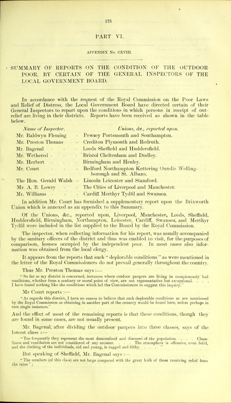 PART VI. APPENDIX No. CXVIII. SUMMARY OF REPORTS ON THE CONDITION OF THE OUTDOOR POOR, BY CERTAIN OF THE GENERAL INSPECTORS OF THE LOCAL GOVERNMENT BOARD. In accordance with the request of the Roj^al Commission on the Poor Laws and Relief of Distress, the Local Government Board have directed certain of their General Inspectors to report upon the conditions in which persons in receipt of out- relief are living in their districts. Reports have been received as shown in the table below. Name of Tni<f)ector. Unions, &c., reported upo7i. Mr. Baldwyn Fleming - Pewsey Portsmouth and Southampton. Mr. Preston Thomas - Crediton Plymouth and Redruth. Mr. Basrenal - - - Leeds Sheffield and Huddersfield. Mr. Wethered - - - Bristol Cheltenham and Dudley. Mr. Herbert _ - - Birmingham and Henley. Mr. Court - - - Bedford Northampton Kettering Oundle Welling- borough and St. Albans. The Hon. Gerald Walsh - Lincoln Leicester and Stamford. Mr. A. B. Lowry - - The Cities of Liverpool and Manchester. Mr. Williams - - - Cardiff Merthyr Tydfd and Swansea. In addition Mr. Court has furnished a supplementary report upon the Brixworth Union which is annexed as an appendix to this Summary. Of the Unions, &c., reported upon, Liverpool, Manchester, Leeds, Sheffield, Huddersfield, Birmingham, Northampton, Leicester, Cardiff, Swansea, and Merthyr Tydfil were included in the list supplied to the Board by the Royal Commission. The inspector, when collecting information for his report, was usually accompanied by the sanitary officers of the district and thus was enabled to visit, for the purposes of comparison, houses occupied by the independent poor. In most cases also infor- mation was obtained from the local clergy. It appears from the reports that such  deplorable conditions  as were mentioned in the letter of the Royal Commissioners do not prevail generally throughout the country. Thus Mr. Preston Thomas says :—  So far as my district is concerned, instances where outdoor paupers are living in conspicuously' bad conditions, -whether from a sanitary or moral point of view, are not representative but exceptional, . . . I have found nothing like the conditions which led the Commissioners to suggest this inquiry. Mr Court reports :— As regards this district, I have no reason to believe that such deplorable conditions as are mentioned by the Royal Commission as obtaining in another part of the country would be found here, unless perhaps in rare single instances. And the effect of most of the remaining reports is that these conditions, though they are found in some cases, are not usually present. Mr. Bagenal, after dividing the outdoor paupers into three classes, says of tli(i lowest class :—  Too frequently they represent the most demoralised and diseased of the population. . . . Clean- liness and ventilation are not considered of any account. . . . The atmosphere is offensive, even fetid, and the clothing of the individuals, old and young, is ragged and filthy. ... But speaking of Sheffield, Mr. Bagenal says :—  The numbers (of this class) are not large compared with the great bulk of those receiving relief from the rates ;