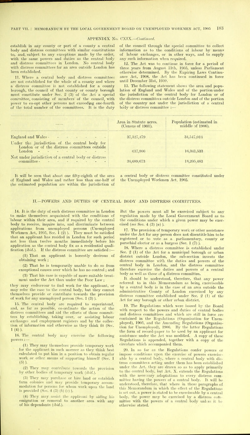 APPENDIX No. CXJX.—Continued. establish in any county or part of a county a central body and distress committees with similar constitutions to, and, subject to any exceptions made by the order, with the same powers and duties as the central body and distress committees in London. No central body v/ith distress committees for an area outside London has been established. 11. Where a central body and distress committees are not established for the whole of a county and where a distress committee is not established for a county borough, the council of that county or county borough must constitute under Sec. 2 (3) of the Act a special committee, consisting of members' of the coxmcil, with power to co-opt other persons not exceeding one-fourth of the total number of the committees. It is the duty of the council through the special committee to collect information as to the conditions of labour by means of labour exchanges, or in other ways, and to supply any such information when required. 12. The Act was to continue in force for a period of three years from August lltli, 1905, unless Parliament otherwise determined. By the Expiring Laws Continu- ance Act, 1908, the Act has been continued in force until December 31st, 190P. 13. The following statement shows the area and popu- lation of England and Wales and of the portion under the jm-isdiction of the central body for liOndon or of the distress committees outside London and of the portion of the country not under the jurisdiction of a central body or distress committee :— Area in Statute acres. (Census of 1901). Population (estimated in middle of 1906). England and Wales ------- 37,327,479 34,547,013 Under the jurisdiction of the central body for London or of the distress committees outside London -------- 037,806 16,341,533 Not under jurisdiction of a central body or distress committee - . . 36,689,673 18,205,483 It will be seen that about one fifty-eighth of the area a central body or distress committee constituted under of England and Wales and rather less than one-half of the Unemployed Workmen Act, 1905. the estimated population are within the jurisdiction of IL—POWERS AND DUTIES OF CENTRAL BODl^ AND DISTRESS COMMITTEES. 14. It is the duty of each distress committee in London to make themselves acquainted with the conditions of labour within their area, and if required by the central body to receive, inquire into, and discriminate between applications from unemployed persons (Unemployed Workmen Act, 1905, Sec. 1 (2) ). They must be satisfied that an applicant has resided in London for such period not less than twelve months immediately before his application as the central body fix as a residential quali- fication {ibid.). If the distress committee are satisfied :— (1) That an applicant is honestly desirous of obtaining work ; (2) That he is temporarily mrable to do so from exceptional causes over which he has no control; and (3) That his case is capable of more suitable treat- ment under the Act than under the Poor Law ; they -may endeavour to find work for the applicant, or may refer the case to the central body, but they cannot themselves provide or contribute towards the provision of work for any unemployed person (Sec. 1 (3) ). 15. The central body are required to superintend, and, as far as possible, co-ordinate the action of the distress committees and aid the efforts of those commit- tees by establishing, taking over, or assisting labour exchanges and employment registers and by the collec- tion of information and otherwise as they think fit (Sec. 1 (4) ). 16. The central body may exercise the following powers :— (1) They may themselves provide temporary work for the applicant in such manner as they think best calculated to put him in a position to obtain regular work or other means of supporting himself (Sec. 1 (5) ). (2) They nray contribute towards the jH-ovision by other bodies of temporary work (ibid.). (3) They may purchase or hire land or establish farm colonies and may provide temporary accom- modation for persons for whom M'ork upon the land is provided (Sec. 4 (3) (h) (r) ). (4) They may assist the applicant by aiding his emigration or removal to another area with any of his dependants {ibid.). But the powers must all be exercised subject to any regulation made by the Local Government Board as to the conditions under which a given power may be exer- cised {see Sec. 4 (3) (a) ). 17. The provision of temporary work or other assistance under the Act for any person does not disentitle him to be registered or to vote as a parliamentary, coimty or parochial elector or as a burgess (Sec. 1 (7) ). 18. Where a distress committee is established under Sec. 2 (1) of the Act for a mimicipal borough or urban district outside London, the sub-section invests the distress committee with the duties and j^owers of the central body in London, and the distress committee therefore exercise the duties and powers of a central body as well as those of a distress committee. It should be understood, therefore, that any power referred to in this Memorandum as being exerciseable by a central body is in the case of an area outside the administrative County of London exercised by any distress committee established under Sec. 2 (1) of the Act for any borough or other urban district. 19. The Reguktions which were issued by the Board with resjiect to the powers and duties of central bodies and distress committees and which are still in force are contained in the Regulations (Organisation for Unem- ployed), 1905, and the Amending Regulations (Organisa- tion for LTnemployed), 1906. By the latter Regulations the form of record-paper to be used by an applicant for assistance under the Act was modified. A copy of these Regulations is appended, together with a copy of the circulars which accompanied them. 20. In so far as the Regulations confer powers or impose conditions upon the exercise of powers exercise- able by a central bodj/, where a central body with dis- tress committees acting under them has been established under the Act, they are drawn so as to apply primarily to the central body, but Art. X. extends the Regulations with the necessary adaptations to every distress com- mittee having the l^o^^ers of a central body. It will be uiiclerstood, therefore, that where in those ijaragraphs of this IMemorandum in which the effect of the Regulations is set out, a power is stated to be exerciseable by a central body, the power may be exercised by a distress cofti- mittee with the powers of a central body unless it bs otherwise stated.