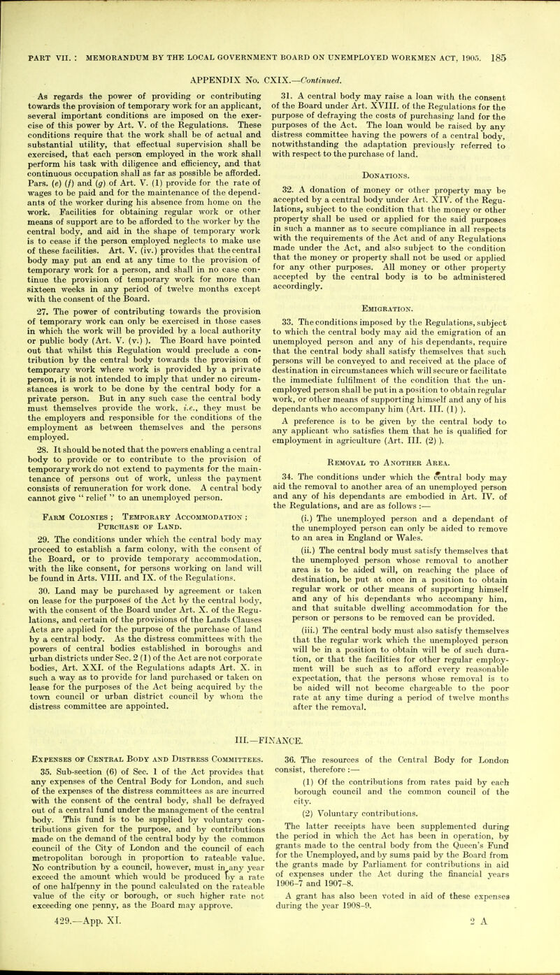 APPENDIX No. As regards the power of providing or contributing towards the provision of temporary work for an applicant, several important conditions are imposed on the exer- cise of this power by Art. V. of the Regulations. These conditions require that the work shall be of actual and substantial utility, that effectual supervision shall be exercised, that each person employed in the work shall perform his task with diligence and efficiency, and that continuous occupation shall as far as possible be afforded. Pars, (e) (/) and (g) of Art. V. (1) provide for the rate of wages to be paid and for the maintenance of the depend- ants of the worker during his absence from home on the work. Facilities for obtaining regular work or other means of support are to be afforded to the worker by the central body, and aid in the shape of temporary work is to cease if the person employed neglects to make use of these facilities. Art. V. (iv.) provides that the central body may put an end at any time to the provision of temporary work for a person, and shall in no case con- tinue the provision of temporary work for more than sixteen weeks in any period of twelve months except with the consent of the Board. 27. The power of contributing towards the provision of temporary work can only be exercised in those cases in which the work will be provided by a local authority or public body (Art. V. (v.) ). The Board have pointed out that whilst this Regulation would preclude a con- tribution by the central body towards the provision of temporary work where work is provided by a private person, it is not intended to impl}' that under no circum- stances is work to be done by the central body for a private person. But in any such case the central body must themselves provide the work, i.e., they must be the employers and responsible for the conditions of the employment as between themselves and the persons employed. 28. It should be noted that the powers enabling a central body to provide or to contribute to the provision of temporary work do not extend to payments for the main- tenance of persons out of work, unless the payment consists of remuneration for work done. A central body cannot give  relief  to an unemployed person. Faem Colonies ; Tempoeaey Accommodation ; Purchase of Land. 29. The conditions under which the central body may proceed to establish a farm colony, with the consent of the Board, or to provide temporary accommodation, with the like consent, for persons working on land will be found in Arts. VIII. and IX. of the Regulations. 30. Land may be purchased by agreement or taken on lease for the purposes of the Act by the central body, with the consent of the Board under Art. X. of the Regu- lations, and certain of the provisions of the Lands Clauses Acts are applied for the purpose of the purchase of land by a central body. As the distress committees with the powers of central bodies established in boroughs and urban districts imder Sec. 2 (1) of the Act are not corporate bodies. Art. XXI. of the Regulations adapts Art. X. in such a way as to provide for land purchased or taken on lease for the purposes of the Act being acquired by the town council or urban district coimcil by whom the distress committee are appointed. XIX.—Continued. 31. A central body may raise a loan with the consent of the Board under Art. XVIII. of the Regulations for the purpose of defraying the costs of purchasing land for the purposes of the Act. The loan would be raised by any distress committee having the powers of a central body, notwithstanding the adaptation previously referred to with respect to the purchase of land. Donations. 32. A donation of money or other property may be accepted by a central body imder Art. XIV. of the Regu- lations, subject to the condition that the money or other property shall be used or applied for the said purposes in such a manner as to secure compliance in all respects with the requirements of the Act and of any Regulations made under the Act, and also subject to the condition that the money or property shall not be used or applied for any other purposes. All money or other property accepted by the central body is to be administered accordingly. Emigration. 33. The conditions imposed by the Regulations, subject to which the central body may aid the emigration of an unemployed person and any of his dependants, require that the central body shall satisfy themselves that such persons will be conveyed to and received at the place of destination in circumstances which will secure or facilitate the immediate fulfilment of the condition that the un- employed person shall be put in a position to obtain regular work, or other means of supporting himself and any of his dependants who accompany him (Art. III. (1) ). A preference is to be given by the central body to any applicant who satisfies them that he is qualified for employment in agriculture (Art. III. (2) ). Removal to Another Area. 34. The conditions under which the central body may aid the removal to another area of an unemployed person and any of his dependants are embodied in Art. IV. of the Regulations, and are as follows :— (i.) The unemployed person and a dependant of the unemployed person can only be aided to remove to an area in England or Wales. (ii.) The central body must satisfy themselves that the unemployed person whose removal to another area is to be aided will, on reaching the place of destination, be put at once in a position to obtain regular work or other means of supporting himself and any of his dependants who accompany him, and that suitable dwelling accommodation for the person or persons to be removed can be provided. (iii.) The central body must also satisfy themselves that the regular work which the unemployed person ■will be in a position to obtain will be of such dura- tion, or that the facilities for other regular employ- ment will be such as to afford every reasonable expectation, that the persons whose removal is to be aided will not become chargeable to the poor rate at any time during a period of twelve months after the removal. IIL—FINANCE. Expenses of Central Body and Distress Committees. 35. Sub-section (6) of Sec. 1 of the Act provides that any expenses of the Central Body for London, and such of the expenses of the distress committees as are incurred with the consent of the central body, shall be defrayed out of a central fund under the management of the central body. This fund is to be supplied by voluntary con- tributions given for the purpose, and by contributions made on the demand of the central body by the common council of the City of London and the council of each metropolitan borough in proportion to rateable value. No contribution by a coimcil, however, must in any year exceed the amoimt which would be produced fiy a I'ate of one halfpenny in the pound calculated on the rateable value of the city or borough, or such higher rate not exceeding one penny, as the Board may approve. 36. The resources of the Central Body for London consist, therefore :—• (1) Of the contributions from rates paid by each borough council and the common council of the city. (2) Volmitary contributions. The latter receipts have been supplemented during the period in which the Act has been in operation, by grants made to the central body from the Queen's Fund for the Unemployed, and by sums paid by the Board from the grants made by Parliament for contributions in aid of expenses under the Act during the financial years 1906-7 and 1907-8. A grant has also been voted in aid of these expenses during the year 1908-9.