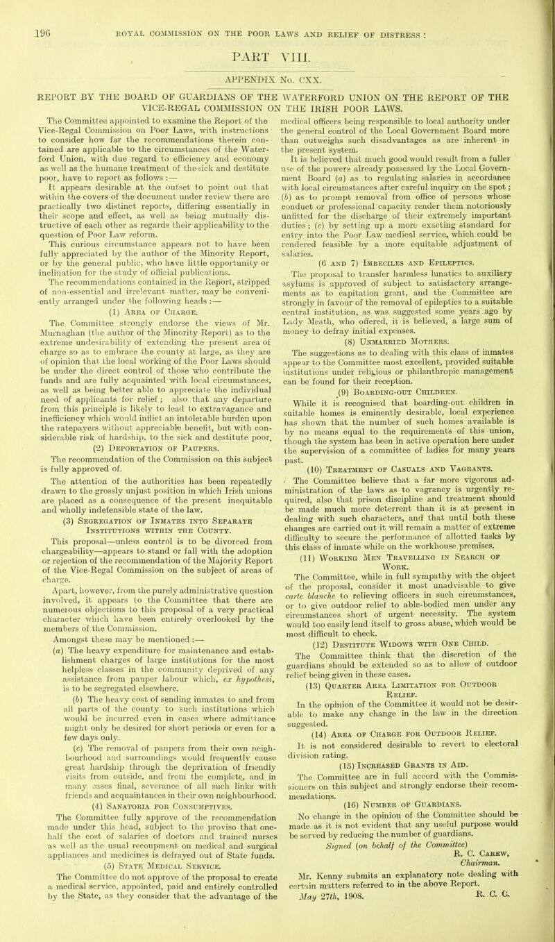 PART VIII. APPENDIX No. CXX. REPORT BY THE BOARD OF GUARDIANS OF THE WATERFORD UNION ON THE REPORT OF THE VICE-REGAL COMMISSION ON THE IRISH POOR LAWS. The Committee appointed to examine the Report of the Vice-Regal Commission on Poor Laws, with instructions to consider how far the recommendations therein con- tained are applicable to the circumstances of the Water ford Union, with due regard to efficiency and economy as well as the humane treatment of the sick and destitute poor, have to report as follows :— It appears desirable at the outset to point out that within the covers of the document under review there are j)ractically two distinct reports, differing essentially in their scope and effect, as well as being mutually dis- tructive of each other as regards their applicability to the question of Poor Law reform. This curious circumstance appears not to have been fully appreciated by the author of the Minority Report, or by the general public, who have little opportimity or inclination for the study of official publications. The recommendations contained in the Report, stripped of non-essential and irrelevant matter, may be conveni- ently arranged under the following heads :— (1) Area of Charge. The Committee strongly endorse the views of Mi'. Murnaghan (tlie author of the Minority Report) as to the extreme undesirability of extending the present area of charge so as to embrace the county at large, as they are of opinion that the local working of the Poor Laws should be imder the direct control of those who contribute the funds and are fully acquainted with local circumstances, as well as being better able to appreciate the individual need of applicants for relief ; also that any departure from this principle is likely to lead to extravagance and inefficiency which would inflict an intolerable burden upon the ratepayers without appreciabte benefit, but with con- siderable risk of hardship, to the sick and destitute poor. (2) Deportation oe Paupers. The recommendation of the Commission on this subject is fully approved of. The attention of the authorities has been repeatedly drawn to the grossly unjust position in which Irish unions medical officers being responsible to local authority under the general control of the Local Government Board more than outweighs such disadvantages as are inherent in the present sj'stem. It is believed that much good would result from a fuller use of the powers already possessed by the Local Govern- ment Board (a) as to regulating salaries in accordance with local circumstances after careful inquiry on the spot; (6) as to prompt removal from office of persons whose conduct or professional capacity render them notoriously unfitted for the discharge of their extremely important duties; (c) by setting up a more exactiag standard for entry into the Poor Law medical service, which could be rendered feasible by a more equitable adjustment of salaries. (6 AND 7) Imbeciles and Epileptics. The proposal to transfer harmless lunatics to auxiliary asylums is approved of subject to satisfactory arrange- ments as to capitation grant, and the Committee are strongly in favour of the removal of epileptics to a suitable central institution, as was suggested some years ago by Lady Meath, who offered, it is believed, a large sum of money to defray initial expenses. (8) Unmarried Mothers. The suggestions as to dealing with this class of inmates appear to the Committee most excellent, provided suitable institutions under religious or philanthropic management can be found for their reception. (9) Boarding-oitt Children. While it is recognised that boarding-out children in suitable homes is eminently desirable, local experience has shown that the number of such homes available is by no means equal to the requirements of this imion, though the system has been in active operation here under the supervision of a committee of ladies for many years past. (10) Treatment of Casuals and Vagrants. ' The Committee believe that a far more vigorous ad- ministration of the laws as to vagrancy is urgently re- are placed as a consequence of the present inequitable quired, also that prison discipline and treatment should and wholly indefensible state of the law. (3) Segregation op Inmates into Separate Institutions within the County. This proposal—unless control is to be divorced from •chargeability—appears to stand or fall with the adoption or rejection of the recommendation of the Majority Report of the Vice-Regal Commission on the subject of areas of charge. Ai)art, however, from the purely administrative question involved, it appears to the Committee that there are numerous objections to this proposal of a very practical character which have been entirely overlooked by the members of the Commission. Amongst these may be mentioned :— (a) The heavy expenditure for maintenance and estab- lishment charges of large institutions for the most helpless classes in the community deprived of any assistance from pauper labour which, ex hypothesi, is to be segregated elsewhere. (6) The heavy cost of sending inmates to and from all parts of the county to such institutions which would be incurred even in cases where admittance might only be desired for short periods or even for a few days only. (c) The removal of paupers from their own neigh- bourhood and surroundings would frequentlv cause great hardship through the deprivation of friendly <risits from outside, and from the complete, and in many jases final, severance of all such links with friends and acquaintances in their own neighbourhood. (4) Sanatoria for Consumptives. The Committee fully approve of the recommendation made under this head, subject to the proviso that one- half the cost of salaries of doctors and trained nurses as well as the usual recoupment on medical and surgical appliances and medicines is defrayed out of State funds. (5) State Medical Service. The Committee do not approve of the proposal to create a medical service, appointed, paid and entirely controlled by the State, as they consider that the advantage of the be made much more deterrent than it is at present in dealing with such characters, and that until both these changes are carried out it will remain a matter of extreme difficulty to secure the performance of allotted tasks by this class of inmate while on the workhouse premises. (11) Working Men Travelling in Search of Work. The Committee, while in full sympathy with the object of the proposal, consider it most unadvisable to give carte blanche to relieving officers in such circumstances, or to give outdoor relief to able-bodied men vmder any circumstances short of urgent necessity. The system would too easily lend itself to gross abuse, which would be most difficult to check. (12) Destitute Widows with One Child. The Committee think that the discretion of the guardians should be extended so as to allow of outdoor relief being given in these cases. (13) Quarter Area Limitation for Outdoor Relief. In the opinion of the Committee it would not be desir- able to make any change in the law in the direction suggested. (14) Area op Charge for Outdoor Relief. It is not considered desirable to revert to electoral division rating. (15) Increased Grants in Add. The Committee are in full accord with the Commis- sioners on this subject and strongly endorse their recom- mendations. (16) Number of Guardians. No change in the opinion of the Committee should be made as it is not evident that any useful purpose would be served by reducing the number of guardians. Signed (on behalf of the Committee) R. C. Carew, Chairman. Mr. Kenny submits an explanatory note dealing with certain matters referred to in the above Report. May 21th, 1908. C. 0.