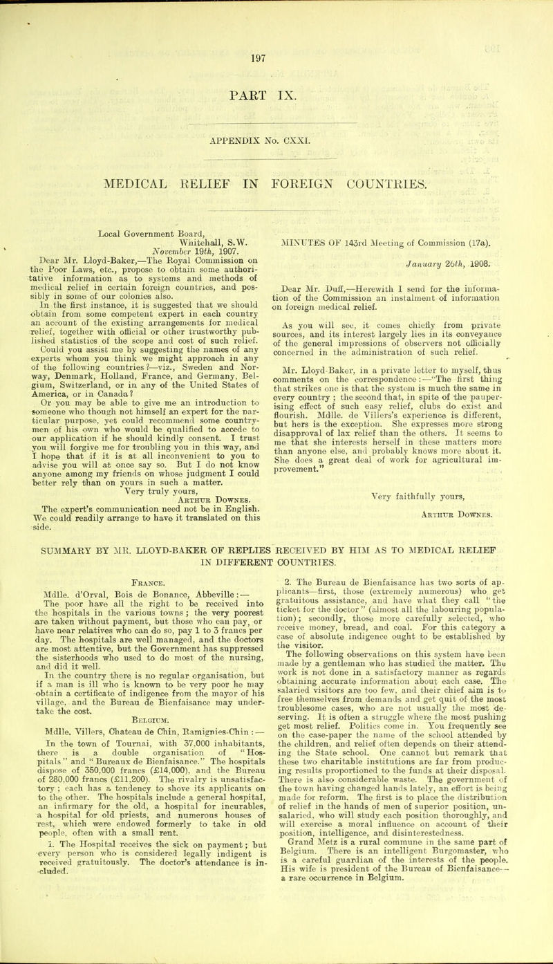 PAET IX. APPENDIX No. CXXI. MEDICAL RELIEF IN FOREIGN COUNTRIES. Local Government Boarclj Wiiiteliall, S.W. November 19ih, 1907. Dear Mr. Lloyd-Baker,—The Royial Commission on the Poor Laws, etc., propose to obtain some authori- tative information as to systems and methods of medical relief in certain foreign countries, and pos- sibly in some of our colonies also. In the first instance, it is suggested that we should obtain from some competent expert in each country an account of the existing arrangements for medical relief, together with official or other trustworthy pub- lished statistics of the scope and cost of such relief. Could you assist me by suggesting the names of any experts whom you think we might approiaoh in any of the following countries ?—viz., Sweden and Nor- way, Denmark, Holland, France, and Germany, Bel- gium, Switzerland, or in any of the United States of America, or in Canada? Or you may be able to give me an introduction to someone who though not himself an expert for the vav- fcicular purpose, yet could recommend some country- men of his own who would be qualified to accede to our application if he should kindly consent. I trust you will forgive me for troubling you in this way, and I hope that if it is at all inconvenient to you to advise you will at once say so. But I do not know anyone among my friends on whose judgment I could better rely than on yours in such a matter. Very truly yours, Abthtjr Downes. The expert's communication need not be in English. We CO aid readily arrange to have it translated on this side. MINUTES OF 143rd Meeting of Commission (17a), January 2bth, 1QQ8, Dear Mr. Duff,—^Herewith I send for the informa- tion of the Commission an instalment of information on foreign medical relief. As you will see, it comes chiefly from private sources, and its interest largely lies in its conveyance of the general impressions of observers not officially concerned in the administration of such relief. Mr. Lloyd-Baker, in a private letter to myself, thus comments on the correspondence:-—''The hrst thing that strikes one is that the system is much the same in every country ; the second that, in spite of the pauper- ising effect of such easy relief, clubs do exist and flourish. Mdlle. de Villers's experience is different, but hers is the exception. She expresses more strong disapproval of lax relief than the others. It seems to me that she interests herself in these matters m.ore than anyone else, and probably knows more about it. She does a great deal of work for agricultural im- provement. ; , Very faithfully yours, .\rtiiue Dowkes. SUMMARY BY MR. LLOYD-BAKER OF REPLIES RECEIVED BY HIM AS TO MEDICAL RELIEF IN DIFFERENT COUNTRIES. France. Mdlle. d'Orval, Bois de Bonance, Abbeville: — The poor have all the right to be received into the hospitals in the various towns ; the very poorest are taJien without payment, but those who can pay^ or have near relatives who can do so, pay 1 to 3 francs per day. The hospitals are well managed, and the doctors are most attentive, but the Government has suppressed the sisterhoods who used to do most of the nursing, and did it well. In the country there is no regular organisation, but if a man is ill who is known to be very poor he may obtain a certificate of indigence from the mayor of his village, and the Bureau de Bienfaisance may under- take the cost. Belgitjm. Mdlle. Villers, Chateau de Chin, Ramignies-Chin : — In the town of Tournai, with 37,000 inhabitants, there is a double organisation of  Hos- pitals  and  Bureaux de Bienfaisance. The hospitals dispose of 350,000 francs (£14,000), and the Bureau of 280,000 francs (£11,200). The rivalry is unsatisfac- tory ; each has a tendency to shove its applicants on to the other. The hospitals include a general hospital, an infii-mary for the old, a hospital for incurables, a hospital for old priests, and numerous houses of rest, which were endowed formerly to take in old people, often with a small rent. 1. The Hospital receives the sick on payment; but •every person who is considered legally indigent is received gratuitously. The doctor's attendance is in- cluded. 2. The Bureau de Bienfaisance has two sorts of ap- X)licants—first, those (extremely numerous) who get gratuitous assistance, and have what they call the ticket for the doctor  (almost all the labouring popula- tion) ; secondly, those more carefully selected, who receive money, bread, and coal. For this category a case of absolute indigence ought to be established by the visitor. The following observations on this system have been made by a gentleman who has studied the matter. The work is not done in a satisfactory manner as regards obtaining accurate information about each case. The salaried visitors are too few, and their chief aim is to free themselves from demands and get quit of the most troublesome cases, who are not usually tlie most de- serving. It is often a struggle where the most pushing get most relief. Politics come in. You frequently see on the case-paper the name of the school attended by the children, and relief often depends on their attend- ing the State school. One cannot but remark that these two charitable institutions are far from produc- ing results proportioned to the funds at their disposal. There is also considerable waste. The government of the town having changed hands lately, an effort is being made for reform. The first is to place the distribution of relief in the hands of men of superior position, un- salaried, who will study each position thoroughly, and will exercise a moral influence on account of tlieir position, intelligence, and disinterestedness. Grand Metz is a rural commune in the same part of Belgium. There is an intelligent Burgomaster, -who is a careful guardian of the interests of the people. His wife is president of tlie Bureau of Bienfaisance-- a rare occuirrence in Belgium.