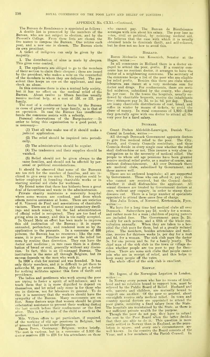 APPENDIX No. CXXI.—Continued. The Bureau de Bienfaisance is appointed as follows : A double list is presented by the members of the Bureau, who are not subject to election, and by the Provost's College. From these lists are chosen the five names to compose the Bureau. One retires each year, and a new one is chosen. The Bureau elects its own president. A ticket of indigence can only be given by the majority. 1. The distribution of alms is made by cheques. This gives some control. 2. The applicants are obliged to go to the members of their section to claim their cheqvies ; these are issued by the president, who makes a note on the counterfoil of the members to whom they are delivered. The pre- sident thus keeps an eye on the applicant, and may check an abuse. In this commune there is also a mutual help society, but it has no eifect on the medical relief of the Bureau. About twelve to fifteen families usually receive medical help, at a cost of 15f. or 12f. per family. The cost of a confinement is borne by the Bureau in cases of great poverty or large family, as is that of an operation. In case the Bureau has insufiicient funds the commune assists with a subsidy. Personal observations of the Burgomaster: —In order to bring this organisation to a good point, it is necessary— (1) That all who make use of it should make a judicial application. (2) The relief should be inquired into periodi- cally. (3) The administration should be regular. (4) The tradesmen and their supplies should be watched. (5) Belief should not be given always to the same families, and should not be affected by per- sonal or political considerations. It should be observed that some of the Bureaux are too rich for the number of families, and are in- clined to give away too much. This surplus could be better employed in founding charitable works or in starting mutual aid clubs for workmen. My friend notes that there has hitherto been a great deal of favouritism and waste in the administration. Private charity maintains a maternity hospital where some women are confined, and from which others receive assistance at home. There are societies of S. Vincent de Paul and associations of charitable visitors. There are at Tournai many insanitary dwell- ings and much misery, but the bad administration of official relief is recognised. They are too fond of giving alms in money, and this is too easily accepted. In Grand Metz an effort has been made to improve this old institution of the Bureau; it is super- annuated, perfunctory, and rendered more so by its application to the peasants. In a commune of 850 persons, the Bureau has no resources ; like the com- mune, it is poor. Families are put on the relief list more by routine than discretion. They can have the doctor and medicine ; in rare cases there is a distri- bution of bread or coal, generally without any discre- tion. In fact, this is an ill-managed Bureau. The institution is the same all through Belgium, but its success depends on the men who work it. In. 1900 a club for mutual aid was founded. It has only thirty members, and it is difficult to get them to subscribe 6f. per annum. Being able to- get a doctor for nothing militates against this form of thrift and providence. The ladies and gentlemen who work among the poor are trying to foster a spirit of self-reliance, and to teach them that it is more dignified to depend on themselves, and let relief only oome in for those who are in distress, not for labourers in general. To do this it is necessary that the workers should have the sympathy of the Bureau. Many movements are on foot. Some doctors urge that women should be given substantial assistance to prevent their working duriug the last month before their confinement or the first after. This is for the sake of the child as much as the mother. Mde. Villers offers to get particulars, if required, of the working of old age pensions in Belgium, but at present that is not under discussion. Baron Peers, Oostcamp, Belgium, writes briefly. The cost is various, but in a commune of 5,000 the doctor receives £20 to £24 for his attendance on those who cannot pay. The Bureau de Bienfaisance arranges with liim about his salary. The poor lo«e no votes, civil or jxtlitical, by receiving medical aid. He believes that the ease with which it is usually obtained tends to diminish thrift, and self-reliance, but he does not see how to avoid this. Il0LLA>D. Baron Michaelis van Kessenich, Senator at the Hague, writes : — In all communes in Holland there is a doctor en- gaged to attend the poor, gratis. If a country com- mune has no resident doctor, it arranges to have the doctor of a neighbouring commune. I'he secretary of the commune keeps a list of the poor who are eligible for relief gratis. Besides this there are clubs where labourers can insure at a very moderate sum for doctor and drugs. For confinements, there are certi- fied midwives, subsidised by the county, who charge 5s. per case. In the towns the hospitals, usually en-, dowed by charitable bequests, receive the inhabitants free; strangers pay Is. 3d. to Is. 6d. per day. There are many charitable distributions of coal, bread, and coffee in winter by means of tickets, to avoid the abuse of money, in rural communes of 1,500—2,500 they generally agree with one doctor to attend ail the very poor for a fixed salary. Denmark. Count Preben Ahlefeldt-Laurvigen, Danish Vice- Consul in London, writes : — All through Denmark Government appoints doctors to give free medical relief to the poor. The City, Parish, and County Councils contribute, and these Councils decide in every single case whether the relief shall disfranchise or not. This insures a very close in- vestigation as to the necessity of medical relief. The people to whom old age pensions have been granted receive medical relief gratis, as a matter of course, and without disfranchisement. All over Denmark there are medical clubs, subsidised by Government, and these answer well. There are no endowed hospitals; all are supported by Government. Those who can afford it, pay ; those who cannot are received, but the Council decide whether it shall disfranchise the applicant. All sexual diseases are treated by Government doctors at once, without any enquiry, in order to stamp these diseases out. There is a large number of specialists appointed to attend these oases free of charge. Miss Julia Teisen, of Norrered, Kaarteminde, Fyen, writes : — We have for a long time had medical clubs all over Denmark. Subscribers pay 2d. weekly for a woman, and rather more for a man ; children of paying parents are included free. The Government pays 2s. 2d. weekly for each person, and a fifth of the vfhole con- tribution annually. When they are taken to a hos- pital the club pays for them, but at a greatly reduced price. The members, besides attendance and medi- cine, receive for thirteen weeks Is. per day for a man and 6d. for a woman. The sick club pays the doctor 3s. for one person and 6s. for a family yearly. The chief man of the sick club in the town or village de- cides whether people are too poor to pay for them- selves. Ther^e are some sick clubs that people cannot join who are in receipt of relief, and this helps to keep many people off the rates. The whole effect of the sick club is excellent. Norway. Mr. Irgens, of the Norwegian Legation in London, writes : — In Norway every person who has no means of liveli- hood and no relatives bound to support him, must be relieved by the Public Board of Relief. Husband and wife, parents and children, are mutually bound to support one another. Of the poor so assisted, about one-eighth receive only medical relief. In town and country special doctors are appdinterl to attend the poor gratis, receiving a fixed salary from the State. The hospitals are maintained by the State, as there is not sufficient private wealth for the purpose. Though the poor do not pay, they have to refund the cost to the Poor Board when the latter decides that they are able to do it. This question is more easily settled in Norway than in England, as the popu- lation is sparse, and every one's circumstances are well known. In the country the Board consists of the Vicar, and a few members of the Parish Council. In