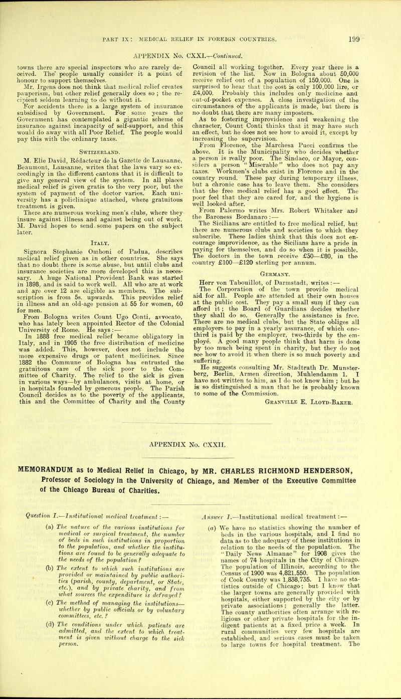 APPENDIX No. CXXI.—Continued. towns there are special inspectors who are rarely de- ceived. The- people usually consider it a point of honour to support themselves. Mr. Irgens doeis not thinlc tliat medical relief creates pauperism, but oitlier relief generally does so; the re- cipient seldom learning to do without it. For accidents there is a large system of insuraJice subsidised by Government. For some years the Government has contemplated a gigantic scheme of insurance against incapacity of self-support, and this would do away with all Poor Relief. The people would pay this with the ordinary taxes. Switzerland. M. Elie David, Redacteur de la Gazette de Lausanne, Beaumont, Lausanne, writes that the laws vary so ex- ceedingly in the different cantons that it is difficult to give any general view of the system. In all places medical relief is given gratis to the very poor, but the system of payment of the doctor varies. Each uni- versity has a policlinique attached, where gratuitous treatment is given. There are numerous working men's clubs, where they insure against illness and against being out of work. M. David hopes to send. some papers on the subject later. Italy. Signora Stephanie Omboni of Padua, describes medical relief given as in other countries. She says that no doubt there is some abuse, but until clubs and insurance societies are more developed this is neces- sary. A huge National Provident Bank was started in 1898, and is said to work well. All who are at work and a^e over 12 are eligible as members. The sub- scription is from 5s. upwards. This provides relief in illness and an old-age pension at 55 for women, 60 for men. From Bologna writes Oount Ugo Conti, avvocato, who has lately been appointed Rector of the Colonial University of Rome. He says : — In 1888 free medical relief became obligatory in Italy, and in 1905 the free distribution of medicine was added. This, however, does not include the more expensive drugs or patent medicines. Since 1882 the Commune of Bologna has entrusted the gratuitous care of the sick poor to tlie Com- mittee of Charity. The relief to the sick is given in various ways—by ambulances, visits at home, or in hospitals foundedi by generous people. The Parish Council decides as to the poverty of the applicants, this and the Committee of Charity and the County Counoil all working together. Every year there is a revision of the list. Now in Bologna about 50,000 receive relief out of a population of 150,000. One is surprised to hear that the cost is only 100,000 lire, or £4,000. Probably this includes only medicine and out-of-pocket expenses. A close investigation of the circumstances of the applicants is made, but there is no doubt that there are many imposters. As to fostering improvidence and weakening the character. Count Conti thinks that it may have such an effect, but he does not see how to avoid it, except by increasing the supervision. From Florence, the Marchesa Pucci confirms the above. It is the Municipality who decides whether a person is really poor. The Sindaco, or Mayor, con- siders a person  Miserable who does not pay any taxes. Workmen's clubs exist in Florence and in the country round. These pay during temporary illness, but a chronic case has to leave them. She considers that the free medical relief has a good effect. The poor feel that they are cared for, and the hygiene is well looked after. From Palermo writes Mrs. Robert Whitaker and the Baroness Bordanaro : — The Sicilians are entitled to free medical relief, but there are numerous clubs and societies to which they subscribe. These ladies think that this does not en- courage improvidence, as the Sicilians have a pride in paying for themselves, and do so when it is possible. The doctors in the town receive £50—£80, in the country £100—£120 sterling per annum. Germavs-. Herr von Tabouillot, of Darmstadt, writes: — The Corporation of the town provide medical aid for all. People are attended at their own houses at the public cost. They pay a small sum if they can afford it; the Board of Guardians decides whether they shall do so. Generally the assistance is free. There are no medical clubs, btit the State obliges all employers to pay in a yearly assurance, of which one- third is paid by the employer, two-thirds by the em- ploye. A good many people think that harm is done by too much being spent in charity, but they do not see how to avoid it when there is so much poverty and suffering. He suggests consulting Mr. Stadtrath Dr. Munster- berg, Berlin, Armen direction, Muhlendamm 1. I have not written tO' him, as I do not know him ; but he is so distinguished a man that he is probably known to some of the Commission. Granville E. Llotd-Bakee. APPENDIX No. CXXII. MEMORANDUM as to Medical Relief in Chicago, by MR. CHARLES RICHMOND HENDERSON, Professor of Sociology in the University of Chicago, and Member of the Executive Committee of the Chicago Bureau of Charities. Question I.—Inatitutional medical treatment : — (a) The nature of the various institutions for medical or surgical treatment, the number of beds in such institutions in proportion to the population, and whether the institu- tions are found to be generally adequate to the needs of the population ? (b) The extent to which such institutions are provided or maintained by public authori- ties {parish, county, department, or State, etc.), and by private charity, and from what sources the expenditure is defrayed? (c) The method of managing the institutions— whether by public officials or by voluntary committees, etc. ? (d) The conditions under which patients are admitted, and the extent to which treat- ment is given without charge to the sick person. Answer I.—Institutional medical treatment: — (a) We have no statistics showing the number of beds in the various hospitals, and I find no data as to the adequacy of these institutions in relation to the needs of the population. The Daily News Almanac for 1908 gives the names of 74 hospitals in the City of Chicago. The population of Illinois, according to the Census of 1900 w.as 4,621,550. The population of Cook County was 1,838,735. I have no sta- tistics outside of Chicago; but I know that the larger towns are generally provided with hospitals, either supported by the city or by private associations; generally the latter. The county authorities often arrange with re- ligious or other private hospitals for the in- digent patients at a fixed price a week. In rural communities very few hospitals are established, and serious cases must be taken to large towns for hospital treatment. The