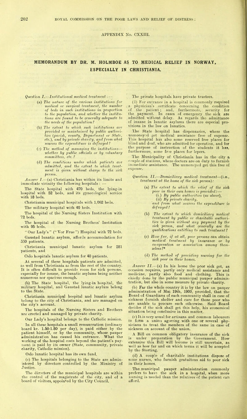 APPENDIX No. CXXIII. MEMORANDUM BY DR. M. HOLMBOE AS TO MEDICAL RELIEF IN NORWAY, ESPECIALLY IN CHRISTIANIA. Question I.—Institutional medical treatment: — (a) The nature of the various institutions for medical or surgical treatment, the nuinher of beds in such institutio7is in proportion to the population, and luhetJier the institu- tions are found to be generally adequate to the needs of the population ? (b) The extent to which such institutions are provided or maintained by public authori- ties (jjarish, county, Department or State, etc.), and by private charity, and from what sources the expenditure is defrayed? (c) The method of managing the institutions—■ whether by public officials or by voluntary committees, etc. ? (d) The conditions under which patients are admitted, and the extent to which treat- ment is given without charge to the sick person. Answer I.—(a) Christiania has within its limits and immediate vicinity the following hospitals : — The State hospital with 470 beds, the lying-in hospital with 52 beds, and its gynecological service Avith 18 beds. Christiania municipal hospitals with 1,062 beds. The military hospital with 40 beds. The hospital of the Nursing Sisters Institution with 72 beds. The hospital of the Nursing Brothers' Institution with 95 b3ds. Our Lady's ( Vor Frue) Hospital with 72 beds. Gaustad lunatic asylum, affords accommodation for 330 patients. Christiania municipal lunatic asylum for 281 patients, and Oslo hospitals lunatic asylum for 40 patients. At several of these hospitals patients are admitted, as well from Christiania as from the rest of the country. It is often difficult to provida room for sick persons, especially for insane, the lunatic asylums being neither numerous nor spacious enough. (b) The State hospital, the lying-in hospital, the military hospital, and Gaustad lunatic asylum belong to the State. Christiania municipal hospital and lunatic asylum belong to the city of Christiania, and are managed on the city's account. The hospitals of the Nursing Sisters and Brothers are erected and managed by private charity. Our Lady's hospital belongs to the Catholic mission. In all these hospitals a small remuneration (ordinary board kr. 1.50-1.80 per day), is paid either by the patient himself, or by the community, whose pauper administration has caused his entrance. What the working of the hospital costs beyond the patient's pay- Tiienb is paid by its owner (State, community, private charity, Catholic mission). Oslo lunatic hospital has its own fund. (c) The hospitals belonging to the State are admin- istered by directors controlled by the Ministry of Justice. The diractors of the municipal hospitals are within the control of the magistrate of the city, and of a board of visitors, appointed by the City Council. The private hospitals have private trustees. (i) For entrance in a hospital is commonly required a physician's certificate concerning the condition of the patient; and, furthermore, security for the payment. In cases of emergency the sick are admitted without delay. As regards the admittance of insane in lunatic asylums there are especial pro- visions in the law on lunatics. The State hospital has dispensaries, where the unmoneyed .get medical assistance free of expense. This hospital has also some reserved free places for blind and deaf, who are admitted for operation, and for the purpose of instruction of the students it has, furthermore, some fr^e places for lepers. The Municipality of Christiania has in the city a couple of stajtions, where doctors are on duty to furnish immediate assistance. The unmoneyed get tliis free of expense. Question II.—Domiciliary medical treatment—(i.e., treatment at the home of the sick person): (a) The extent to ivhich the relief of the sick poor in their own homes is provided:— (i.) By public authorities (as above), (ii) By private charity, and from what sources the expenditure is defrayed? (b) The extent to ivhich domiciliary medical treatment by public or charitable authori- ties is given without any payment by the sick person, and what generally are the qualifications entitling to such treatment ? (c) Hoiv far, if at all, poor persons can obtain medical treatment by insurance or hy co-operation or association among them- selves ?* (d) The method of providing nursing for the sick poor in their homes. Answer II.—(a) In his home the poor sick get, as occasion requires, partly only medical assistance and medicine, partly also food and clothing. This is chiefly done by tilie public municipal pauper adminis- tration, but also in some measure by private charity. (b) Far the whole country it is by the law on pauper administration of Mai 19th, 1900, provided, that the Board of Guardians of each community shall in case of sickness furnish shelter and care for those poor who are unable to procure such otherwise. Said Board decides if the sick shall get this hel^), his economical situation being conclusive in this matter. (c) It is very usual for artisans and common labourers to form a unioa agieaing with one or several phy- sicians to treat the members of the same in case of sickness on account of the union. A Bill on common obligatory insurance of the sick is under preparation by the Government. How extensive this Bill will become is still uncertain, as well as how far and on which terms it will be accepted by the Storting. (d) A couple of charitable institutions dispose of some nurses, who furnish gratuitous aid to poor sick in their homes. The municipal pauper administration commonly prefers to have the sick in a hospital, when more nursing is needed than the rela;tives of the patient can afford.