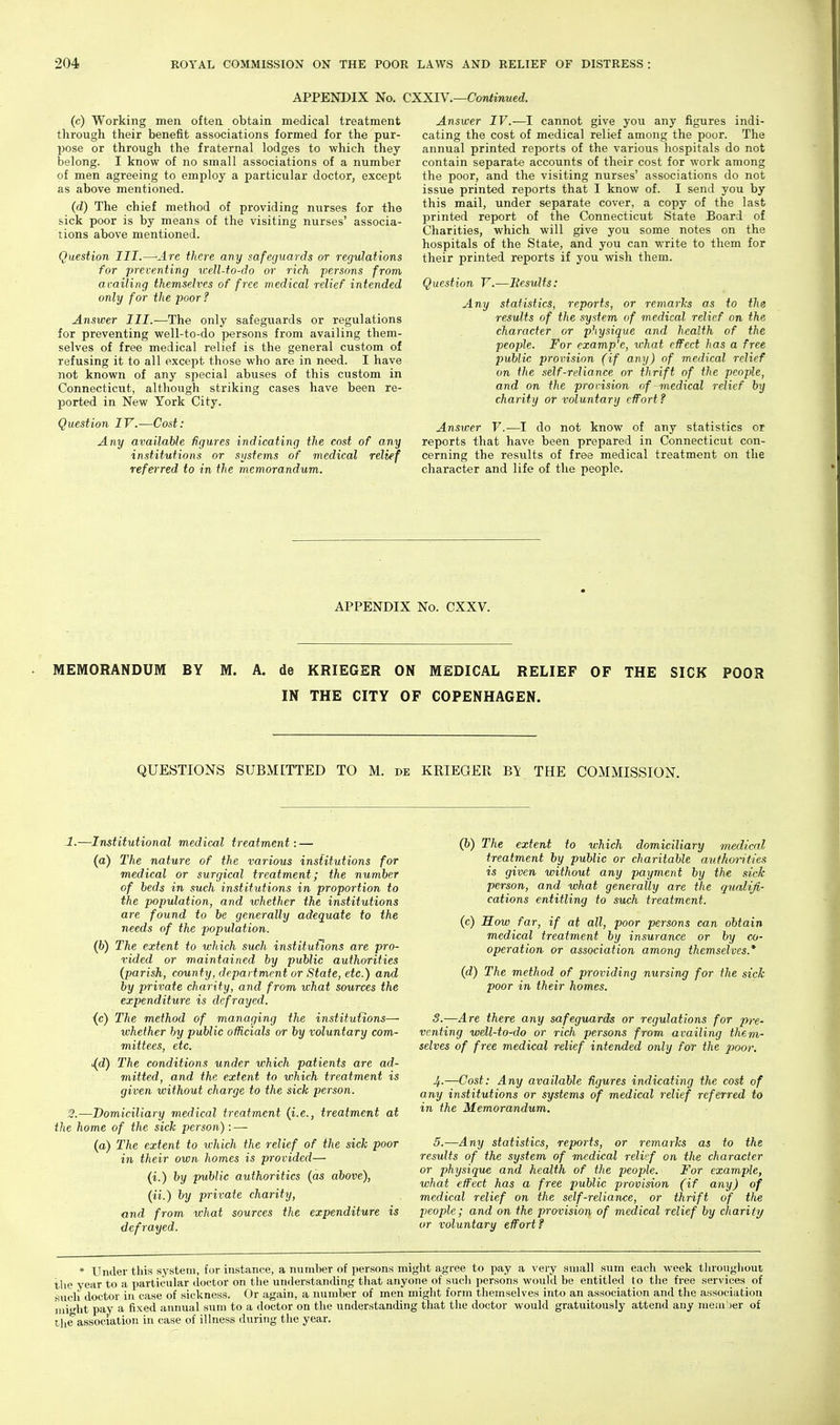 APPENDIX No. CXXIY.—Continued. (c) Working men often obtain medical treatment through their benefit associations formed for the pur- jyose or through the fraternal lodges to which they belong. I know of no small associations of a number of men agreeing to employ a particular doctor, except as above mentioned. (d) The chief method of providing nurses for the sick poor is by means of the visiting nurses' associa- tions above mentioned. Question III.—Arc there any safeguards or regulations for preventing icell-to-do or rich persons from availing themselves of free medical relief intended only for the poor? Answer III.-—The only safeguards or regulations for preventing well-to-do persons from availing them- selves of free medical relief is the general custom of refusing it to all except those who are in need. I have not known of any special abuses of this custom in Connecticut, although striking cases have been re- ported in New York City. Question IV.—Cost: Any available figures indicating the cost of any institutions or systems of medical relief referred to in the memorandum. Answer IV.—1 cannot give you any figures indi- cating the cost of medical relief among the poor. The annual printed reports of the various hospitals do not contain separate accounts of their cost for work among the poor, and the visiting nurses' associations do not issue printed reports that I know of. I send you by this mail, under separate cover, a copy of the last printed report of the Connecticut State Board of Charities, which will give you some notes on the hospitals of the State, and you can write to them for their printed reports if you wish them. Question V.—Besults: Any statistics, reports, or remarlis as to the results of the system of medical relief on the character or physique and health of the people. For example, ichat effect has a free public provision (if any) of medical relief on the self-reliance or thrift of the people, and on the provision of medical relief by charity or voluntary effort f Answer V.—I do not know of any statistics or reports that have been prepared in Connecticut con- cerning the results of froe medical treatment on the character and life of the people. APPENDIX No. CXXV. MEMORANDUM BY M. A. de KRIEGER ON MEDICAL RELIEF OF THE SICK POOR IN THE CITY OF COPENHAGEN. QUESTIONS SUBMITTED TO M. de KRIEGER THE COMMISSION. 1.—Institutional medical treatment: — (a) The nature of the various institutions for medical or surgical treatment; the number of beds in such institutions in proportion to the population, and whether the institutions are found to be generally adequate to the needs of the population. (6) The extent to which such institutions are pro- vided or maintained by public authorities (parish, county, department or State, etc.) and by private charity, and from what sources the expenditure is defrayed. (c) The method of managing the institutions—• whether hy public officials or by voluntary com- mittees, etc. ^d) The conditions under which patients are ad- mitted, and the extent to which treatment is given without charge to the sick person. '2.—Domiciliary medical treatment {i.e., treatment at the home of the sick person): — (a) The extent to which the relief of the sick poor in their own homes is provided— (i.) hy public authorities (as above), (ii.) by private charity, and from what sources the expenditure is defrayed. (b) The extent to which domiciliary medical treatment by public or charitable authorities is given without any payment by the sick person, and what generally are the qualifi- cations entitling to such treatment. (c) Mow far, if at all, poor persons can obtain medical treatment by insurance or by co- operation or association among themselves.* (d) The method of providing nursing for the sick poor in their homes. S.—Are there any safeguards or regulations for pre- venting well-to-do or rich persons from availing them- selves of free medical relief intended only for the poor. 4-—Cost: Any available figures indicating the cost of any institutions or systems of medical relief referred to in the Memorandum. 5.—Any statistics, reports, or remarks as to the results of the system of medical relief on the character or physique and health of the people. For example, what effect has a free public provision (if any) of medical relief on the self-reliance, or thrift of tlie people; and on the provision of medical relief by charity or voluntary effort? * Under this system, for instance, a number of persons miglit agree to pay a very small sum eacli week tln-ougliout the year to a particular doctor on the understanding that anyone of sucli persons would be entitled to the free services of such doctor in case of sickness. Or again, a number of men might form themselves into an association and the association might pay a fixed annual sum to a doctor on the understanding that the doctor would gratuitously attend any mem'jer of tlie association in case of illness during the year.