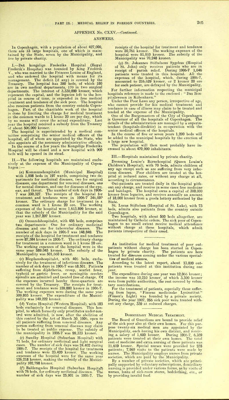 APPENDIX No. CXXV.—Continued. ANSWERS. In Copenhagen, with a population of about 427,000, there are 13 large hospitals, one of which is main- tained by the State, seven by the Municipality, and live by private charity. I. —Det kongelige Frederiks Hospital (Royal Frederik's Hospital) was lounded by King Frederik v., who was married to the Princess Louise of England, and who endowed the hospital with means for its management. The deficit (if any) is covered by the Treasury. The hospital has 350 beds, of which 180 are in two medical departments, 170 in two surgical departments. The interest of 3,330,000 kroner, which represent the capital, and the legacies left to the hos- pital in course of time, is expended in free medical treatment and tendance of the sick poor. The hospital also receives patients from the country outside Copen- hagen. Part of the charitable work of the hospital is done by limiting the charge for medical treatment in the common wards to 1 krone 20 ore per day, which by no means will cover the actual expenditure. Last year the hospital received a subsidy from the Treasury of about 506,000 kroner. The hospital is superintended by a medical com- mittee comprising the senior medical officers of the hospital, all of whom are appointed by the State, who also appoints all the necessary administrative officials. In the course of a few years the Kongelige Frederiks Hospital will be closed and a new hospital with 900 beds will be opened in its stead. II. —The following hospitals are maintained exclu- sively at the expense of the Municipality of Copen- hagen : — (a) Kommunehospitalet (Municipal Hospital) with 1,006 beds in 197 wards, comprising two de- partments for medicinal diseases, two for surgical diseases, one department for venereal diseases, one for mental diseases, and one for diseases of the eye, ear, and throat. The number of sick days in 1906- 7 was 330,327. The receipts of the hospital for treatment and tendance were in 1906-7 346,000 kroner. The ordinary charge for treatment in i common ward is 1 krone 20 oi'e. The working «xpenses of the hospital were 1,613,899 kroner, sc that the subsidy of the Municipality for the said year was 1,267,897 kroner. (b) Oresundshospitalet, with 456 beds, comprises two departments: One for ordinary medicinal •diseases and one for tubercular diseases. The jiumber of sick days in 1906-7 was 148,849. The receipts of the hospital for treatment and tendance were 87,384 kroner in 1906-7. The ordinary charge for treatment iji a common ward is 1 krone 20 ore. The working expenses of the hospital were in the same year 589,045 kroner. The subsidy of the Municipality was 501,660 kroner. (c) Blegdamshospitalet, with 405 beds, exclu- ■sively for the treatment of infectious diseases. The number of sick days in 1906-7 was 68,501. Patients ■suffering from diphtheria, croup, scarlet fever, typhoid or gastric fever, or meningitis cerebro spinalis are admitted and treated free of charge. Of the expenses incurred hereby three-quarters are covered by the Treasury. The receipts for treat- ment and tendance were 159,880 kroner in 1906-7. ' Tile working expenses were during the same year 309,803 kroner. The expenditure of the Munici- ■ pality was 149,222 kroner. (d) Vestre Hospital (Western Hospital), with 183 heds exclusively for venereal diseases. This hos- pital, to which formerly only prostitutes under con- trol were admitted, is now, after the abolition of this control by the Act of March 30, 1906, open to all patients suffering from venereal diseases. Any person suffering from venereal diseases may claim to be treated at public expense. The subsidy of the municipality in 1906-7 was 99,333 kroner. (e) Sundby Hospital (Suburban Hospital) with 71 beds, for ordinary medicinal and liglit surgical cases. The number of sick days was 24,402 during 1906-7. The receipts of the hospital for treatment and tendance were 23,420 kroner. The working expenses of the hospital were for the same year 126,218 kroner, making the subsidy of the Munici- pality 102,798 kroner. (f) Baldersgades Hospital (Sulnirban Hospital) with 76 beds, for ordinary medicinal diseases. The number of sick days was 25,901 in 1906-7. The receipts of the hospital for treatment and tendance were 20,761 kroner. The working expenses of the hospital were 91,010 kroner. The subsidy of tlie Municipality was 70,248 kroner. (<7) St. Johannes Stiftelsens Sygehus (Hospital of St. John) only receives patients who are in receipt of parish relief. During 1906-7 1,646 patients were treated in this hospital. All the expenses of the hospital, which, during 1906-7, amounted to 216,629 kroner, or 2 kroner 20 ore for each patient, are defrayed by the Municipality. For further information respecting the municipal hospitals reference is made to the enclosed :  Das Hos- pitalswesen in Kobenhavn. Under the Poor Laws any person, irrespective of age, who cannot provide for his medical treatment and tendance in case of dllness may claim to be treated and tended at tyhe expense of the Municipality. One of the Burgomasters of the City of Copenhagen is Governor of all the hospitals of Copenhagen. The details of the administration are managed by a superin- tendent (hospitals-direktor) in co-operation with the senior medical officers of the hospitals. In the course of five or seven years 1,200 beds will be added to the municipal hospitals by the erection of a large new hospital. The population will then most probably have in- creased to about 470,000 inhabitants. III.—Hospitals maintained by private charity. Dronning Louise's Bornehospital (Queen Louise's Children's Hospital), with 70 beds, admits children of any age except such as are suffering from very infec- tious diseases. Poor children are treated at the hos- pital at reduced rates, or without any charge at all, according to circumstances. Out-patients are treated daily in the hospital ■^'ith- out any charge, and receive in some cases free medicine and bandages. The hospital owns a capital of 300,000 kroner from legacies, and receives annually an amount of 18,000 kroner from a goods lottery authorised by the State. St. Lucas Stiftelsen (Hospital of St. Luke), with 73 beds, admits also patients from the country outside Copenhagen. Two hospitals, with about 500 beds altogether, are maintained by Catholic orders. The sick poor of Copen- hagen to no small extent receive medical attendance without charge at these hospitals, which admit patients in'espective of their creed. An institution for medical treatment of poor out- patients without charge has been started in Copen- hagen by private charity. The patients are here treated for disoa.ses coming under the various special- ties of medical science. According to the latest report, about 13,000 out- patients were treated at this institution during one year. The expenditure during one year was 12,056 kroner; the income was 10,210 kroner, of which 3,300 kroner were from public authorities, the rest covered by volun- tary contributions. For the treatment of patients, especially those suffer- ing from lupus,  Finsens medicinske Lysinstitut (Finsen's Light) was founded by a private society. During the year 1907, 256 sick poor were treated with- out any charge, 339 at reduced charges. Domiciliary Medical Treatment. The Board of Guardians are bound to provide relief of the sick poor also at their own homes. For this pur- pose twenty-six medical men are appointed by the Municipality, each having his own district, and receiv- ing a salary of 1,600 kroner. During 1906-7, 6,559 patients were treated at their own homes. The total cost of medicine and extra nursing of these patients was 21,609 kroner. Special nurses were provided for 235 patients; 7,969 visits to the patients were made by nurses. The Municipality employs nurses from private societies, which are paid by the Municipality. By a number of private societies, which are princi- pally supported by voluntary subscriptions, domiciliary nursing is provided under various forms, as by visits of nurses, loans of sick-room stores, bedclothing, etc., or by providing invalid food.