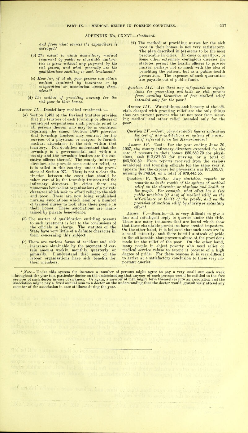 APPENDIX No. CXXVL—Continued. and from what sources the expenditure is defrayed ? (b) The extent to which domiciliary medical treatment by public or cliaritable authori- ties is given loithout any payment by the sick person, and what (jenerally are the qualifications entitling to such treatment ? (c) How far, if at all, poor persons can obtain I medical treatment by insurance or by co-operation or association among them- sehcs ?* (d) The method of providing nursing for the sick poor in their homes. Answer II.—^Domiciliary medical treatment: — (a) Section 1,491 of the Revised Statutes provides that the trustees of each township or oflBcers of municipal corporations shall provide relief to all persons therein who may be in condition requiring the same. Section 1494 provides that township trustees may contract for the services of a physician or surgeon to furnish medical attendance to the sick within that territory. You doubtless understand that the township is a governmental unit within a county and the township trustees are the exe- cutive officers thereof. The county infirmary directors also provide some outdoor relief, as it is called in this country, under the provi- sions of Section 974. There is not a clear dis- tinction between the cases that should be taken care of by the township trustees and the infirmary directors. In cities there are numerous benevolent organisations of a private character which seek to afford relief to the sick and poor. There are now being established nursing associations which emnloy a number of trained nurses to look after these people in their homes. These associations are main- tained by private benevolence. (b) The matter of qualification entitling persons to such treatment is left to the conclusions of . . the officials in charge. The statutes of the State have very little of a definite character in them concerning this subject. (c) There are various forms of accident and sick insurance obtainable by the payment of cer- tain amount weekly, monthly, quarterly, or annually. I undterstand that some of the labour organisations have sick benefits for their members. [d) The method of providing nurses for the sick j)Oor in their homes is not very satisfactory. The plan described in (a) seems to be the most practicable in cities. In cases of smallpox, or some other extremely contagious diseases the statutes permit the health oflicers to provide nurses', perhaps not so much with the idea of benefiting the patient, but as a public health precaution. The expenses of such quarantine are payable out of public funds. (Question III.—Are there any safeguards or regula- tions for preventing well-to-do or rich persons from availing themselves of free medical relief intended only for the poor ? Answer III.—^Watchfulness andi honesty of the offi- cials charged with granting relief are the only things that can prevent persons who are not poor from secur- ing medical and other relief intended only for the poor. Question IV.—Cost: Any available figures indicating the cost of any institutions or systems of medicc relief referred to in the Memorandum? Answer IV.—Cost : For the year ending June 50, 1907, the county infirmary directors expended for the care of pei-sons in their homes $50,662.70 for physi- cians, and $13,037.82 for nursing, or a total of $63,700.52. From reports received from the various municipal and township officials for the same year it appears that the expense for physicians was $71,695.02. nursing $7,748.54, or a total of $79,443.56. Question V.—'Results: Any statistics, reports, or remarks as to the results of the systems of medical relief on the character or physique and health of the people. For example, what effect has a free public provision (if any) of medical relief on the self-reliance or thrift of the people, and on the provision of medical relief by charity or voluntary effort ? Answer V.—Results.—It is very difficult to give a fair and intelligent reply to queries under this title. There are many instances that are found which show that these charitable previsions have created impostors. On the other hand, it is believed that such cases are in a small minority, and there is still a streak of pride in the citizenship that prevents abuse of the provisions made for the relief of the poor. On the other hand, many people in abject poverty who need relief or medical service refuse to accept it because of a high degree of pride. For these reasons it is very difficult to arrive at a satisfactory conclusion to these very im- portant queries. * Note.—Under this system for instance a number of persons might agree to pay a very small sum each week throughout the year to a particular doctor on the understanding that anyone of such persons would be entitled to the free services of such doctor in ease of sickness. Or again, a number of men might form themselves into an association and the association might pay a fixed annual sum to a doctor on the uaders'andlng that the doctor would gratuitously attend any member of the association in case of illness during the year.