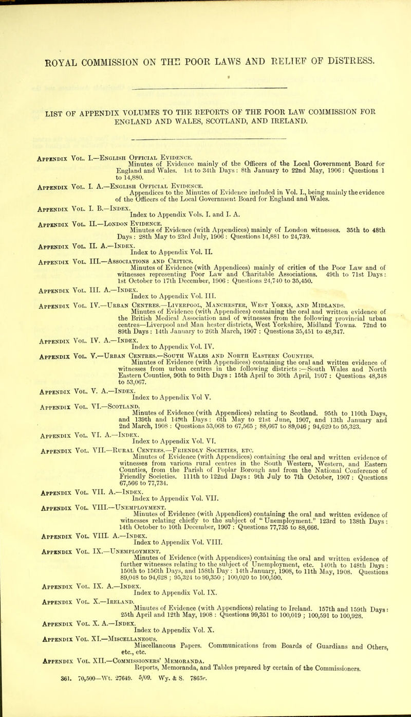 LIST OF APPENDIX VOLUMES TO THE EEPORTS OF THE POOR LAW COMMISSION FOR ENGLAND AND WALES, SCOTLAND, AND IRELAND. Appendix Vol. I.—English Official Evidence. Minutes of Evidence mainly of the Officers of the Local Government Board for England and AVales. 1st to 34th Days: 8th January to 22nd May, 1906: Questions 1 to 14,880. Appendix Vol. I. A.—English Official Evidence. Appendices to the Minutes of Evidence included in Vol. I., being mainly the evidence of the Officers of the Local Government Board for England and Wales. Appendix Vol. I. B.—Index. Index to Appendix Vols. I. and I. A. Appendix Vol. II.—London Evidence. Minutes of Evidence (with Appendices) mainly of London witnesses. 35th to 48tli Days : 28th May to 2.3rd July, 1906 : Questions 14,881 to 24,739. Appendix Vol. II. A.—Index. Index to Appendix Vol. II. Appendix Vol. III.—Associations and Critics. Minutes of Evidence (with Appendices) mainly of critics of the Poor Law and of witnesses representing Poor Law and Charitable Associations. 49tli to 71st Days : 1st October to 17th December, 1906 : Questions 24,740 to 35,450. Appendix Vol. III. A.—Index. Index to Appendix Vol. III. Appendix Vol. IV.—Urban Centres.—Liverpool, Manchester, We.st Yorks, and Midlands. Minutes of Evidence (with Appendices) containing the oral and written evidence of the British Medical Association and of witnesses from the following provincial urban centres—Liverpool and Man hester districts. West Yorkshire, Midland Towns. 72nd to 89th Days : 14th January to 26th March, 1907 : Questions 35,451 to 48,347. Appendix Vol. IV. A.—Index. Index to Appendix Vol. IV. Appendix Vol. V.—Urban Centres.—South Wales and North Eastern Counties. Minutes of Evidence (with Appendices) containing the oral and written evidence of witnesses from urban centres in the following districts :—South Wales and North Eastern Counties, 90th to 94th Days : 15th April to 30th April, 1907 : Questions 48,348 to 53,067. Appendix Vol. V. A.—Index. Index to Appendix Vol V. Appendix Vol. VI.—Scotland. Minutes of Evidence (w-ith Appendices) relating to Scotland. 95th to 110th Days, and 139th and 149th Days : 6th May to 21st June, 1907, and 13th January and 2nd March, 1908 : Questions 53,068 to 67,565 ; 88,667 to 89,046; 94,629 to 95,323. Appendix Vol. VI. A.—Index. Index to Appendix Vol. VL Appendix Vol. VII.—Rural Centres.—Friendly Societies, etc. Minutes of Evidence (with Appendices) containing the oral and written evidence of witnesses from various rural centres in the South Western, Western, and Eastern Counties, from the Parish of Poplar Borough and from the National Conference of Friendly Societies. 111th to 122nd Days: 9th July to 7th October, 1907: Questions 67,566 to 77,734. Appendix Vol. VII. A.—Index. Index to Appendix Vol. VII. Appendix Vol. VIII.—Unemployment. Minutes of Evidence (with Appendices) containing the oral and written evidence of witnesses relating chiefly to the subject of  Unemployment. 123rd to 138th Days : 14th October to 10th December, 1907 : Questions 77,735 to 88,666. Appendix Vol. VIII. A.—Index. Index to Appendix Vol. VIII. Appendix Vol. IX.—Unemployment. Minutes of Evidence (with Appendices) containing the oral and written evidence of further witnesses relating to the subject of Unemployment, etc. 140th to 148th Days : 150th to 156th Days, and 158th Day : 14th January, 1908, to 11th May, 1908. Questions 89,048 to 94,628 ; 95,324 to 99,350 ; 100,020 to 100,590. Appendix Vol. IX. A.—Index. Index to Appendix Vol. IX. Appendix Vol. X.—Ireland. Minutes of Evidence (with Appendices) relating to Ireland. 157th and 159th Days: 25th April and 12th May, 1908 : Questions 99,351 to 100,019 ; 100,591 to 100,928. Appendix Vol. X. A.—Index. Index to Appendix Vol. X. Appendix Vol. XI.—Miscellaneous. Miscellaneous Papers. Communications from Boards of Guardians and Others etc., etc. ' Appendix Vol. XII.—Commissioners' Memoranda. Reports, ^Memoranda, and Tables prepared by certain of the Commissioners. 361. 70,500—Wt. 27640. 5/09. Wy. & S, 7865r.