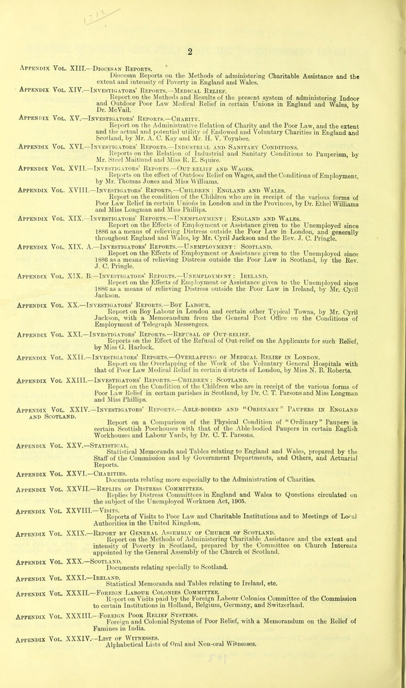 2 Appendix Vol. XIII.—Diocesan Reports. Diocesan Reports on the Methods of administering Charitable Assistance and the extent and intensity of Poverty in England and Wales. • Appendix Vol. XIV.—Investigators' Reports.—Medical Relief. Report on the Methods and Results of the present system of administering Indoor and Outdoor Poor Law Medical Relief in certain Unions in England and Wales by Dr. McVail. ' Appendix Vol. XV.—Investigators' Reports.—Charity. Report on the Administrative Relation of Charity and the Poor Law, and the extent and the actual and potential utility of Endowed and Voluntary Charities in England and Scotland, by Mr. A. C. Kay and Mr. H. V. Toynbee. .Appendix Vol. XVI.—Investigators' Reports.—Industrial and Sanitary Conditions. Reports on the Relation of Industrial and Sanitary Conditions to Pauperism, by Mr. Steel Maitland and Miss R. E. Squire. Appendix Vol. XVII.—Investigators' Reports.—Out relief and Wages. Reports on the effect of Outdoor Relief on Wages, and the Conditions of Employment, by Mr. Thomas Jones and Miss Williams. ' -Appendix Vol. XVIII.—Investigators' Reports.—Children : England and Wales. Report on the condition of the Children who are in receipt of the various forms of Poor Law Relief in certain Unions in London and in the Provinces, by Dr. Ethel Williams and Miss Longman and Miss Phillips. Appendix Vol. XIX.—Investigators' Reports.—Unemployment : Engla^td and Wales. Report on the Effects of Emjiloyment or Assistance given to the Unemployed since 1886 as a means of relieving Distress outside the Poor Law in London, and geaerally throughout England and Wales, by Mr. Cyril Jackson and the Rev. J. C. Pringle. Appendix Vol. XIX. A.—Investigators' Reports.—Unemployment : Scotland. Report on the Effects of Employment or Assistance given to the Unemployed since 1886 as a means of relieving Distress outside the Poor Law in Scotland, by the Rev J. 0. Pringle. Appendix Vol. XIX. B.—Investigators' Reports.—Unemploymfnt : Ireland. Repoi't on the Effects of Employment or Assistance given to the Unemployed since 1886 as a means of relieving Distress outside the Poor Law in Ireland, by Mr. Cyril ■lackson. Appendix Vol. XX.—Investigators' Reports.—Boy Labour. Report on Boy Labour in London and certain other Typical Towns, by Mr. Cyril Jackson, with a Memorandum from the General Post Office on the Conditions of Employment of Telegraph Messengers. Appendix Vol. XXI.—Investigators' Reports.—Refusal of Out-relief. Reports on the Effect of the Refusal of Out-relief on the Applicants for such Relief, by Miss G. Harlock. Appendix Vol. XXII.—Investigators' Reports.—Overlapping of Medical Relief in London. Report on the Overlapping of the Work of the Voluntary General Hospitals with that of Poor Law Medical Relief in certain districts of London, by Miss N. B. Roberts. Appendix Vol XXIII.—Investigators' Reports.—Children : Scotland. Report on the Condition of the Children who are in receipt of the various forms of Poor Law Relief in certain parishes in Scotland, by Dr. C. T. Parsons and Miss Longman and Miss Phillips. Appendix Vol. XXIV.—Investigators' Reports.—Able-bodied and Ordinary Paupers in England AND Scotland. Report on a Comparison of the Physical Condition of Ordinary Paupers in certain Scottish Poorhouses -with that of the Able-bodied Paupers in certain English Workhouses and Labour Yards, by Dr. C. T. Parsons. Appendix Vol. XXV.—Statistical. Statistical Memoranda and Tables relating to England and Wales, prepared by the Stall' of the Commission and by Government Departments, and Others, and Actuarial Reports. Appendix Vol. XXVL—Charities. Documents relating more especially to the Administration of Charities. Appendix Vol. XXVII.—Replies of Distress Committees. Replies by Distress Committees in England and Wales to Questions circulated on the subject of the Unemployed Workmen Act, 1905. Appendix Vol. XXVIII.—Visits. Reports of Visits to Poor Law and Charitable Institutions and to Meetings of Loral Authorities in the United Kingdom. Appendix Vol. XXIX.—Report by General Assembly of Church of Scotland. Report on the Methods of Administering Charitable Assistance and the extent and intensity of Poverty in Scotland, prepared by the Committee on Church Interests appointed by the General Assembly of the Church of Scotland. Appendix Vol. XXX.—Scotland. Documents relating specially to Scotland. Appendix Vol. XXXL—Ireland. , , , Statistical Memoranda and Tables relating to Ireland, etc. Appendix Vol. XXXIL—Foreign Labour Colonies Committee. Report on Visits paid by the Foreign Labour Colonies Committee of the Commission to certain Institutions in Holland, Belgium, Germany, and Switzerland. Appendix Vol. XXXIIL—Foreign Poor Relief Systems. Foreign and Colonial Systems of Poor Relief, with a Memorandum on the Relief of Famines in India. Appendix Vol. XXXIV.—List of Witnesses. Alphabetical Lists of Oral and Non-oral Witnesses.