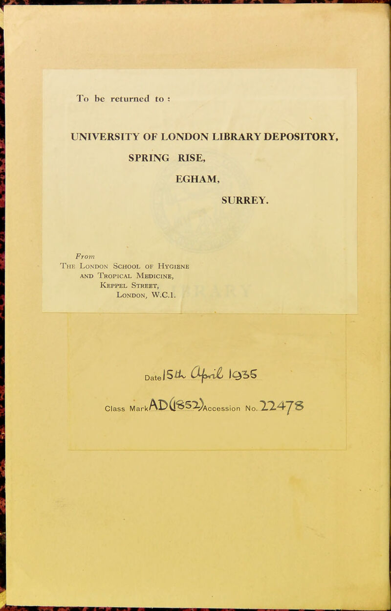 To be returned to ; UNIVERSITY OF LONDON LIBRARY DEPOSITORY, SPRING RISE, EGHAM, SURREY. Fro7n The London School of Hygiène AND Tropical Meoicine, Keppel Street, London, W.C.l. Date Class Mark ssion No. 114JS