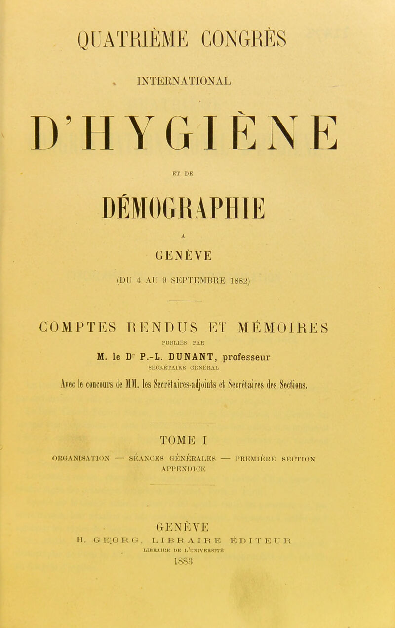 INTERNATIONAL D'HYGIÈNE Eï DE DÉMOGRAPHIE A GENÈVE (DU 4 AU 9 SEPTEMBRE 1882) COMPTES RENDUS ET MÉMOIRES PUBLIÉS PAR M. le D-- P.-L. DUNANT, professeur SECRÉTAIRE GÉNÉRAL Avec le concours de MM. les Sccrélaires-îuljoiiits et Secrétaires des Sections. TOME I OlKiANLSATlOX — SKANOKS (4KNKRALES — PREMIÈRE SECTION AI'I'EXDK.'K GENÈVE H. G ELO R G , LIBRAIRE ÉDITEUR IiIBRAIItr, I>K 1,'lINIVEllSITK 1883