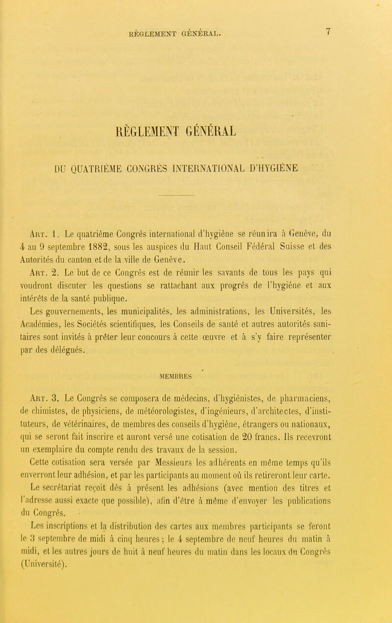 RÈGLEMENT GÉNÉRAL DU QUATRIÈME CONGRÈS INTERNATIONAL D'HYGIÈNE Art. 1. Le quatrième Congrès international d'hygiène se réunira à Genève, du A au 9 septembre 1882, sous les auspices du Haut Conseil Fédéral Suisse et des Autorités du canton et de la ville de Genève. Art. 2. Le but de ce Congrès est de réunir les savants de tous les pays qui voudront discuter les questions se rattachant aux progrés de l'hygiène et aux intérêts de la santé publique. Les gouvernements, les municipalités, les administrations, les Universités, les Académies, les Sociétés scientifiques, les Conseils de santé et autres autorités sani- taires sont invités à prêter leur concours à cette œuvre et à s'y faire représenter par des délégués. MEMBRES Art. 3. Le Congrès se composera de médecins, d'hygiénistes, de pharmaciens, de chimistes, de physiciens, de météorologistes, d'ingénieurs, d'architectes, d'insti- tuteurs, de vétérinaires, de membres des conseils d'hygiène, étrangers ou nationaux, qui se seront fait inscrire et auront versé une cotisation de 20 francs. Ils recevront un exemplaire du compte rendu des travaux de la session. Cette cotisation sera versée par Messieurs les adhérents en môme temps qu'ils enverront leur adhésion, et par les participants au moment où ils retireront leur carte. Le secrétariat reçoit dès cà présent les adhésions (avec mention des titres et l'adresse aussi exacte que possible), afin d'être à môme d'envoyer les publications du Congrès. Les inscriptions et la distribution des cartes aux membres participants se feront le 3 septembre de midi à cinq heures ; le 4 septembre de neuf heures du matin à midi, et les autres jours de huit à neuf heures du matin dans les locaux dn Congrès (Université).