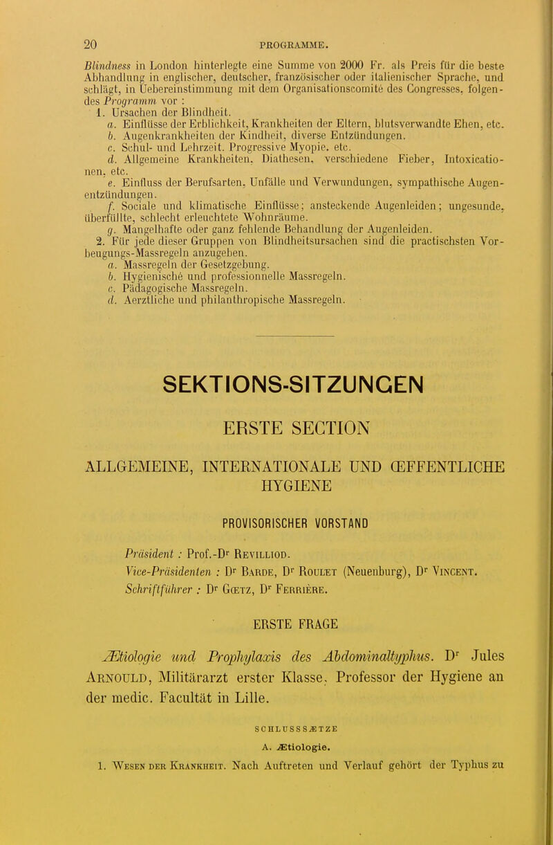 Blindness in London hinterlegte eine Suinme von 2000 Fr. als Preis ftir die beste Abhandlung in englisclier, deiitsclier, franzosisclier oder italienischer Spraclie, und schlagt, in Ùebereinstiramung mit dem Organisationscoinité des Congresses, folgen- des Programm vor : 1. Ursachen der Blindheit. a. Einflusse der Erblicbkeit, Krankheilen der Eltern, blutsverwandte Ehen, etc. b. Angenkrankheiten der Kindlieit, diverse Entziindungen. c. Schul- und Lehrzeit. Progressive Myopie, etc. d. Allgemeine Krankheiten, Diathesen, verschiedene Fieber, Intoxicatio- nen. etc. e. Einfluss der Berufsarten. Unfalle und Verwundungen, sympathiscbe Augen- entzundungen. f. Sociale und kliraatische Einflusse; ansteckende Augenleiden; ungesunde^ iiberfullte, schlecbt erleuchtete Wohnriiume. g. Mangelhafte oder ganz fehlende Behandiung der Augenleiden. 2. Fiir jede dieser Gruppen von Blindheitsursaehen sind die practischsten Vor- beugungs-Massregeln anzugeben. a. Massregein der Gesetzgebung. b. Hygienisché und professionnelle Massregein. c. Ptidagogische Massregein. d. Aerztliche und philanthropische Massregein. SEKTIONS-SITZUNGEN ERSTE SECTION ALLGEMEINE, INTERNATIONALE UND ŒFFENTLICHE HYGIENE PROVISORISCHER VORSTAND Prusident : Prof.-D Revilltod. Vke-Pràsidenten : D Barde, D Roulet (Neuenburg), D'' Vexent. Schriftfiihrer : D Gœtz, Perrière. ERSTE FRAGE jMioIogie und Propliylaxis des AMominaltyplms. D' Jules Arnould, Militararzt erster Klasse. Professer der Hygiène an der medic. Facultat in Lille. SCHLUSSS.£TZE A. .^tiologie. 1. Wesen der Krankheit. Nach Auftreten und Verlauf gehôrt der Typhus zu