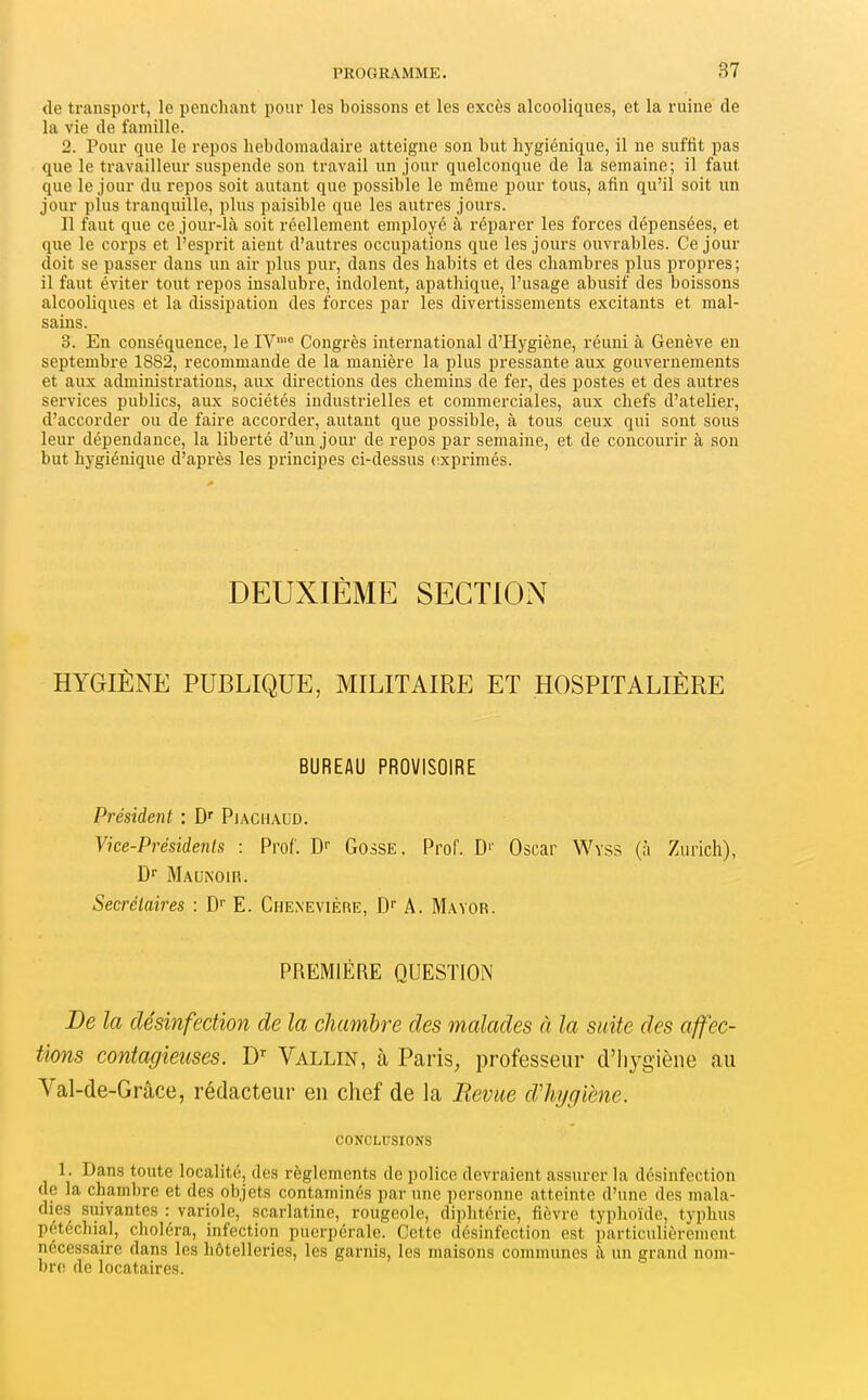 de transport, le penchant pour les boissons et les excès alcooliques, et la ruine de la vie de famille. 2. Pour que le repos hebdomadaire atteigne son but hygiénique, il ne suffit pas que le travailleur suspende son travail un jour quelconque de la semaine; il faut que le jour du repos soit autant que possible le même pour tous, afin qu'il soit un jour plus tranquille, plus paisible que les autres jours. Il faut que ce jour-là soit réellement employé à réparer les forces dépensées, et que le corps et l'esprit aient d'autres occupations que les jours ouvrables. Ce jour doit se passer dans un air plus pur, dans des habits et des chambres plus propres; il faut éviter tout repos insalubre, indolent, apathique, l'usage abusif des boissons alcooliques et la dissipation des forces par les divertissements excitants et mal- sains. 3. En conséquence, le IV™'= Congrès international d'Hygiène, réuni à Genève en septembre 1882, recommande de la manière la plus pressante aux gouvernements et aux administrations, aux directions des chemins de fer, des postes et des autres services publics, aux sociétés industrielles et commerciales, aux chefs d'atelier, d'accorder ou de faire accorder, autant que possible, à tous ceux qui sont sous leur dépendance, la liberté d'un jour de repos par semaine, et de concourir à son but hygiénique d'après les principes ci-dessus exprimés. DEUXIÈME SECTION HYGIÈNE PUBLIQUE, MILITAIRE ET HOSPITALIÈRE BUREAU PROVISOIRE Président : Piachaud. Vice-Présidenis : Prof. D Gosse. Prof. D'' Oscar Wyss (à Zurich), D Maunoir. Secrétaires : D'' E. Chenevière, D- A. Mavor. PREMIÈRE QUESTION De la désinfection de la chambre des malades à la suite des affec- tkms contagieuses. Vallin, à Paris, professeur d'hygiène au Val-de-Grâce, rédacteur en chef de la Bévue dliygiène. CONCLUSIONS 1. Dans toute localité, des règlements de police devraient assurer la désinfection de la chambre et des objets contaminés par une personne atteinte d'une des mala- dies suivantes : variole, scarlatine, rougeole, diphtérie, fièvre typhoïde, typhus pétéchial, choléra, infection puerpérale. Cette désinfection est particulièrement nécessaire dans les hôtelleries, les garnis, les maisons communes à un grand nom- bres de locataires.