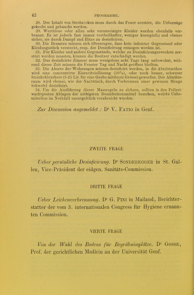 28. Der Inhalt von Strohs.icken muss durch das P^euer zerstôrt, die Ueberzuge gekocht und gebaucht werden. 29. Werthlose oder allzu sehr verunreinigte Kleider werden ebenfalls ver- brannt. Es ist jedoch fast immer vortheilhafter, weniger kostspielii^ und ebenso sicher, sie durch Danipf und Hitze zu desinficiren. 30. Die Beamten mussen sich iiberzeugen, dass kein inficirter Gegenstand oder Kleidungsstûck versteckt, resp. der Desinficirung entzogen worden ist. 31. Fur Kleider und andere Gegenstilnde, welche zu Ôesinficirungszwecken zer- stôrt werden mussten, kônnen die Besitzer entschadigt werden. 32. Das desinficirte Zimmer muss wenigstens acht Tage lang unbewohnt, wàh- rend dieser Zeit mussen die Fenster Tag und Nacht geôffnet bleiben. 33. Die Aborte der Wohnungen mussen desinficirt werden, in die Abtrittsrôhre wird eine concentrirte Eisenvitriolltisung (10/o), oder noch besser, scbwerer Steinkohlentheer (5-25 Lit. fiir eine Grube mittlerer Grosse) geworfen. Der Abtritts- raum wird ebenso, wie der Nachttiscb, durch Verbrennen einer gewissen Menge Schwefel desinficirt. 34. Um die Ausfiihrung dieser Massregeln zu sichern, sollten in den Polizei- wachtposten Ablagen der nothigsten Desinfectionsmittel bestehen, welche Unbe- mittelten im Nothfall unentgeltlich verabreicht wûrden. Zur Discussion angemeldet : D^ V. Fatio in Genf. ZWEITE FRAGE TJéber persônliclie Desinficirung. D^ Sonderegger in St. Gal- len, Vice-Prasident der eidgen. Sanitàts-Commission. DRITTE FRAGE Ueber Leichenverhrennimg. D'' G. PiNl in Mailand, Bericliter- statter der vom 3. internationalen Congress fur Hj^giene ernann- ten Commission, VIERTE FRAGE Von der Walû des Bodens fiir Begrahnisspldtze. J)^ GosSE, Prof, der gerichtlichen Medicin an der Universitiit Genf.