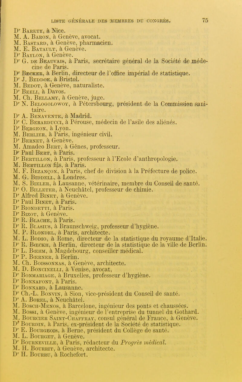 D'' Barety, à Mce. M. A. Baron, à Genève, avocat. M. Bastard, à Genève, pharmacien. M. E. Batault, à Genève. D' Baylon, à Genève. G. DE Beauvais, à Paris, secrétaii'e général de la Société de méde- cine de Paris. jy Beckee, à Berlin, directeur de l'office impérial de statistique. D J. Beddoe, à Bristol. M. Bedot, à Genève, naturaliste. D Beeli, à Davos. M. Ch. Bellamy, à Genève, juge. D' N. Belogolowoy, à Pétersbourg, président de la Commission sani- taire. D A. BenaVENTE, à Madrid. D' C. Berarducci, à Pérouse, médecin de l'asUe des aliénés. D' Bergeon, à Lyon. M. Berlier, à Paris, ingénieur civil. Bernet, à Genève. M. Amadeo Bert, à Gênes, professeur. D'' Paul Bert, à Paris. D'' Bertillon, à Paris, professeur à l'Ecole d'anthropologie. M. Bertillon fils, à Paris. M. F. Bezançon, à Paris, chef de division à la Préfecture de police. M. G. BiDDELL, à Londi'es. M. S. Beeler, à Lausanne, vétérinaii-e, membre du Conseil de santé. D' 0. Billeter, à Neuchâtel, professeur de chimie. D' Alfi'ed BiNET, à Genève. D' Paul BiNET, à Paris. D BioNDETTi, à Paris. D BizoT, à Genève. D R. Blache, à Paris. D'' R. Blasius, à Braunschweig, professeur d'hygiène. M. P. Blondel, à Paris, architecte. M. L. BoDio, à Rome, diiecteur de la statistique du royaume d'Italie. D'' R. BoECKH, à Berhn, directeur de la statistique de la ville de Berhn. D L. BcEHM, à Magdebourg, conseiller médical. D' P. Bœrner, à Berlin. M. Ch. BoissoNNAs, à Genève, architecte. M. D. Boncinelli, à Venise, avocat, BoNMARiAGE, à BruxeUes, professeur d'hygiène. BoNNAFONT, à Paris. D' BoNNARD, à Lausanne. D* Ch.-L. BoNviN, à Sion, vice-président du Conseil de santé. D' A. BoREL, à Neuchâtel. M. Bosch-Menos, à Barcelone, ingénieur des ponts et chaussées. M. Bossi, à Genève, ingénieur de l'entreprise du tunnel du Gothard. M. BouRciER Saint-Chaffray, consul général de France, à Genève. BouRniN, à Paris, ex-président de la Société de statistique. D E. Bourgeois, à Berne, président du Collège de santé. M. L. Bourget, à Genève. D BouRNEviLLE, à Paris, rédacteur du Progrès médical. M. H. BouRRiT, à Genève, architecte. D' H. Bourru, à Rochefort.