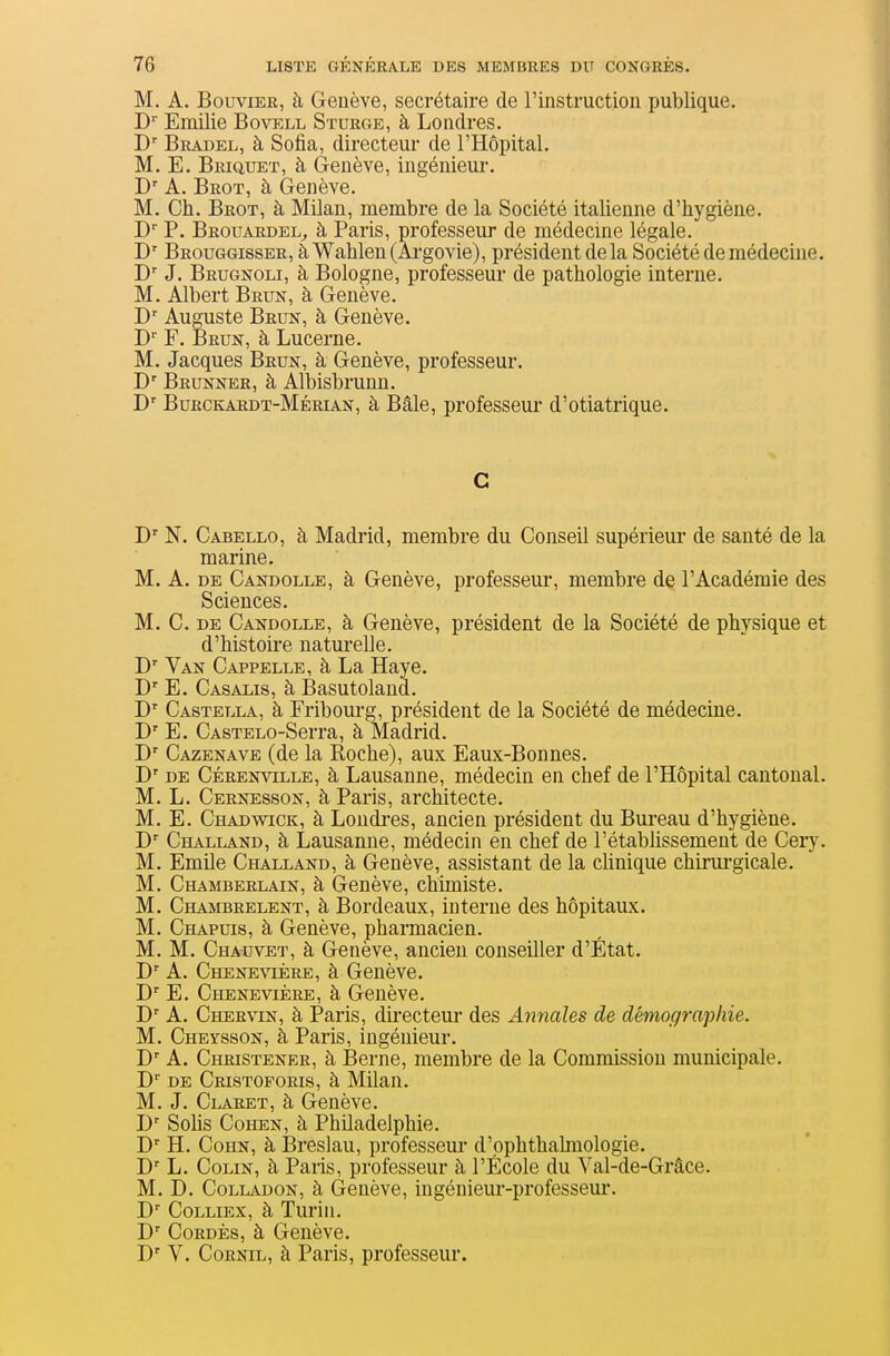 M. A. Bouvier, à Genève, secrétaire de rinstruction publique. D' Emilie Bovell Sturge, à Londres. Bkadel, à Sofia, directeur de l'Hôpital. M. E. Briquet, à Genève, ingénieur. D' A. Brot, à Genève. M. Ch. Brot, à Milan, membre de la Société italienne d'hygiène. D P. Brouardel^ à Paris, professeur de médecine légale. Brouggisser, àWahlen(Ai-govie), président de la Société de médecine. D' J. Brugnoli, à Bologne, professeur de pathologie interne. M. Albert Brun, à Genève. D' Auguste Brun, à Genève. D F. Brun, à Lucerne. M. Jacques Brun, à Genève, professeur. B' Brunner, à Albisbrunn. D' Burckardt-Mérian, à Bâle, professeur d'otiatrique. C N. Cabello, à Madrid, membre du Conseil supérieur de santé de la marine. M. A. DE Candolle, à Genève, professeur, membre de l'Académie des Sciences. M. C. DE Candolle, à Genève, président de la Société de physique et d'histoire natui-elle. D' Van Carpelle, à La Haye. D' E. Casalis, à Basutoland. D'' Castella, à Fribom-g, président de la Société de médecine. D' E. CASTELO-Serra, à Madrid. D' Cazenave (de la Roche), aux Eaux-Bonnes. D' DE Cérenville, à Lausanne, médecin en chef de l'Hôpital cantonal. M. L. Cernesson, à Paris, architecte. M. E. Chadwick, à Londres, ancien président du Bureau d'hygiène. D' Challand, à Lausanne, médecin en chef de l'étabhssement de Cery. M. Emile Challand, à Genève, assistant de la cHnique chirui'gicale. M. Chamberlain, à Genève, chimiste. M. Chambrelent, à Bordeaux, interne des hôpitaux. M. Chapuis, à Genève, pharmacien. M. M. Chauvet, à Genève, ancien conseiller d'État. D' A. Chenevière, à Genève. D'' E. Chenevière, à Genève. A. Chervin, à Paris, dii-ecteur des Annales de démographie. M. Cheysson, à Paris, ingénieur. D' A. Christener, à Berne, membre de la Commission municipale. D' DE Cristoforis, à Milan. M. J. Claret, à Genève. Solis Cohen, à Philadelphie. H. Cohn, à Breslau, professeui- d'pphthahuologie. B' L. Colin, à Paris, professeur à l'École du Val-de-Grâce. M. D. CoLLADON, à Genève, ingénieur-professem*. D' CoLLiEx, à Turin. B' CoRDÈs, à Genève. D' V. CoRNiL, à Paris, professeur.