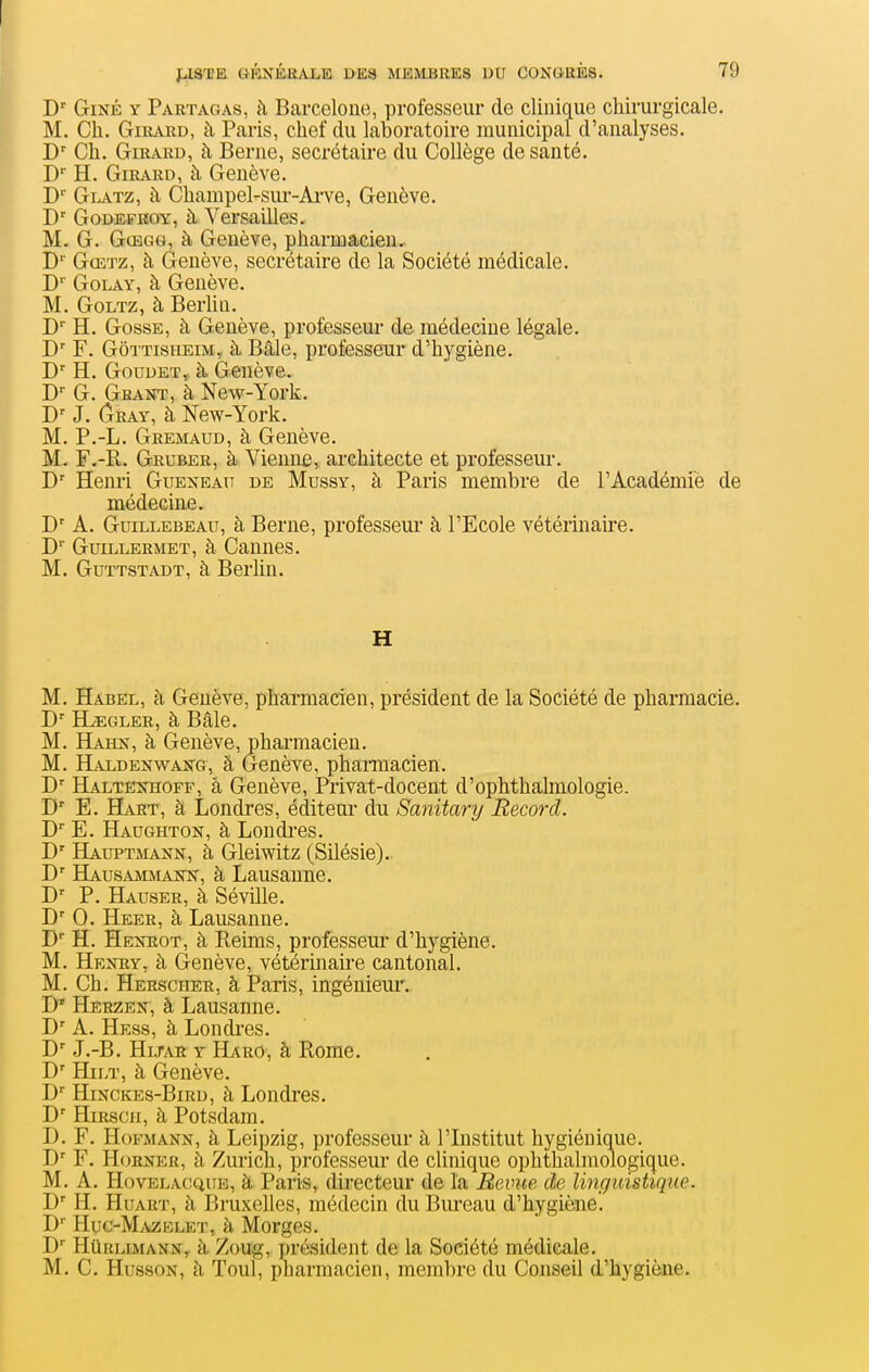 D' GiNÉ Y Partagas, à Barcelone, professeur de clinique chii'urgicale. M. Ch. Girard, à Paris, chef du laboratoire municipal d'analyses. D' Ch. Girard, à Berne, secrétaire du Collège de santé. D H. Girard, à Genève. D Glatz, à Champel-sur-Ai've, Genève. D' GoDffi.FHOY, à Versailles. M, G. GcEGG, à Genève, pharmacien.. D'' Gœtz, à Genève, secrétaire de la Société médicale. C GoLAY, à Genève. M. GoLTZ, à Berlin. D'' H. Gosse, à Genève, professeur de médecine légale. F. GôTTisuEiM,. à Bâle, professeur d'hygiène. D' H. GouDET,. à Genève. G, Grant, à New-York. D' J. Gray, à New-York. M. P.-L. Gremaud, à Genève. M. F.-R. Gruber, à Vienne, architecte et professeur. D' Henri Guekeatt de Mussy, à Paris membre de l'Académiè de médecine. D' A. Guillebeau, à Berne, professeur' à l'Ecole vétérinaire. D' GuiLLERMET, à Cauues. M. Guïtstadt, à Berhn. H M. Habël, à Genève, pharmacien, président de la Société de pharmacie. D' Hjegler, à Bâle. M. Hahx, à Genève, pharmacien. M. Haldenwakg, à Genève, phamacien. D' Haltexhoff, à Genève, Privat-docent d'ophthalmologie. D' E. Hart, à Londres, éditeur du Sanitary Record. D'' E. Hadghton, à Londi'es. D' Hauptmann, à Gleiwitz (Silésie). D' Hausammaîw, à Lausanne. P. Hauser, à Séville. 0. Heer, à Lausanne. D H. HEîmoT, à Reims, professeur d'hygiène. M. Heîtry, à Genève, vétérinaii-e cantonal. M. Ch. Hersciier, à Paris, ingénieur. D' Herzen, à Lausanne. D' A. Hess, à Londi'es. J.-B. HiJAE Y Haro, à Rome. D' HiLT, à Genève. D Hinckes-Bird, à Londres. D' HiRscH, à Potsdam. D. F. Hoi^MANN, à Leipzig, professeur à l'Institut hygiénique. F. Horner, h Zurich, professeur de clinique ophthalniologique. M. A. Hovelacque, à Paris, directeur de la Revue de linguistique. H. HuART, à Bruxelles, médecin du Biu'eau d'hygiène. I)'' Huc-MiVZELET, à Morges. D HtiRLiMANK, à Zouig, président de la Société médicale. M. C. HussoN, à Toul, pharmacien, membre du Conseil d'hygiène.