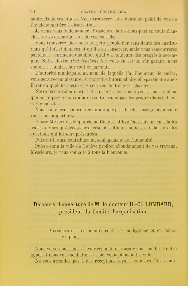 habituels de vos études. Vous trouverez sans doute au point de vue de l'hygiène matière à observation. Je viens vous le demander, Messieurs, faites-nous part en toute fran- chise de vos .remarques et de vos conseils. Vous trouverez chez nous un petit peuple fier sans doute des institu- tions qu'il s'est données et qu'il a su conserver, mais vous rencontrerez partout le sentmient unanime, qu'il y a toujours des progrès à accom- plii'. Notre devise Fost tenebras lux vous en est un sûi* garant, nous voulons la lumière sui- tout et partout. L'autorité municipale, au nom de laquelle j'ai l'honneur de parler, vous sera reconnaissante, si par votre intermédiaire elle parvient à amé- liorer en quelque mesure les services dont elle est chargée. Notre ferme volonté est d'être utile à nos concitoyens, nous voulons que notre passage aux affaires soit marqué par des progrès dans le bien- être général. Nous chercherons à profiter autant que possible des enseignements que vous nous apporterez. Puisse Messievirs, le quatrième Congrès d'hygiène, suivant en cela les traces de ses prédécesseurs, résoudre d'une manière satisfaisante les questions qui lui sont présentées. Puisse-t-il ainsi contribuer au soulagement de l'humanité. Puisse enfin la ville de Genève profiter abondamment de vos travaux. Messieiu's, je vous souhaite à tous la bienvenue. Discours d'ouverture de M. le docteur H.-Cl. LOMBARD, président du Comité d'organisation. Messieurs et très honorés confrères en hygiène et en démo- graphie, Nous vous remercions d'avoir répondu en aussi grand nombre à notre appel et nous vous souhaitons la bienvenue dans notre ville. Ne vous attendez pas à des réceptions royales et à des fêtes somp-