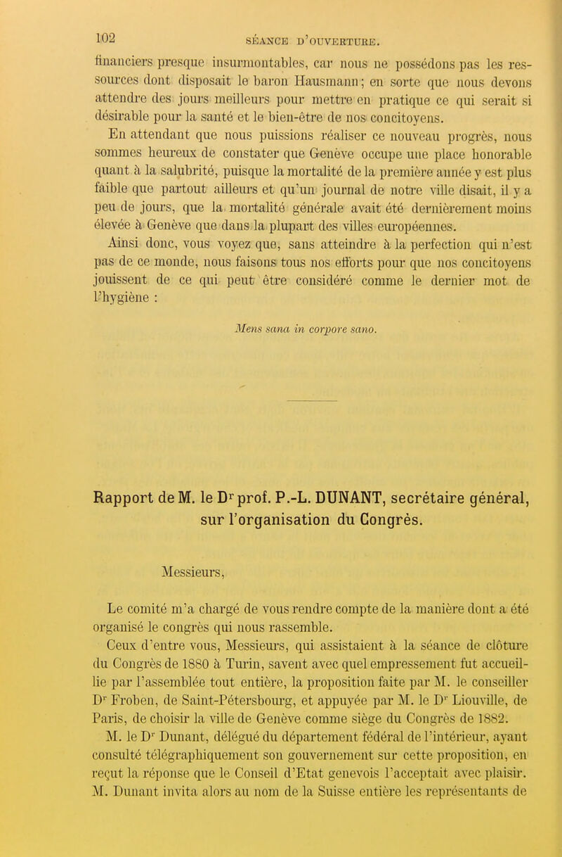 financiers presque insurmontables, car nous ne possédons pas les res- sources dont disposait le baron Hausmann ; en sorte que nous devons attendre des jours meilleurs pour metti-e en pratique ce qui serait si désirable pour la sauté et le bien-être de no& concitoyens. En attendant que nous puissions réaliser ce nouveau progrès, nous sommes heureux de constater que Genève occupe une place honorable quant à la salubrité, puisque la mortalité de la première année y est plus faible que partout ailleurs et qu'un journal de notre ville disait, il y a peu de jours, que la mortahté générale avait été dernièrement moins élevée à Genève que dans la plupart des vUles européennes. Ainsi donc, vous voyez que, sans atteindi-e à la perfection qui n'est pas de ce monde, nous faisons tous nos efforts poui- que nos concitoyens jouissent de ce qui peut être considéré comme le dernier mot de l'hygiène : 3fens sana in corpore sano. Rapport de M. le D^prof. P.-L. DUNANT, secrétaire général, sur l'organisation du Congrès. Messieurs, Le comité m'a chargé de vous rendre compte de la manière dont a été organisé le congrès qui nous rassemble. Ceux d'entre vous, Messieui-s, qui assistaient à la séance de clôtui'e du Congrès de 1880 à Turin, savent avec quel empressement fut accueil- lie par l'assemblée tout entière, la proposition faite par M. le conseiller D'' Froben, de Saint-Pétersboiu-g, et appuyée par M. le D' Liouville, de Paris, de choisii' la ville de Genève comme siège du Congrès de 1882. M. le D Dunant, délégué du département fédéral de l'intérieur, ayant consulté télégraphiquement son gouvernement sur cette proposition, en reçut la réponse que le Conseil d'Etat genevois l'acceptait avec plaisii*. M. Dunant invita alors au nom de la Suisse entière les représentants de