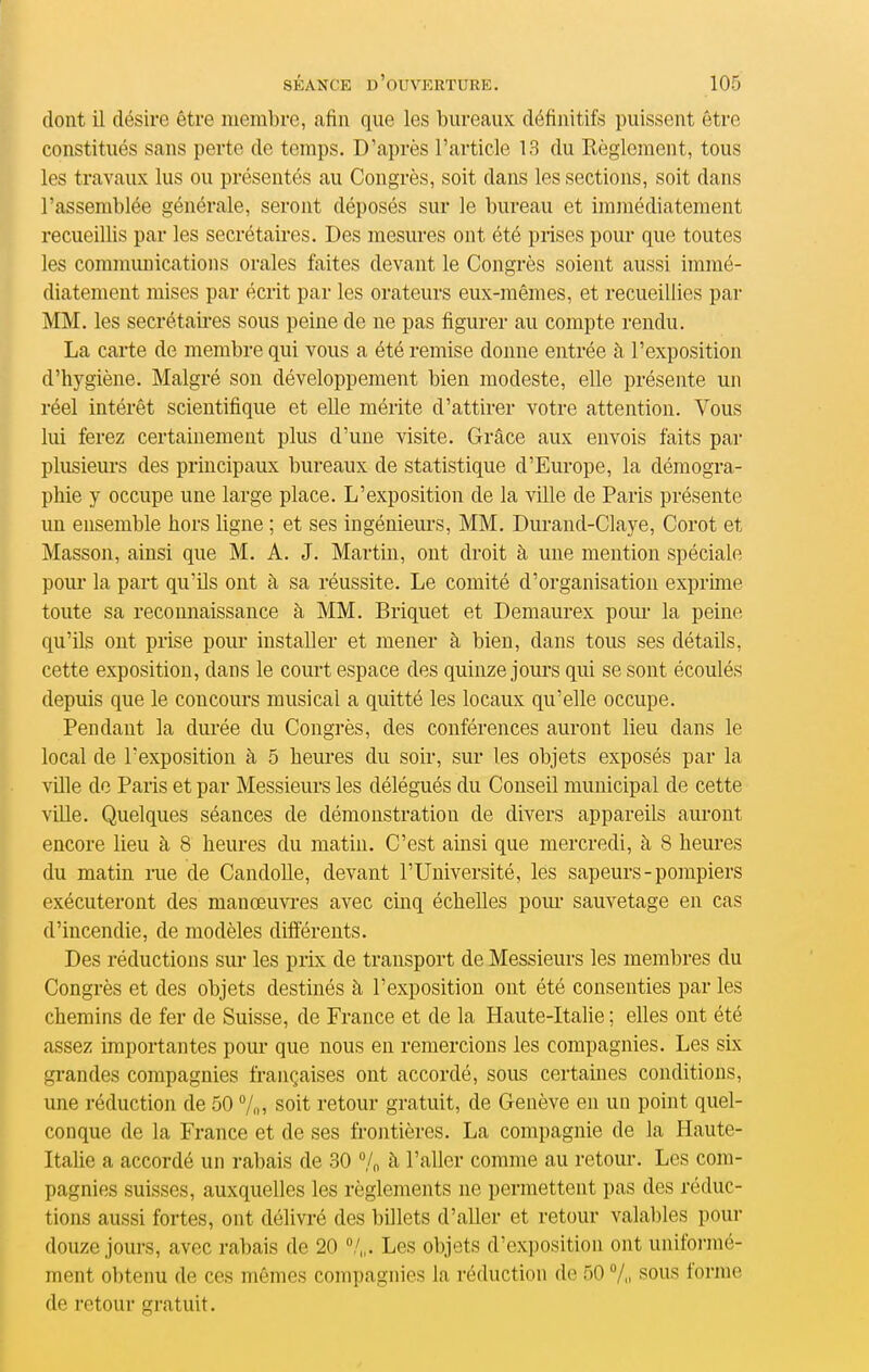 dont il désire être membre, afin que les bureaux définitifs puissent être constitués sans perte de temps. D'après l'article 13 du Règlement, tous les travaux lus ou présentés au Congrès, soit dans les sections, soit dans l'assemblée générale, seront déposés sur le bureau et immédiatement recueillis par les secrétaires. Des mesures ont été prises pour que toutes les comnumications orales faites devant le Congrès soient aussi immé- diatement mises par écrit par les orateurs eux-mêmes, et recueillies par MM. les secrétaires sous peine de ne pas figurer au compte rendu. La carte de membre qui vous a été remise donne entrée à l'exposition d'hygiène. Malgré son développement bien modeste, elle présente un réel intérêt scientifique et eUe mérite d'attirer votre attention. Vous lui ferez certainement plus d'une visite. Grâce aux envois faits par plusieurs des principaux bureaux de statistique d'Europe, la démogra- phie y occupe une large place. L'exposition de la ville de Paris présente un ensemble hors ligne ; et ses ingénieurs, MM. Durand-Claye, Corot et Masson, ainsi que M. A. J. Martin, ont droit à une mention spéciale poui' la part qu'ils ont à sa réussite. Le comité d'organisation exprhne toute sa reconnaissance à MM. Briquet et Demaurex pom- la peine qu'ils ont prise poiu' installer et mener à bien, dans tous ses détails, cette exposition, dans le court espace des quinze jours qui se sont écoulés depuis que le concours musical a quitté les locaux qu'elle occupe. Pendant la durée du Congrès, des conférences auront lieu dans le local de l'exposition à 5 heures du soir, sur les objets exposés par la ville de Paris et par Messieurs les délégués du Conseil municipal de cette ville. Quelques séances de démonstration de divers appareils aui'ont encore lieu à 8 heures du matin. C'est ainsi que mercredi, à 8 heures du matin nie de Candolle, devant l'Université, les sapeurs - pompiers exécuteront des manœuvi'es avec cinq échelles pour* sauvetage en cas d'incendie, de modèles différents. Des réductions sur les prix de transport de Messieurs les membres du Congrès et des objets destinés à l'exposition ont été consenties par les chemins de fer de Suisse, de France et de la Haute-Italie ; elles ont été assez importantes pour que nous en remercions les compagnies. Les six grandes compagnies françaises ont accordé, sous certaines conditions, une réduction de 50 An soit retour gratuit, de Genève en uu point quel- conque de la France et de ses frontières. La compagnie de la Haute- Italie a accordé un rabais de 30 /„ à l'aller comme au retour. Les com- pagnies suisses, auxquelles les règlements ne permettent pas des réduc- tions aussi fortes, ont délivré des billets d'aller et retour valables pour douze jours, avec rabais de 20 /„. Les objets d'exposition ont unifoi-mé- ment obtenu de ces mêmes compagnies la réduction de 50 7,i sous forme de retour gratuit.