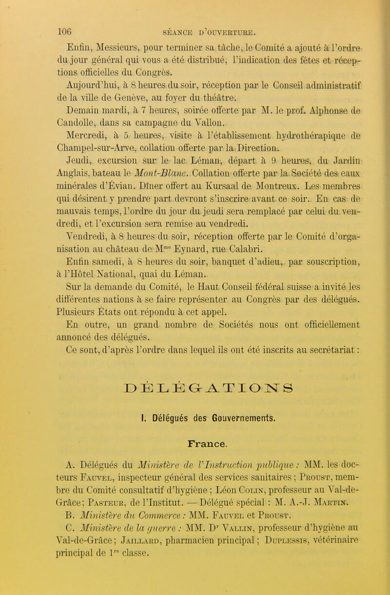 Enfin, Messieiu's, poiu- terminer sa tâche, le Comité a ajouté à l'ordre (lu jour général qui vous a été distribué, l'indication des fêtes et récep- tions officielles du Congrès, Aujoiu'd'hui, à 8 heures du soir, réception par le Conseil administratif de la ville de Genève, au foyer du théâtre. Demain mardi, à 7 hem-es, soh'ée offerte par M. le prof. Alphonse de Candolle, dans sa campagne du Vallon. Mercredi, à 5 heures, visite à l'établissement hydi'othérapique de Champel-sm-Ai^ve, collation offerte par la Direction. Jeudi, excursion sur le lac Léman, départ à 9 hem-es, du Jardin Anglais, bateau le Mont-Blanc. Collation offerte par la. Société des eaux minérales d'Évian. Dîner offert au Kursaal de Montreux. Les membres qui désirent y prendi-e part devront s'inscrire avant ce soii*. En cas de mauvais temps, l'ordre du joui- du jeudi sera remplacé par celui du ven- dredi, et l'excursion sei'a remise au vendredi. Vendredi, à 8 heures du sou-, réception offerte par le Comité d'orga- nisation au château de M Eynard, rue Calabri. Enfin samedi, à 8 heui-es du soir, banquet d'adieu, par souscription, à l'Hôtel National, quai du Léman. Sui la demande du Comité, le Haut Conseil fédéral suisse a invité les différentes nations à se faue représenter au Congrès par des délégués. Plusiem-s États ont répondu à cet appel. En outre, un grand nombre de Sociétés nous ont officiellement annoncé des délégués. Ce sont, d'après l'ordre dans lequel ils ont été inscrits au secrétariat : DÉLÉa^Tioisrs I. Délégués des Gouvernements. France. A. Délégués du Ministère de VlnstrucUon iniblique : MM. les doc- teurs Fauvel, inspecteur général des services sanitaires ; Proust, mem- bre du Comité consultatif d'hygiène ; Léon Colik, professeur au Val-de- Grâce; Pasteur, de l'Listitut. — Délégué spécial : M. A.-J. Martin, B. Ministère du Commerce : MM. Fauvel et Proust. C. Ministère de la guerre : MM. D' Vallin, professeur d'hygiène au Val-de-Grâce ; jAiLLi^.RD, pharmacien principal ; Duplessis, vétérinaire principal de l classe.