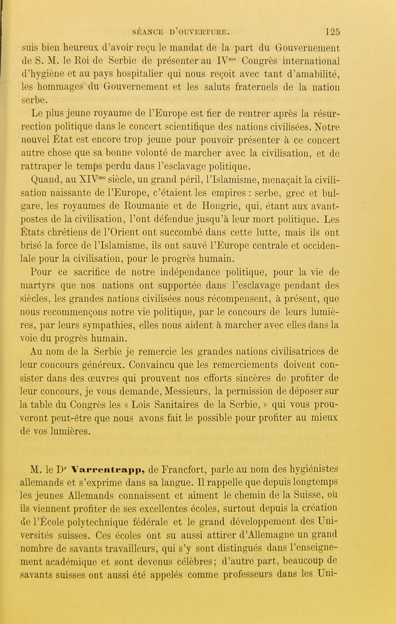 suis bien heureux d'avoir reçu le mandat de la part du Gouvernement de S. M. le Roi de Serbie de présenter au IV Congrès international d'hygiène et au pays hospitalier qui nous reçoit avec tant d'amabilité, les hommages du Gouvernement et les saluts fraternels de la nation serbe. Le plus jeune royaume de l'Europe est lier de rentrer après la résur- rection politique dans le concert scientifique des nations civihsées. Notre nouvel État est encore trop jeune pour pouvoir présenter à ce concert autre chose que sa bonne volonté de marcher avec la civilisation, et de rattraper le temps perdu dans l'esclavage poUtique. Quand, au XIV™ siècle, un grand péril, l'Islamisme, menaçait la civili- sation naissante de l'Europe, c'étaient les empires : serbe, grec et bul- gare, les royaumes de Roumanie et de Hongrie, qui, étant aux avant- postes de la civilisation, l'ont défendue jusqu'à leur mort politique. Les États chrétiens de l'Orient ont succombé dans cette lutte, mais ils ont brisé la force de l'Islamisme, ils ont sauvé l'Europe centrale et occiden- lale pour la civilisation, pour le progrès humain. Pour ce sacrifice de notre indépendance politique, pour la vie de martyi's que nos nations ont supportée dans l'esclavage pendant des siècles, les grandes nations civilisées nous récompensent, à présent, que nous recommençons notre vie politique, par le concoui's de leurs lumiè- res, par leurs sympathies, elles nous aident à marcher avec elles dans la voie du progrès humain. Au nom de la Serbie je remercie les grandes nations civilisatrices de leur concours généreux. Convaincu que les remerciements doivent con- sister dans des œuvres qui prouvent nos efforts sincères de profiter de leur concours, je vous demande, Messieurs, la permission de déposer sui la table du Congrès les « Lois Sanitaires de la Serbie, » qui vous prou- veront peut-être que nous avons fait le possible pour profiter au mieux de vos lumières. M. le D' Varrentrapp, de Francfort, parle au nom des hygiénistes allemands et s'exprime dans sa langue. Il rappelle que depuis longtemps les jeunes Allemands connaissent et aiment le chemin de la Suisse, où ils viennent profiter de ses excellentes écoles, surtout depuis la création de l'École polytechnique fédérale et le grand développement des Uni- versités suisses. Ces écoles ont su aussi attirer d'Allemagne un grand nombre de savants travailleurs, qui s'y sont distingués dans l'enseigne- ment académique et sont devenus célèbres; d'autre part, beaucoup de savants suisses ont aussi été appelés comme professeurs dans les Uni-