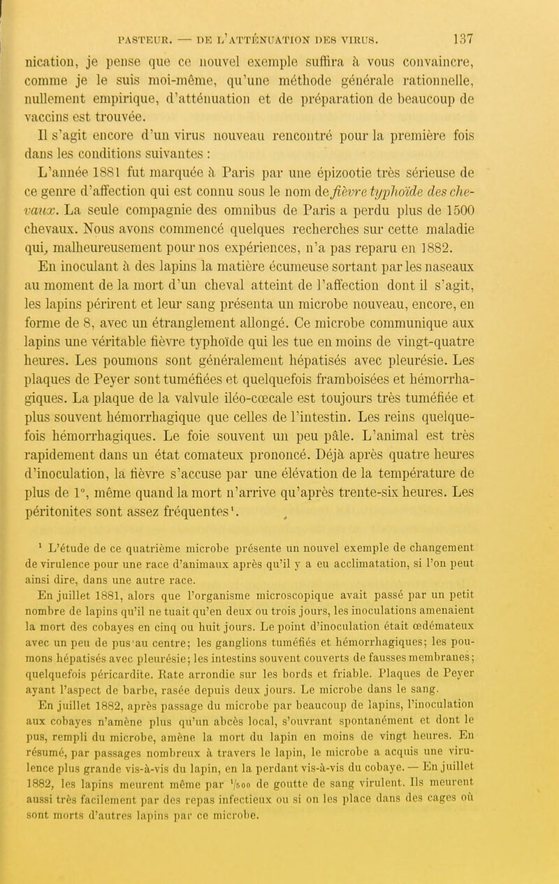 nication, je pense que ce nouvel exemple suffira à vous convaincre, comme je le suis moi-même, qu'une méthode générale rationnelle, nullement empirique, d'atténuation et de préparation de beaucoup de vaccins est trouvée. Il s'agit encore d'un virus nouveau rencontré pour la première fois dans les conditions suivantes : L'année 1881 fut marquée à Paris par une épizootie très sérieuse de ce genre d'affection qui est connu sous le nom ([& fièvre typhoïde des che- vaux. La seule compagnie des omnibus de Paris a perdu plus de 1500 chevaux. Nous avons commencé quelques recherches sur cette maladie qui^ malheureusement pour nos expériences, n'a pas reparu en 1882. En inoculant à des lapins la matière écumeuse sortant par les naseaux au moment de la mort d'un cheval atteint de l'affection dont il s'agit, les lapins périrent et lem* sang présenta un microbe nouveau, encore, en forme de 8, avec un étranglement allongé. Ce microbe communique aux lapins une véritable fièvi-e typhoïde qui les tue en moins de vingt-quatre heures. Les poumons sont généralement hépatisés avec pleurésie. Les plaques de Peyer sont tuméfiées et quelquefois fi-amboisées et hémorrha- giques. La plaque de la valvule iléo-cœcale est toujours très tuméfiée et plus souvent hémorrhagique que celles de l'intestin. Les reins quelque- fois hémorrhagiques. Le foie souvent un peu pâle. L'animal est très rapidement dans un état comateux prononcé. Déjà après quatre hem-es d'inoculation, la fièvre s'accuse par une élévation de la température de plus de 1°, même quand la mort n'arrive qu'après trente-six heures. Les péritonites sont assez fréquentes'. ' L'étude de ce quatrième microbe présente un nouvel exemple de changement de virulence pour une race d'animaux après qu'il y a eu acclimatation, si l'on peut ainsi dire, dans une autre race. En juillet 1881, alors que l'organisme microscopique avait passé par un petit nombre de lapins qu'il ne tuait qu'en deux ou trois jours, les inoculations amenaient la mort des cobayes en cinq ou huit jours. Le point d'inoculation était œdémateux avec un peu de pus'au centre; les ganglions tuméfiés et hémorrhagiques; les pou- mons hépatisés avec pleurésie; les intestins souvent couverts de fausses membranes; quelquefois péricardite. Rate arrondie sur les bords et friable. Plaques de Peyer ayant l'aspect de barbe, rasée depuis deux jours. Le microbe dans le sang. En juillet 1882, après passage du microbe par beaucoup de lapins, l'inoculation aux cobayes n'amène plus qu'un abcès local, s'ouvrant spontanément et dont le pus, rempli du microbe, amène la mort du lapin en moins do vingt heures. En résumé, par passages nombreux à travers le lapin, le microbe a acquis une viru- lence plus grande vis-à-vis du lapin, en la perdant vis-à-vis du cobaye. — En juillet 1882, les lapins meurent même par '/soo de goutte de sang virulent. Ils meurent aussi très facilement par des repas infectieux ou si on les place dans des cages où sont morts d'autres lapins par ce microbe.