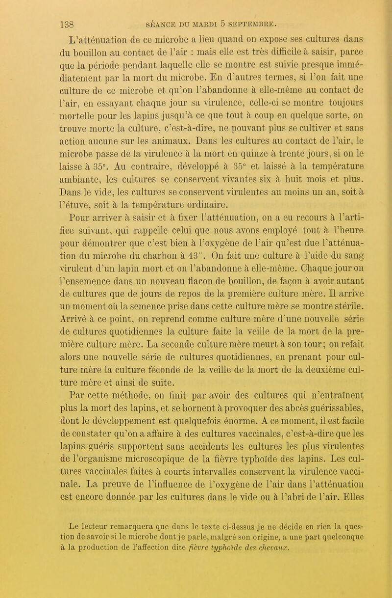 L'atténuation de ce microbe a lieu quand on expose ses cultures dans du bouillon au contact de l'air : mais elle est très difficile à saisir, parce que la période pendant laquelle elle se montre est suivie presque immé- diatement par la mort du microbe. En d'autres termes, si l'on fait une culture de ce microbe et qu'on l'abandonne à elle-même au contact de l'ail', en essayant chaque jour sa virulence, celle-ci se montre toujours mortelle pour les lapins jusqu'à ce que tout à coup en quelque sorte, on trouve morte la culture, c'est-à-dire, ne pouvant plus se cultiver et sans action aucune sur les animaux. Dans les cultures au contact de l'air, le microbe passe de la virulence à la mort en quinze à trente jours, si on le laisse à 35°. Au contraii-e, développé à 35° et laissé à la température ambiante, les cultures se conservent vivantes six à huit mois et plus. Dans le vide, les cultures se conservent virulentes au moins un an, soit à l'étuve, soit à la température ordinaire. Pour arriver à saisir et à fixer l'atténuation, on a eu recours à l'arti- fice suivant, qui rappelle celui que nous avons employé tout à l'heui-e pour démontrer que c'est bien à l'oxygène de l'air qu'est due l'atténua- tion du microbe du charbon à 43. On fait une culture à l'aide du sang virulent d'un lapin mort et ou l'abandonne à elle-même. Chaque joiu* on l'ensemence dans un nouveau flacon de bouillon, de façon à avoir- autant de cultui-es que de jours de repos de la première culture mère. Il arrive un moment où la semence prise dans cette culture mère se montre stérile. Arrivé à ce point, on reprend comme culture mère d'une nouvelle série de cultures quotidiennes la culture faite la veille de la mort de la pre- mière culture mère. La seconde culture mère meurt à son toui-; on refait alors une nouvelle série de cultures quotidiennes, en prenant poui* cul- ture mère la culture féconde de la veille de la mort de la deuxième cul- ture mère et ainsi de suite. Par cette méthode, on finit par avoir des cultures qui n'entraînent plus la mort des lapins, et se bornent à provoquer des abcès guérissables, dont le développement est quelquefois énorme. A ce moment, il est facile de constater qu'on a aflaire à des cultiu-es vaccinales, c'est-à-dhe que les lapins guéris supportent sans accidents les cultures les plus vu-ulentes de l'organisme microscopique de la fièvre typhoïde des lapins. Les cul- tures vaccinales faites à courts intervalles conservent la virulence vacci- nale. La preuve de l'influence de l'oxygène de l'ak' dans l'atténuation est encore donnée par les cultures dans le vide ou à l'abri de l'air. Elles Le lecteur remarquera que dans le texte ci-dessus je ne décide en rien la ques- tion de savoir si le microbe dont je parle, malgré son origine, a une part quelconque à la production de l'aifection dite fièvre typhoïde des chevaux.