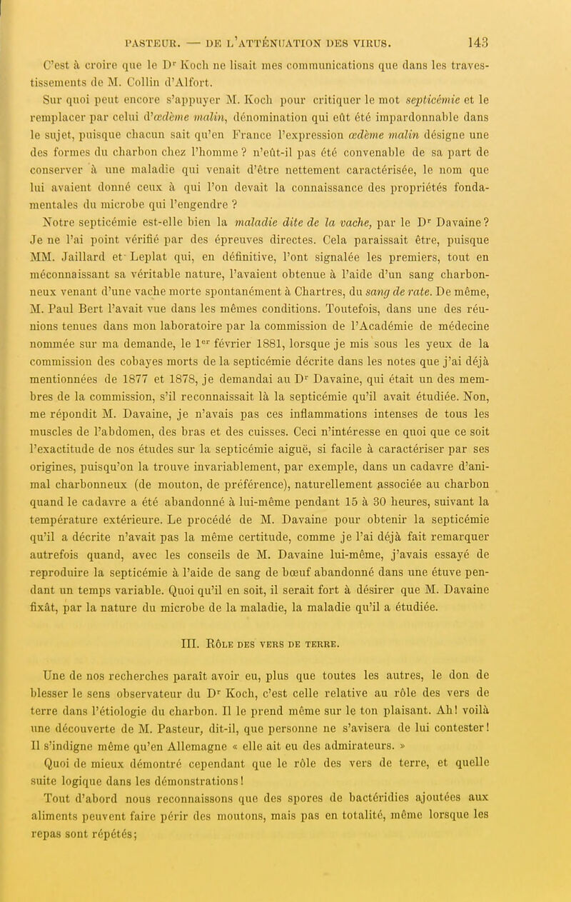 C'est à croire que le D Koch ne lisait mes communications que dans les traves- tissements de M. Collin d'Alfort. Sur quoi peut encore s'appuyer M. Koch pour critiquer le mot septicémie et le remplacer par celui A'œdème iiialin, dénomination qui eût été impardonnable dans le sujet, puisque chacun sait qu'en France l'expression œdème malin désigne une des formes du charbon chez l'homme ? n'eût-il pas été convenable de sa part de conserver à une maladie qui venait d'être nettement caractérisée, le nom que lui avaient donné ceux à qui l'on devait la connaissance des propriétés fonda- mentales du microbe qui l'engendre ? Notre septicémie est-elle bien la maladie dite de la vache, par le D Davaine? Je ne l'ai point véiùfié par des épreuves directes. Cela paraissait être, puisque MM. Jaillard et- Leplat qui, en définitive, l'ont signalée les premiers, tout en méconnaissant sa véiutable nature, l'avaient obtenue à l'aide d'un sang charbon- neux venant d'une vache morte spontanément à Chartres, du sang de rate. De même, M. Paul Bert l'avait vue dans les mêmes conditions. Toutefois, dans une des réu- nions tenues dans mon laboratoire par la commission de l'Académie de médecine nommée sur ma demande, le 1°'' février 1881, lorsque je mis sous les yeux de la commission des cobayes morts de la septicémie décrite dans les notes que j'ai déjà mentionnées de 1877 et 1878, je demandai au D'' Davaine, qui était un des mem- bres de la commission, s'il reconnaissait là la septicémie qu'il avait étudiée. Non, me répondit M. Davaine, je n'avais pas ces inflammations intenses de tous les muscles de l'abdomen, des bras et des cuisses. Ceci n'intéresse en quoi que ce soit l'exactitude de nos études sur la septicémie aiguë, si facile à caractériser par ses origines, puisqu'on la trouve invariablement, par exemple, dans un cadavre d'ani- mal charbonneux (de mouton, de préférence), naturellement ^associée au charbon quand le cadavre a été abandonné à lui-même pendant 15 à 30 heures, suivant la température extérieure. Le procédé de M. Davaine pour obtenir la septicémie qu'il a décrite n'avait pas la même certitude, comme je l'ai déjà fait remarquer autrefois quand, avec les conseils de M. Davaine lui-même, j'avais essayé de reproduire la septicémie à l'aide de sang de bœuf abandonné dans une étuve pen- dant un temps variable. Quoi qu'il en soit, il serait fort à désirer que M. Davaine fixât, par la nature du microbe de la maladie, la maladie qu'il a étudiée. III. KÔLK DES VERS DE TERRE. Une de nos recherches paraît avoir eu, plus que toutes les autres, le don de blesser le sens observateur du D Koch, c'est celle relative au rôle des vers de terre dans l'étiologie du charbon. Il le prend même sur le ton plaisant. Ahl voilà une découverte de M. Pasteur, dit-il, que personne ne s'avisera de lui contester ! Il s'indigne même qu'en Allemagne « elle ait eu des admirateurs. » Quoi de mieux démontré cependant que le rôle des vers de terre, et quelle suite logique dans les démonstrations! Tout d'abord nous reconnaissons que des spores de bactéridies ajoutées aux aliments peuvent faire périr des moutons, mais pas en totalité, même lorsque les repas sont répétés;