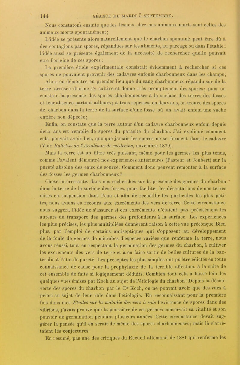Nous constatons ensuite que les lésions chez nos animaux morts sont celles des animaux morts spontanément; L'idée se présente alors naturellement que le charbon spontané peut être dû à des contagions par spores, répandues sur les aliments, au parcage ou dans l'étable; l'idée aussi se présente également de la nécessité de rechercher quelle pouvait être l'origine de ces spores ; La première étude expérimentale consistait évidemment à rechercher si ces spores ne pouvaient provenir des cadavres enfouis charbonneux dans les champs ; Alors on démontre en premier lieu que du sang charbonneux répandu sur de la terre arrosée d'urine s'y cultive et donne très promptement des spores ; puis on constate la présence des spores charbonneuses à la surface des terres des fosses et leur absence partout ailleurs ; à trois reprises, en deux ans, on trouve des spores de charbon dans la terre de la surface d'une fosse où on avait enfoui une vache entière non dépecée ; Enfin, on constate que la terre autour d'un cadavre charbonneux enfoui depuis deux ans est remplie de spores du parasite du charbon. J'ai expliqué comment cela pouvait avoir lieu, quoique jamais les spores ne se forment dans le cadavre (Voir Bulletin de l'Académie de médecine, novembre 1879). Mais la terre est un filtre très puissant, même pour les germes les plus ténus, comme l'avaient démontré nos expériences antérieures (Pasteur et Joubert) sur la pureté absolue des eaux de source. Comment donc peuvent remonter à la surface des fosses les germes charbonneux? Chose intéressante, dans nos recherches sur la présence des germes du charbon ' dans la terre de la surface des fosses, pour faciliter les décantations de nos terres mises en suspension dans l'eau et afin de recueillir les particules les plus peti- tes, nous avions eu recours aux excréments des vers de terre. Cette circonstance nous suggéra l'idée de s'assurer si ces excréments n'étaient pas précisément les auteurs du transport des germes des profondeurs à la surface. Les expériences les plus précises, les plus multipliées donnèrent raison à cette vue préconçue. Bien plus, par l'emploi de certains antiseptiques qui s'opposent au développement de la foule de germes de microbes d'espèces variées que renferme la terre, nous avons réussi, tout en respectant la germination des germes du charbon, à cultiver les excréments des vers de terre et à en faire sortir de belles cultures de la bac- téridie à l'état de pureté. Les préceptes les plus simples ont pu être édictés en toute connaissance de cause pour la prophylaxie de la terrible affection, à la suite de cet ensemble de faits si logiquememt déduits. Combien tout cela a laissé loin les quelques vues émises par Koch au sujet de l'étiologie du charbon! Depuis la décou- verte des spores du charbon par le D^ Koch, on ne pouvait avoir que des vues à priori au sujet de leur rôle dans l'étiologie. En reconnaissant pour la première fois dans mes Etudes sur la maladie des vers à soie l'existence de spores dans des vibrions, j'avais prouvé que la poussière de ces germes conservait sa vitalité et son pouvoir de germination pendant plusieurs années. Cette circonstance devait sug- gérer la pensée qu'il en serait de même des spores charbonneuses; mais là s'arrê- taient les conjectures. En résumé, pas une des critiques du Recueil allemand de 1881 qui renferme les