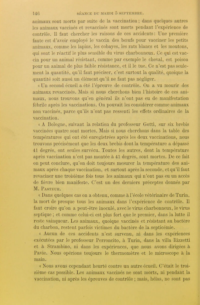 animaux sont morts par suite de la vaccination ; dans quelques autres les animaux vaccinés et revaccinés sont morts pendant l'expérience de contrôle. Il faut chercher les raisons de ces accidents : Une première faute est d'avoir employé le vaccin des bœufs pour vacciner les petits animaux, comme les lapins, les cobayes, les rats blancs et les moutons, qui sont le réactif le plus sensible du virus charbonneux. Ce qui est vac- cin pour un animal résistant, comme par exemple le cheval, est poison poui' un anunal de plus faible résistance, et il le tue. Ce n'est pas seule- ment la quantité, qu'il faut préciser, c'est surtout la qualité, quoique la quantité soit aussi un élément qu'il ne faut pas négliger. «Un second écueil a été l'épreuve de contrôle. On a vu mourir des animaux revaccinés. Mais si nous cherchons bien l'histoire de ces ani- maux, nous trouvons qu'eu général ils n'ont pas eu de manifestation fébrile après les vaccinations. On pouvait les considérer comme animaux non vaccinés, parce qu'ils n'ont pas ressenti les effets ordinaires de la vaccination. c( A Bologne, suivant la relation du professeui- Gotti, sur six brebis vaccinées quatre sont mortes. Mais si nous cherchons dans la table des températures qui ont été enregistrées après les deux vaccinations, nous trouvons précisément que les deux brebis dont la température a dépassé 41 degrés, ont seules survécu. Toutes les autres, dont la température après vaccination n'est pas montée à 41 degrés, sont mortes. De ce fait on peut conclure, qu'on doit toujours mesurer la température des ani- maux après chaque vaccination, et surtout après la seconde, et qu'il faut revaciner une troisième fois tous les animaux qui n'ont pas eu un accès de fièvre bien manifeste. C'est un des derniers préceptes donnés par M. Pasteur. a Dans quelques cas on a obtenu, comme à l'école vétérinaire de Tm-in, la mort de presque tous les animaux dans l'expérience de contrôle. Il faut croire qu'on a peut-être inoculé, avec le virus charbonneux, le vii'us septique ; et comme celui-ci est plus fort que le premier, dans la lutte il reste vainqueur. Les animaux, quoique vaccinés et résistant au bactère du charbon, restent parfois victimes du bactère de la septicémie. « Aucun de ces accidents n'est survenu, ni dans les expériences exécutées par le professeur Perroncito, à Turin, dans la villa Rizzetti et à Strambino, ni dans les expériences, que nous avons dii'igées à Pavie. Nous opérions toujours le thermomètre et le microscope à la main. « Nous avons cependant heurté contre un autre écueil. C'était le troi- sième cas possible. Les anunaux vaccinés ne sont morts, ni pendant la vaccination, ni après les épreuves de contrôle ; mais, hélas, ne sont pas