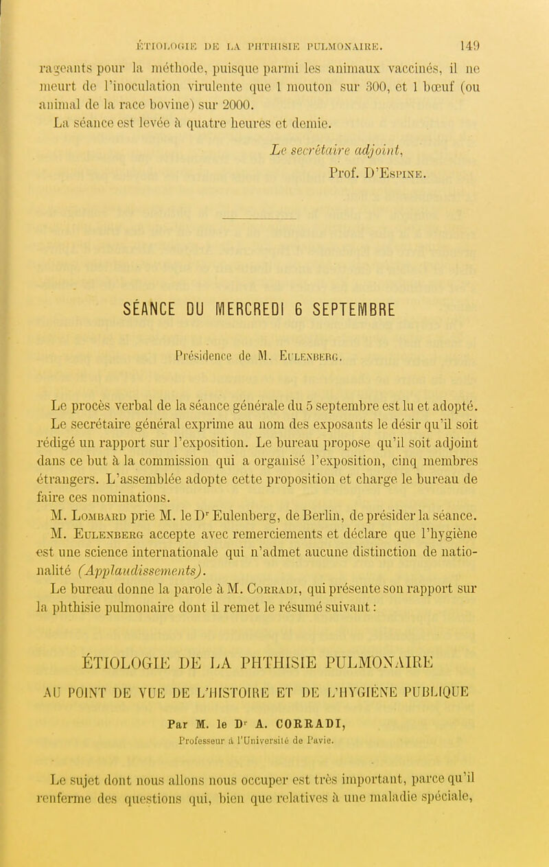 ra'i;eants pour la méthode, puisque pai'iui les animaux vaccinés, il ne meurt de l'inoculation virulente que l mouton sur 300, et 1 bœuf (ou animal de la race bovine) sur 2000. La séance est levée à quatre heures et demie. Le secrétaire adjoint, Prof. D'Esi'iNE. SÉANCE DU MERCREDI 6 SEPTEMBRE Présidence de M. Eilenbkrg. Le procès verbal de la séance générale du 5 septembre est lu et adopté. Le secrétaire général exprime au nom des exposants le désir qu'il soit rédigé un rapport sur l'exposition. Le bureau propose qu'il soit adjoint dans ce but à la commission qui a organisé l'exposition, cinq membres étrangers. L'assemblée adopte cette proposition et charge le bureau de faire ces nominations. M. LoMiiARu prie M. le D'Eulenberg, deBerhn, de présider la séance. M. EuLEîîBERG accepte avec remerciements et déclare que l'hygiène est une science internationale qui n'admet aucune distinction de natio- nalité (Applaudissements). Le bureau donne la parole à M. Coeradi, qui présente son rapport sur la phthisie pulmonaire dont il remet le résumé suivant : ÉTIOLOGIE DE LA PHTHISIE PULMONAIRE AU POINT DE VUE DE L'HISTOIRE ET DE L'HYGIÈNE PUBLIQUE Par M. le D'^ A. CORRADI, Professeur à l'Universilé de l'avie. Le sujet dont nous allons nous occuper est très important, parce qu'il renferme des questions qui, bien que relatives à une maladie spéciale,