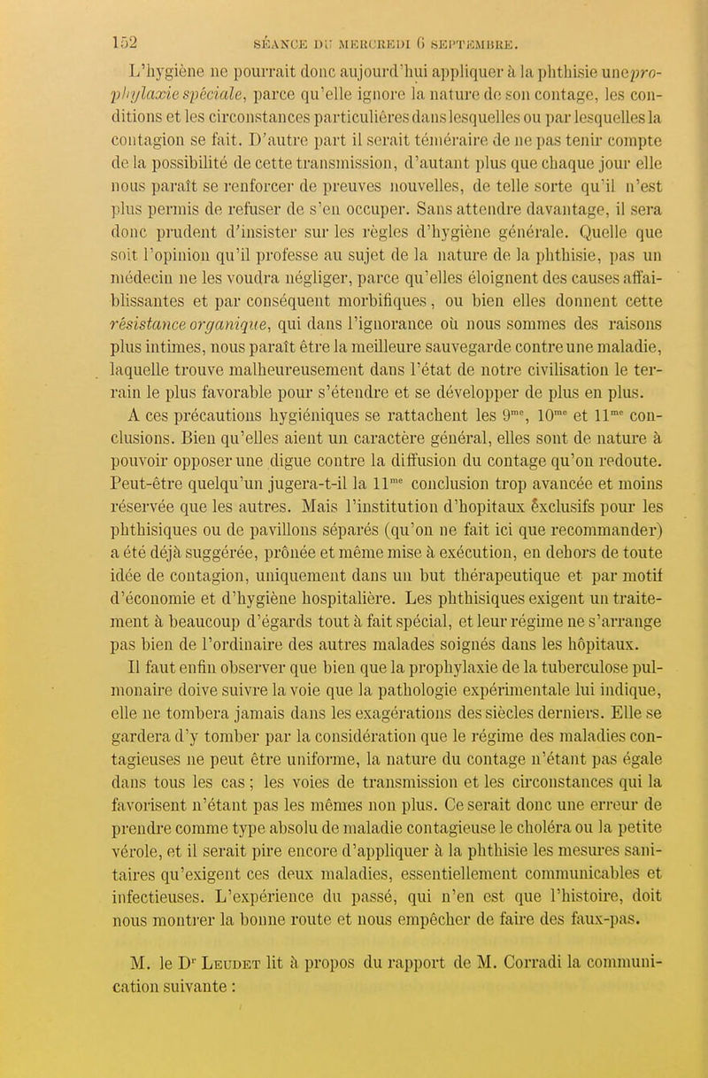 L'hygiène ne pourrait donc aujourd'hui appliquer à la phthisie unepro- pliylaxie spéciale^ parce qu'elle ignore la nature do son contage, les con- ditions et les circonstances particulières dans lesquelles ou par lesquelles la contagion se fait. D'autre part il serait téméraire de ne pas tenir compte de la possibilité de cette transmission, d'autant plus que chaque jour elle nous paraît se renforcer de preuves nouvelles, de telle sorte qu'il n'est ])lus permis de refuser de s'en occuper. Sans attendre davantage, il sera donc pi'udent d'insister sur les règles d'hygiène générale. Quelle que soit Topinion qu'il professe au sujet de la nature de la phthisie, pas un médecin ne les voudra négliger, parce qu'elles éloignent des causes affai- blissantes et par conséquent morbifiques, ou bien elles donnent cette résistance organique, qui dans l'ignorance oîi nous sommes des raisoiLS plus intimes, nous paraît être la meilleure sauvegarde contre une maladie, laquelle trouve malheureusement dans l'état de notre civilisation le ter- rain le plus favorable pour s'étendre et se développer de plus en plus. A ces précautions hygiéniques se rattachent les 9% 10°° et 11' con- clusions. Bien qu'elles aient un caractère général, elles sont de nature à pouvoir opposer une digue contre la diffusion du contage qu'on redoute. Peut-être quelqu'un jugera-t-il la 11' conclusion trop avancée et moins réservée que les autres. Mais l'institution d'hôpitaux êxclusifs pour les phthisiques ou de pavillons séparés (qu'on ne fait ici que recommander) a été déjà suggérée, prônée et même mise à exécution, en dehors de toute idée de contagion, uniquement dans un but thérapeutique et par motif d'économie et d'hygiène hospitalière. Les phthisiques exigent un traite- ment à beaucoup d'égards tout à fait spécial, et leur régime ne s'arrange pas bien de l'ordinaire des autres malades soignés dans les hôpitaux. Il faut enfin observer que bien que la prophylaxie de la tuberculose pul- monaire doive suivre la voie que la pathologie expérimentale lui indique, elle ne tombera jamais dans les exagérations des siècles derniers. Elle se gardera d'y tomber par la considération que le régime des maladies con- tagieuses ne peut être uniforme, la nature du contage n'étant pas égale dans tous les cas ; les voies de transmission et les eu-constances qui la favorisent n'étant pas les mêmes non plus. Ce serait donc une erreur de prendi'e comme type absolu de maladie contagieuse le choléra ou la petite vérole, et il serait pire encore d'appliquer à la phthisie les mesui-es sani- taires qu'exigent ces deux maladies, essentiellement commuuicables et infectieuses. L'expérience du passé, qui n'en est que l'histoire, doit nous montrer la bonne route et nous empêcher de faire des faux-pas. M. le D'' Leudet lit h propos du rapport de M. Corradi la comnumi- cation suivante :