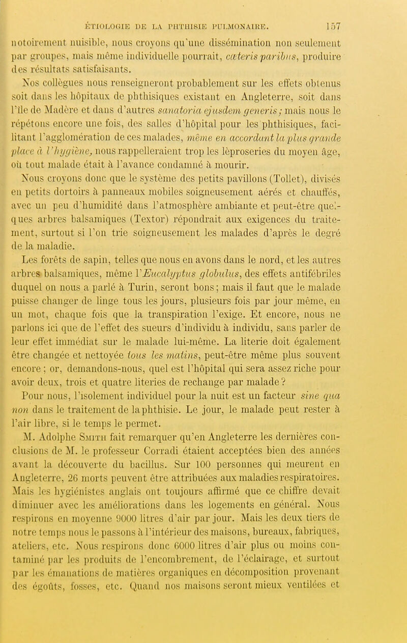 notoirement nuisible, nous croyons qu'une dissémination non seulement par groupes, mais même individuelle pourrait, cœteris parihiis, produire des résultats satisfaisants. Nos collègues nous renseigneront probablement sur les effets obtenus soit dans les hôpitaux de phthisiqucs existant eu Angleterre, soit dans l'île de Madère et dans d'autres sanatoria ejuadem generis; mais nous le répétons encore une fois, des salles d'hôpital pour les phthisiques, faci- litant l'agglomération de ces malades, même en accordant la ^ilus grande place à l'hygiène^ nous rappelleraient trop les léproseries du moyen âge, oii tout malade était à l'avance condamné à mourir. Nous croyons donc que le système des petits pavillons (Tollet), divisés en petits dortoirs à panneaux mobiles soigneusement aérés et chauffés, avec un peu d'humidité dans l'atmosphère ambiante et peut-être quel- ques arbres balsamiques (Textor) répondrait aux exigences du traite- ment, surtout si l'on trie soigneusement les malades d'après le degré de la maladie. Les forêts de sapin, telles que nous en avons dans le nord, et les autres arbres balsamiques, même VEucalyptus glohdus, des effets antifébriles duquel ou nous a parlé à Turin, seront bons ; mais il faut que le malade puisse changer de linge tous les jours, plusieurs fois par jour même, en un mot, chaque fois que la transpii'ation l'exige. Et encore, nous ne parlons ici que de l'effet des sueurs d'individu à individu, sans parler de leur effet immédiat sur le malade lui-même. La literie doit également être changée et nettoyée tous les matins, peut-être même plus souvent encore ; or, demandons-nous, quel est l'hôpital qui sera assez riche pour avoir deux, trois et quatre literies de rechange par malade? Pour nous, l'isolement individuel pour la nuit est un facteur sme qua non dans le traitement de laphthisie. Le joui-, le malade peut rester à l'air libre, si le temps le permet. M. Adolphe Smith fait remarquer qu'en Angleterre les dernières con- clusions de M. le professeur Corradi étaient acceptées bien des années avant la découverte du bacillus. Sur 100 personnes qui meurent en Angleterre, 26 morts peuvent être attribuées aux maladies respiratoires. Mais les hygiénistes anglais ont toujours affirmé que ce chiffre devait diminuer avec les améliorations dans les logements en général. Nous respirons en moyenne 9000 litres d'air par jour. Mais les deux tiers de notre temps nous le passons à l'intérieur des maisons, bm-eaux, fabriques, ateliei-s, etc. Nous respirons donc 6000 litres d'air plus ou moins con- taminé par les produits de l'encombrement, de l'éclairage, et surtout par les émanations de matières organiques en décomposition provenant des égoûts, fosses, etc. Quand nos maisons seront mieux ventilées et