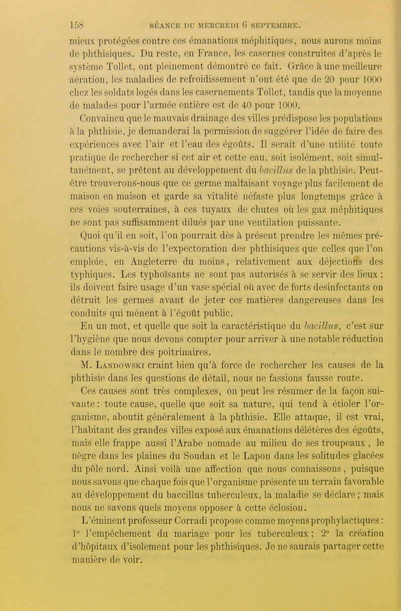 mieux protégées contre ces émanations méphitiques, nous aurons moins de phtliisiques. Du reste, en France, les casernes construites d'après le système Tollet, ont pleinement démontré ce fait. Grâce à une meilleure aération, les maladies de refroidissement n'ont été que de 20 pour 1000 chez les soklats logés dans les casernements Tollet, tandis que la moyenne de malades pour l'armée entière est de 40 pour 1000. Convaincu que le mauvais di-ainage des villes prédispose les populations à la phthisie, je demanderai la permission de suggérer l'idée de faire des expériences avec l'air et l'eau des égoûts. Il serait d'une utilité toute pratique de rechercher si cet aii- et cette eau, soit isolément, soit simul- tanément, se prêtent au développement du hacillus de la phthisie. Peut- être trouverons-nous que ce germe maltaisant voyage plus facilement de maison en maison et garde sa vitalité néfaste plus longtemps grâce à ces voies souterraines, à ces tuyaux de chutes oii les gaz méphitiques ne sont pas suffisamment dilués par une ventilation puissante. Quoi qu'il en soit, l'on pourrait dès à présent prendre les mêmes pré- cautions vis-à-vis de l'expectoration des phthisiques que celles que l'on emploie, en Angleterre du moins, relativement aux déjections des typhiques. Les typhoïsants ne sont pas autorisés à se servir des lieux ; ils doivent faire usage d'un vase spécial oîi avec de forts desinfectants on détruit les germes avant de jeter ces matières dangereuses dans les conduits qui mènent à l'égoût public. En un mot, et quelle que soit la caractéristique du hacillus, c'est sur l'hygiène que nous devons compter pour arriver à une notable réduction dans le nombre des poitrinaires. M. Landowski craint bien qu'à force de rechercher les causes de la phthisie dans les questions de détail, nous ne fassions fausse route. Ces causes sont très complexes, on peut les résumer de la façon sui- vante : toute cause, quelle que soit sa nature, qui tend à étioler l'or- ganisme, aboutit généralement à la phthisie. Elle attaque, il est vi-ai, l'habitant des grandes villes exposé aux émanations délétères des égoûts, mais elle fi'appe aussi l'Arabe nomade au milieu de ses troupeaux, le nègre dans les plaines du Soudan et le Lapon dans les solitudes glacées du pôle nord. Ainsi voilà une affection que nous connaissons, puisque nous savons que chaque fois que l'organisme présente un terrain favorable au développement du baccillus tuberculeux, la maladie se déclare ; mais nous ne savons quels moyens opposer à cette éclosion. L'éminent professeur Corradi propose comme moyens prophylactiques : 1° l'empêchement du mariage pour les tuberculeux ; 2° la création d'hôpitaux d'isolement pour les phthisiques. Je ne saurais partager cette manière de voir.