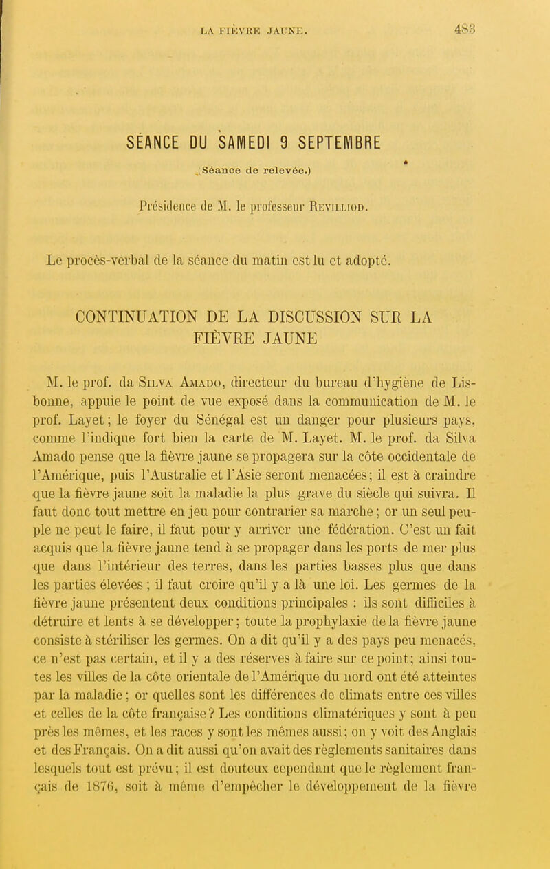 SÉANCE DU SAMEDI 9 SEPTEMBRE j Séance de relevée.) Présidence de M. le professeur Revilliod. Le procès-verbal de la séance du matin est lu et adopté. CONTINUATION DE LA DISCUSSION SUE, LA FIÈVRE JAUNE M. le prof, da Silva Amado, directeur du bureau d'hygiène de Lis- l30uue, appuie le point de vue exposé dans la communication de M. le prof. Layet ; le foyer du Sénégal est un danger pour plusiem-s pays, comme l'indique fort bien la carte de M. Layet. M. le prof, da Silva Amado pense que la fièvi'e jaune se propagera sur la côte occidentale de l'Amérique, puis l'Australie et l'Asie seront menacées; il est à craindi-e que la fièvre jaune soit la maladie la plus grave du siècle qui suivra. Il faut donc tout mettre en jeu pour contrarier sa marche ; or un seul peu- ple ne peut le faire, il faut pour y arriver une fédération. C'est un fait acquis que la fièvre jaune tend à se propager dans les ports de mer plus que dans l'intérieur des terres, dans les parties basses plus que dans les parties élevées ; il faut croire qu'il y a là une loi. Les germes de la fièvi'e jaune présentent deux conditions principales : ils sont difficiles à détruire et lents à se développer ; toute la prophylaxie de la fièvre jaune consiste à stérihser les germes. On a dit qu'il y a des pays peu menacés, ce n'est pas certain, et il y a des réserves àfah'e sm- ce point; ainsi tou- tes les villes de la côte orientale de l'Amérique du nord ont été atteintes par la maladie ; or quelles sont les différences de climats entre ces villes et celles de la côte française ? Les conditions climatériques y sont à peu près les mômes, et les races y senties mêmes aussi; on y voit des Anglais et des Français. On a dit aussi qu'on avait des règlements sanitaii-es dans lesquels tout est prévu ; il est douteux cependant que le règlement fran- çais de 1876, soit à même d'empêcher le développement de la fièvre