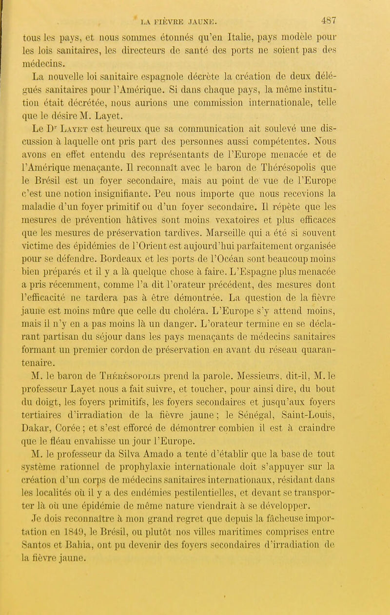 tous les pays, et nous sommes étonnés qu'en Italie, pays modèle poul- ies lois sanitaires, les directeurs de santé des ports ne soient pas des médecins. La nouvelle loi sanitaire espagnole décrète la création de deux délé- gués sanitaires pour l'Amérique. Si dans chaque pays, la même institu- tion était décrétée, nous aurions une commission internationale, telle que le désire M. Layet. Le D' Layet est heureux que sa communication ait soulevé une dis- cussion à laquelle ont pris part des personnes aussi compétentes. Nous avons en eftét entendu des représentants de l'Europe menacée et de l'Amérique menaçante. Il reconnaît avec le baron de Thérésopolis que le Brésil est un foyer secondaire, mais au point de vue de l'Europe c'est une notion insignifiante. Peu nous importe que nous recevions la maladie d'un foyer primitif ou d'un foyer secondau-e. Il répète que les mesures de prévention hâtives sont moins vexatoires et plus efficaces que les mesures de préservation tardives. Marseille qui a été si souvent victime des épidémies de l'Orient est aujourd'hui parfaitement organisée poiu' se défendre. Bordeaux et les ports de l'Océan sont beaucoup moins bien préparés et il y a là quelque chose à faire. L'Espagne plus menacée a pris récemment, comme l'a dit l'orateur précédent, des mesures dont l'efficacité Jie tardera pas à être démontrée. La question de la fièvre jaune est moins mûre que celle du choléra. L'Europe s'y attend moins, mais il n'y en a pas moins là un danger. L'orateur termine en se décla- rant partisan du séjour dans les pays menaçants de médecins sanitah'es formant un premier cordon de préservation en avant du réseau quaran- tenaire. M. le baron de Thérésopolis prend la parole. Messiem'S, dit-il, M. le professeur Layet nous a fait suivre, et toucher, pour ainsi dire, du bout du doigt, les foyers primitifs, les foyers secondaires et jusqu'aux foyers tertiaires d'irradiation de la fièvre jaune ; le Sénégal, Saint-Louis, Dakar, Corée ; et s'est efforcé de démontrer combien il est à craindre que le fléau envahisse un jour l'Europe. M. le professeur da Silva Amado a tenté d'établir que la base de tout système rationnel de prophylaxie internationale doit s'appuyer sur la création d'un corps de médecins sanitaires internationaux, résidant dans les localités oii il y a des endémies pestilentielles, et devant se transpor- ter là où une épidémie de même nature viendrait à se développer. Je dois reconnaître à mon grand regret que depuis la fâcheuse impor- tation en 1849, le Brésil, ou plutôt nos villes maritimes comprises entre Santos et Bahia, ont pu devenir des foyers secondaires d'iri-adiation do la fièvre jaune.