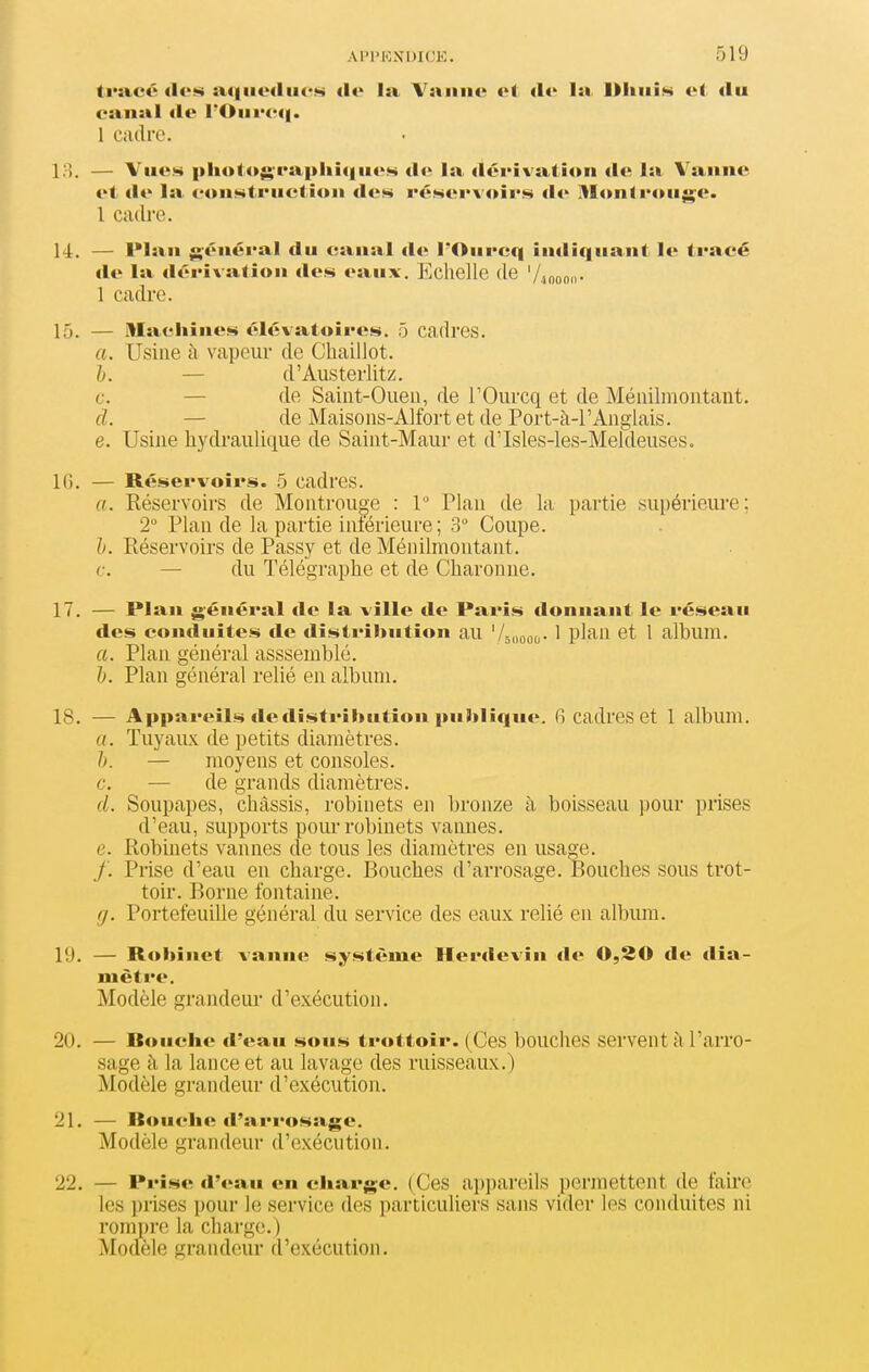 triicé aqiiodiics dv la Vaanc et de la DliiiÎM et du canal île rOiirc(|. 1 cadre. la. — Vues pliotugraphîqiieM de la dérivation «le la Vanne et de la eonstruclion de.s réMervoii's de MonIrouge. 1 Cîub'e. 14. — l*laii général du canal de l'Onrcq indiquant le tracé de la dérivation des eaux. Echelle (le '//.nono- 1 cadre. 15. — Machines élévatoires. 5 cadres. a. Usine à vapeur de Chaillot. l. — d'Austerlitz. c. — de Saint-Oueu, de TOurcq et de Méiiilmoutant. cl. — de Maisons-Alfort et de Port-à-l'Anglais. e. Usine hydraulique de Saint-Maur et d'Isles-les-Meîdeuses. IC). — R<;ser%foirs. 5 cadres. a. Réservoirs de Montrouge : 1 Plan de la partie supérieure; 2 Plan de la partie iniérieure ; 3 Coupe. h. Réservoirs de Passy et de Ménilmontant. c. — du Télégraphe et de Charonne. 17. — Plan général de la ville de Paris donnant le réseau des conduites de distribution au 'Aoooo- ' V^^^^ ©t 1 album. a. Plan général asssemblé. h. Plan général relié en album. 18. — Appareils de distribution publique. 6 cadres et 1 album. a. Tuyaux de petits diamètres. h. — moyens et consoles, c. — de grands diamètres. Soupapes, châssis, robinets en bronze à boisseau pour prises d'eau, supports pour robinets vannes. e. Robinets vannes de tous les diamètres en usage. f. Prise d'eau en charge. Bouches d'arrosage. Bouches sous trot- toir. Borne fontaine. ff. Portefeuille général du service des eaux relié en album. 19. — Robinet vanne système Herdevin de 0,30 de dia- mètre. Modèle grandeur d'exécution. 20. — Bouche «l'eau sous trottoir. (Ces bouches serventàl'arro- sage à la lance et au lavage des ruisseaux.) Modèle grandeur d'exécution. 21. — Bouche d'arrosage. Modèle grandeur d'exécution. 22. — Prise «l'eau en charge. (Ces appareils permettent de faire les prises pour le service des particuliers sans vider les conduites ni rompre la charge.) Modèle grandeur d'exécution.