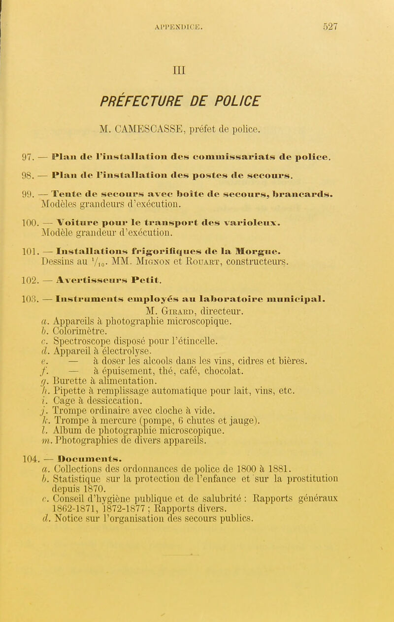 III PRÉFECTURE DE POLICE M. CAMESCASSE, préfet de police. 97. — Plan de l'îii!^tallation des comuiissiaria,ts de police. 98. — Plan de l'iiiisitallation des postes de secours. 99. — Tente de secours avec boite de secours, brancards. Modèles grandeurs d'exécution. 100. —• Voiture pour le transport des varioleux. Modèle grandeur d'exécution. 101. — Installations frigorifiques de la Morgue. Dessins au Vio- MM. Mignon et Rouart, constructeurs. 102. — Avertisseurs Petit. 103. — Instruments employés au laboratoire municipal. M. GiRAED, directeur. a. Appareils à photographie microscopique. h. Colorimètre. c. Spectroscope disposé pour l'étincelle. d. Appareil à électrolyse. e. — à doser les alcools dans les vins, cidi-es et bières. ,/'. — à épuisement, thé, café, chocolat. g. Burette à alimentation. h. Pipette à remplissage automatique pour lait, vins, etc. i. Cage à dessiccation. j. Trompe ordinaire avec cloche à vide, /r. Trompe à mercure (pompe, 6 chutes et jauge). l. Album de photographie microscopique. m. Photographies cle divers appareils. 104. — Documents. a. Collections des ordonnances de poUce de 1800 à 1881. Statistique sur la protection de l'enfance et sur la prostitution depuis 1870. ç. Conseil d'hygiène publique et de salubiité : Rapports généraux 1862-1871, 1872-1877 ; Rapports divers. (/. Notice sur l'organisation des secours publics.