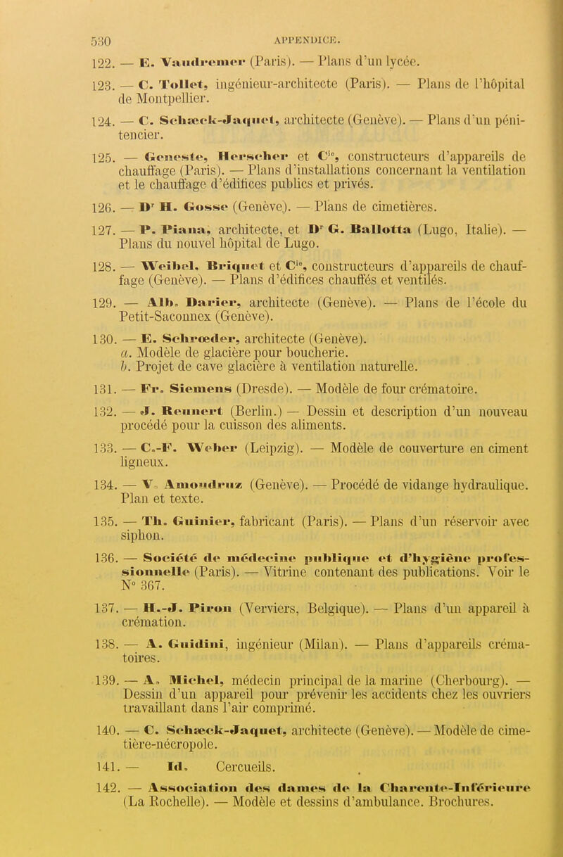 122. — E. VaiidiH'mor (Paris). — Plans d'un lycée. 123. — c. Tollet, ingénieur-architecte (Paris). — Plans de l'hôpital de Montpellier. 124. — C. Scli:««'l<-Ja.qiio(, architecte (Genève). — Plans d'un péni- tencier. 125. — Goiiesie, lloi'sch«»i« et C'% constructeurs d'appareils de chauffage (Paris). — Plans d'installations concernant la ventilation et le chauffage d'édilices publics et privés. 126. — H. Gosse (Genève). — Plans de cimetières. 127. — P. Piana, architecte, et D G. Ballotta (Lugo, Italie). — Plans du nouvel hôpital de Lugo. 128. — Weibel. Briquet et C'% constructeurs d'appareils de chauf- fage (Genève). — Plans d'édifices chauffés et ventilés. 129. — Albn Darîer, architecte (Genève). — Plans de l'école du Petit-Saconnex (Genève). 130. — E. Selirœder, architecte (Genève). a. Modèle de glacière pour boucherie. h. Projet de cave glacière à ventilation naturelle. 131. — Fr- Siemens (Dresde). — Modèle de foui* crématoii'e. 132. — »f. Beiinert (Berlin.) — Dessin et description d'un nouveau procédé pour la cuisson des aliments. 133. — C.-F. Weber (Leipzig). — Modèle de couverture en ciment hgneux. 134. — V. AmoiidiMiz (Genève). — Procédé de vidange hydraulique. Plan et texte. 135. — Th. Giiiiiier, fabricajit (Paris). — Plans d'un réservoir avec siphon. 136. — Société de médecine publique et d'li;kgiène profes- sionnelle (Paris). — Vitrine contenant des publications. Voii le N° 367. 137. — H.-J. Piron (Verviers, Belgique). — Plans d'im appareil à crémation. 138. — A. Gnidini, ingénieur (Milan). — Plans d'appareils créma- toires. 139. — A, IHicliel, médecin principal de la marine (Cherbourg). — Dessin d'un appareil pour prévenir- les accidents chez les ouvriers travaillant dans l'air comprimé. 140. — C. Sclia^ck-Jaquet, architecte (Genève). — Modèle de chne- tière-nécropole. 141. — Id, Cercueils. 142. — Association «les dames de la Chai'enti'-Inférienre (La Rochelle). — Modèle et dessins d'ambulance. Brochures.